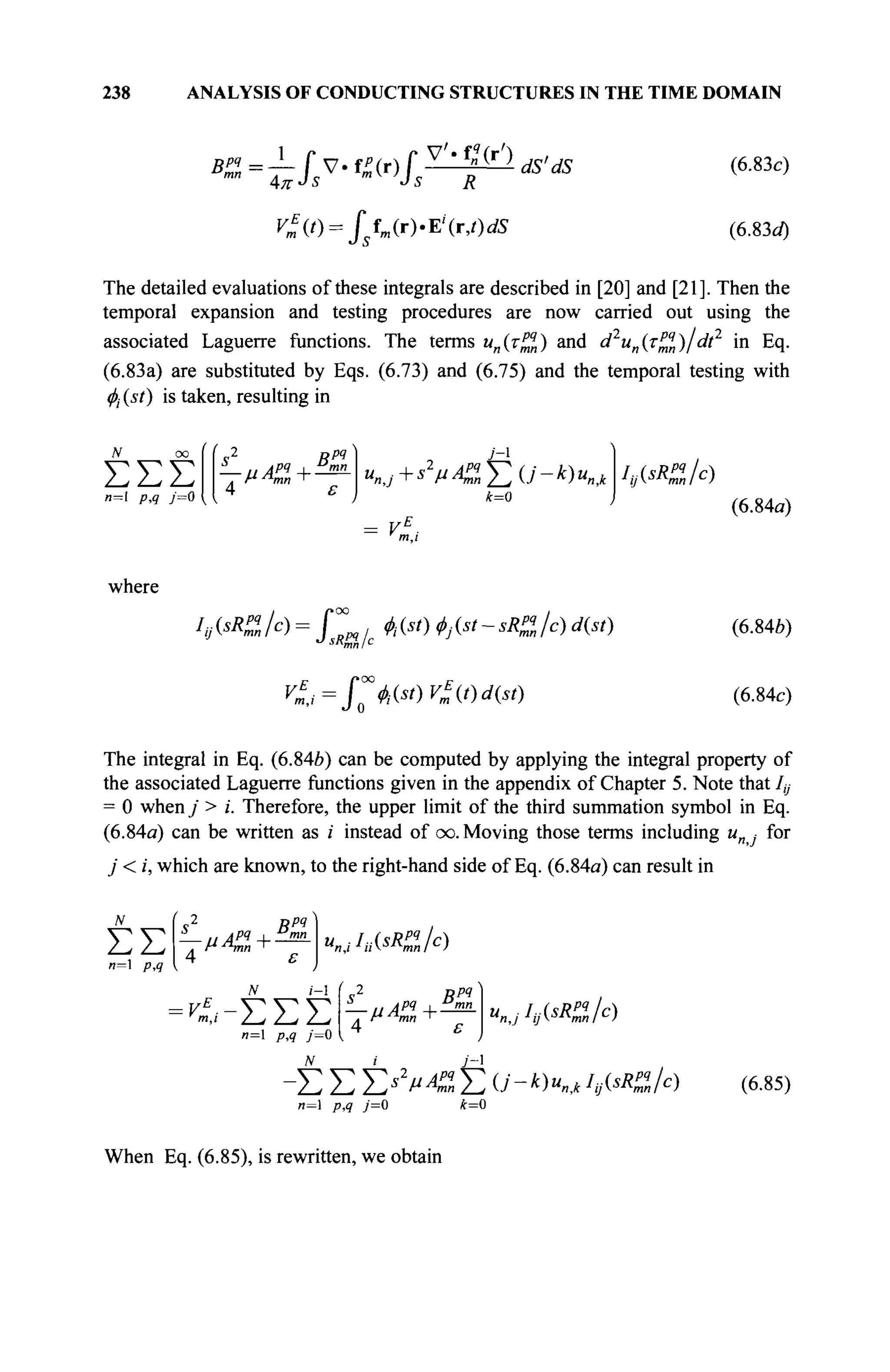 238 ANALYSIS OF CONDUCTING STRUCTURES IN THE TIME DOMAIN
BZ = — Г ν · f^(r) Г v / , f
"( r / )
ds'ds
m
" 4KJs m
'Js R
V*(t) = ffm(r).Ei
(r,t)dS
(6.83c)
(6.83</)
The detailed evaluations of these integrals are described in [20] and [21]. Then the
temporal expansion and testing procedures are now carried out using the
associated Laguerre functions. The terms ип(трч
„) and d2
un(Tpq
n)/dt2
in Eq.
(6.83a) are substituted by Eqs. (6.73) and (6.75) and the temporal testing with
Φι (st) is taken, resulting in
ΣΣΣ
w—1 p,q j=Q
7РЯ
' 2
. Mл
тп +
4 ε
У-1
 / + S V C E ( J 4
) ^
k=0
hj^Kilc)
(6.84a)
where
In
yisRZ/c) = Г , fast) ф№-5Я%/с) d(st) (6.846)
(6.84c)
The integral in Eq. (6.84b) can be computed by applying the integral property of
the associated Laguerre functions given in the appendix of Chapter 5. Note that 1ц
= 0 when j > i. Therefore, the upper limit of the third summation symbol in Eq.
(6.84a) can be written as i instead of oo. Moving those terms including и for
j < i, which are known, to the right-hand side of Eq. (6.84a) can result in
ΣΣ
n=l PA
(
s2
Bpq
4 ε
«nJ^R^/c)
N i-l (
s2
Bpq
4 ε
UnjhjWZlc)
<*-ΣΣΣ
n= p,q j—0
-Σ Σ E*V4£ Σ O"-*)«*,* ¥<«A)
л=1 p,q j=0 k=0
(6.85)
When Eq. (6.85), is rewritten, we obtain
 
