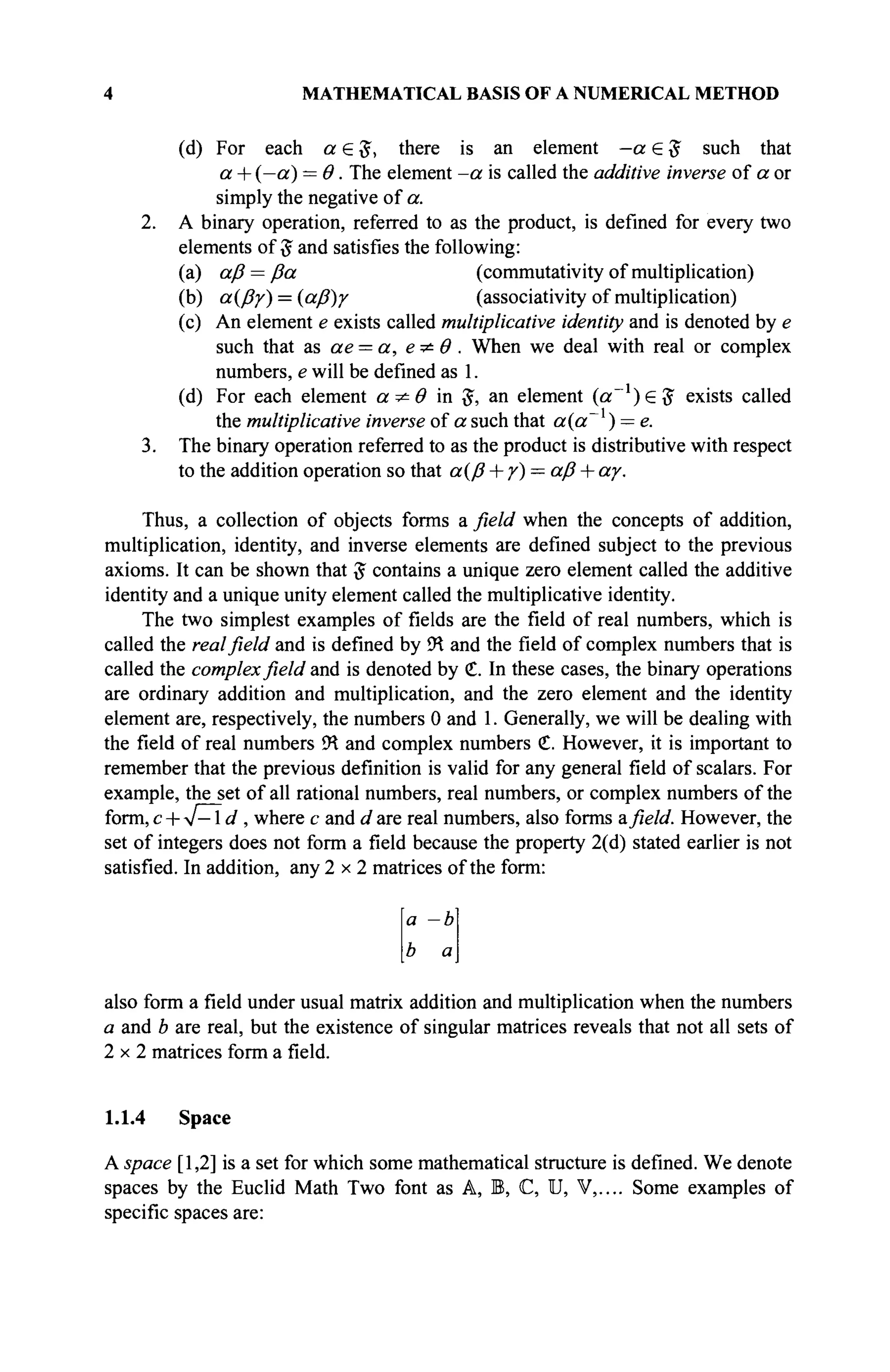 4 MATHEMATICAL BASIS OF A NUMERICAL METHOD
(d) For each a e 5 , there is an element —a S # such that
a + (—a) = Θ. The element -a is called the additive inverse of a or
simply the negative of a.
2. A binary operation, referred to as the product, is defined for every two
elements of # and satisfies the following:
(a) aß= ßa (commutativity of multiplication)
(b) α{βγ) = {αβ)γ (associativity of multiplication)
(c) An element e exists called multiplicative identity and is denoted by e
such that as ae = a, e ^ Θ . When we deal with real or complex
numbers, e will be defined as 1.
(d) For each element a ^ Θ in #, an element (a~l
)£$ exists called
the multiplicative inverse of a such that a(a~ ) = e.
3. The binary operation referred to as the product is distributive with respect
to the addition operation so that α(β + γ) = aß + αγ.
Thus, a collection of objects forms a field when the concepts of addition,
multiplication, identity, and inverse elements are defined subject to the previous
axioms. It can be shown that $ contains a unique zero element called the additive
identity and a unique unity element called the multiplicative identity.
The two simplest examples of fields are the field of real numbers, which is
called the real field and is defined by ÎH and the field of complex numbers that is
called the complex field and is denoted by €. In these cases, the binary operations
are ordinary addition and multiplication, and the zero element and the identity
element are, respectively, the numbers 0 and 1. Generally, we will be dealing with
the field of real numbers <
K and complex numbers €. However, it is important to
remember that the previous definition is valid for any general field of scalars. For
example, the set of all rational numbers, real numbers, or complex numbers of the
form,c + yf-ld , where с and dare real numbers, also forms afield. However, the
set of integers does not form a field because the property 2(d) stated earlier is not
satisfied. In addition, any 2 x 2 matrices of the form:
a -b
b а
also form a field under usual matrix addition and multiplication when the numbers
a and b are real, but the existence of singular matrices reveals that not all sets of
2 x 2 matrices form a field.
1.1.4 Space
A space [1,2] is a set for which some mathematical structure is defined. We denote
spaces by the Euclid Math Two font as A, B, C, U, V,.... Some examples of
specific spaces are:
 