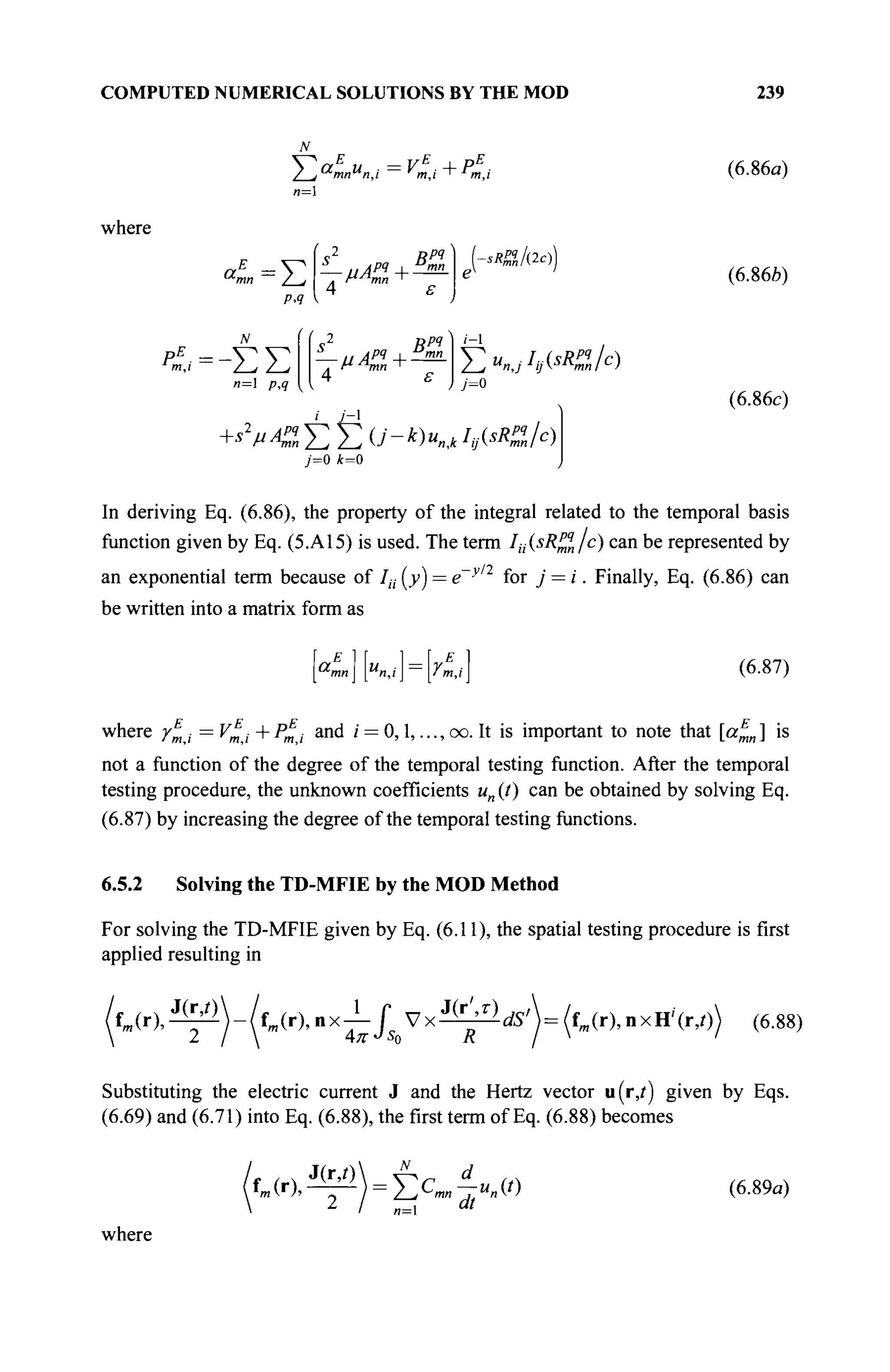 COMPUTED NUMERICAL SOLUTIONS BY THE MOD 239
f a
£
„ . = vE
.+pE
.
where
a„ =Σ
/>.<?
-μΑΖ^—
Bpq
ε
**%,/&))
(6.86a)
(6.86b)
n= p,q
s Врч
s
μΑη+Ën»
4 ε
i-
Y^u^I^sRM/c)
j=o
7=0 *=0
(6.86c)
In deriving Eq. (6.86), the property of the integral related to the temporal basis
function given by Eq. (5.A15) is used. The term Iä(sRpq
n/c) can be represented by
an exponential term because of /,·,· (>>) = e~yl2
for j = i. Finally, Eq. (6.86) can
be written into a matrix form as
^mn u
n,i rE
] (6.87)
where γΕ
,· =VE
i+PE
i and / = 0,1, ...,oo. It is important to note that [aE
n] is
not a function of the degree of the temporal testing function. After the temporal
testing procedure, the unknown coefficients un (J) can be obtained by solving Eq.
(6.87) by increasing the degree of the temporal testing functions.
6.5.2 Solving the TD-MFIE by the MOD Method
For solving the TD-MFIE given by Eq. (6.11), the spatial testing procedure is first
applied resulting in
f m ( r ) , ^  - / f m ( r ) , n x ^ / ^ V x ^ ^ d S '  = ( f m ( r ) , n x H ' ( r , 0 (6.88)
Substituting the electric current J and the Hertz vector u(iy) given by Eqs.
(6.69) and (6.71) into Eq. (6.88), the first term of Eq. (6.88) becomes
J(r,/) A d
2
I n= dt
(6.89a)
where
 