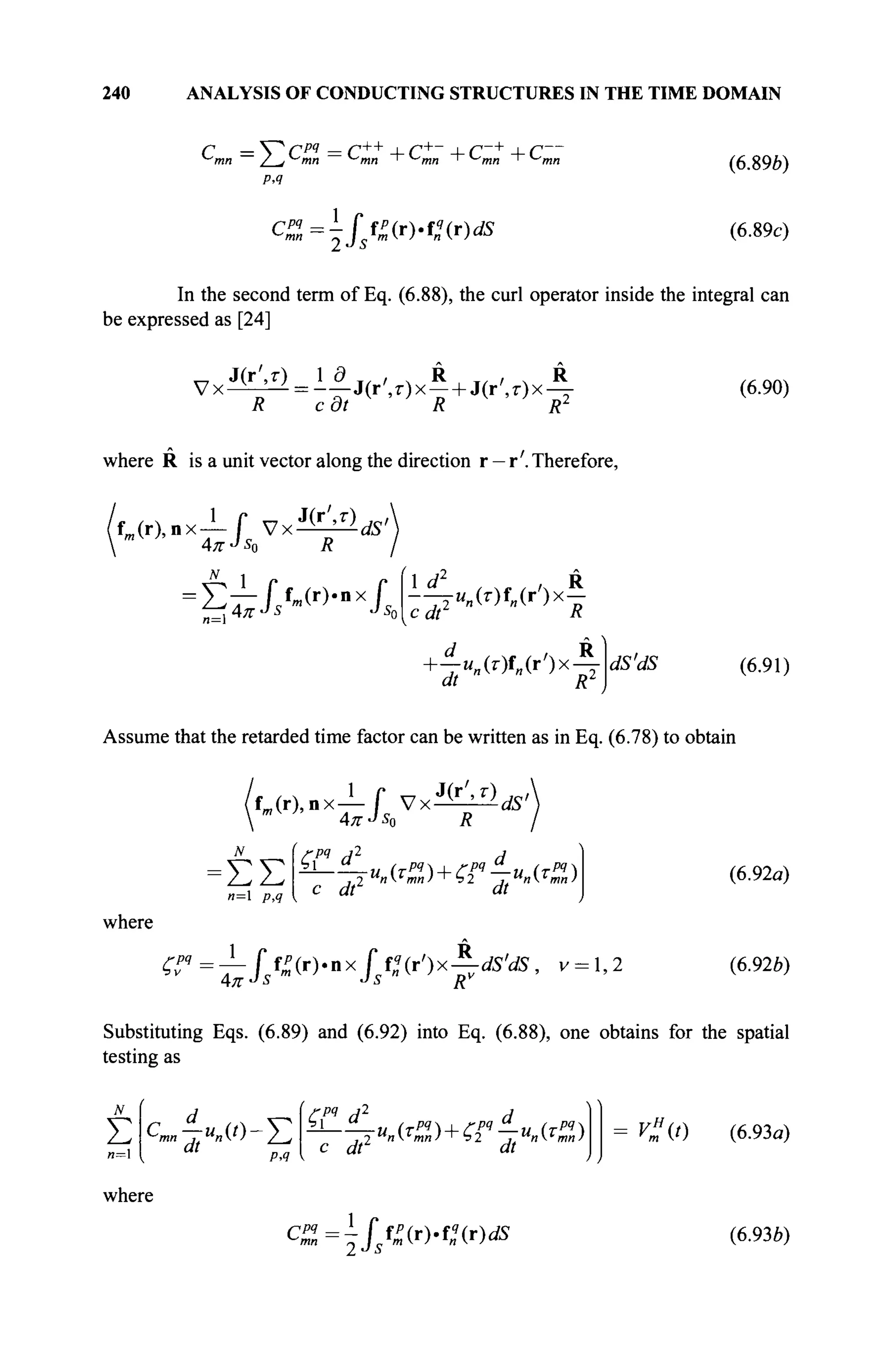 240 ANALYSIS OF CONDUCTING STRUCTURES IN THE TIME DOMAIN
с =VcM
=c++
+c+
~ +c~+
+ r~
РЛ
c%=^ffZ(r).f!(r)ds
(6.89*)
(6.89c)
In the second term of Eq. (6.88), the curl operator inside the integral can
be expressed as [24]
π J(r',r) 1 д т / , ч R T/ , , R
V x ^ = - - J ( r ' , r x - + J(r',z-)x —
R cdt R R2
where R is a unit vector along the direction r —r'. Therefore,
J(r',r) w
(6.90)
f j r ) , n x l f V x ^
4л-J
s0 R
dS'
-ΣτΙ,Μ'*!*
1 d2
/л R
-7r"„Wf„(i-)x-
c # R
W • ч я • /ч Л
+ ^-«„(0f„(r')x-y dS'ciS (6.91)
Assume that the retarded time factor can be written as in Eq. (6.78) to obtain
1
f m ( r ) , n x — f V x ^
4* «bo R
* г ' , г ) А ,
ΣΣ
и=1 />,4 с <ΛΖ
Л
where
^=i//>>nx
/s
f
"(r
')x
F^5
' ν=1
'2
(6.92α)
(6.92b)
Substituting Eqs. (6.89) and (6.92) into Eq. (6.88), one obtains for the spatial
testing as
N
Σ { at
ΡΛ
ζΡΊ d2
с dtlU
where
СРЧ - 1
Г
un«l)+C2
pq
jt^2) С « (6.93α)
(6.936)
 