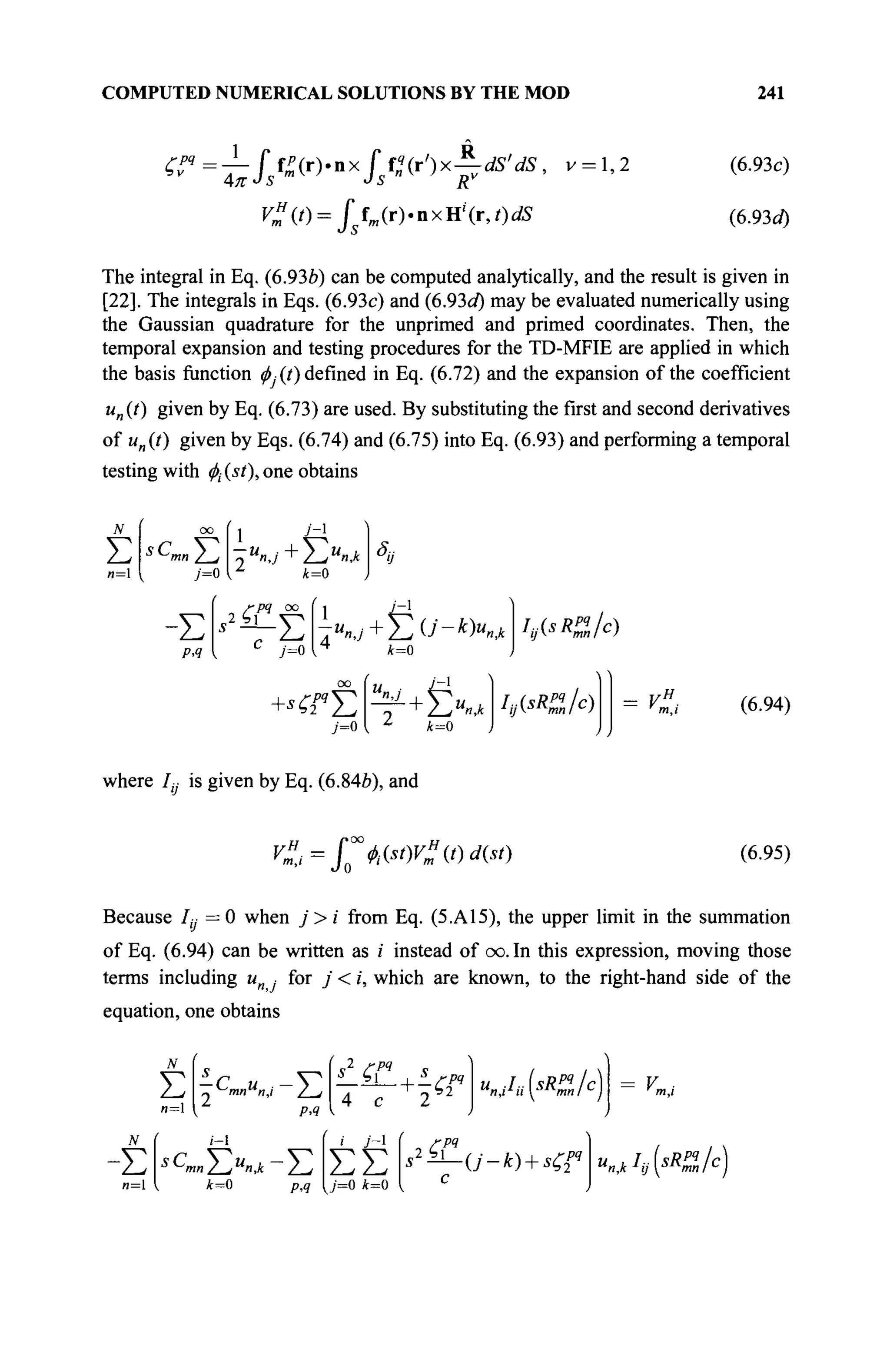COMPUTED NUMERICAL SOLUTIONS BY THE MOD 241
^ ? =
I L
/ / - ( r ) , n x
/ / " ( r , ) x
^ ^ / i / 5
' v = 1
'2 (6
-93c)
C ( / ) = J*fm(r).nxH'(r,OdS (6.93d)
The integral in Eq. (6.93b) can be computed analytically, and the result is given in
[22]. The integrals in Eqs. (6.93c) and (6.93d) may be evaluated numerically using
the Gaussian quadrature for the unprimed and primed coordinates. Then, the
temporal expansion and testing procedures for the TD-MFIE are applied in which
the basis function φ, (t) defined in Eq. (6.72) and the expansion of the coefficient
un(t) given by Eq. (6.73) are used. By substituting the first and second derivatives
of un(t) given by Eqs. (6.74) and (6.75) into Eq. (6.93) and performing a temporal
testing with $ (si), one obtains
Σ
n= j=0
U
nJ+Y^U
n,k
k=0
S
iJ
-Σ
PA
dpq oo
y=o
* 2 i L
E τ"«,,+Σθ'-*Κα h<sR
%fo
k=0
00
U ■ izi
j=0 { Z
k=0
hj^KlIc) (6.94)
where /, is given by Eq. (6.84b), and
y".,=^^tW"it)d(st) (6.95)
Because Iy = 0 when j > i from Eq. (5.A15), the upper limit in the summation
of Eq. (6.94) can be written as /' instead of oo. In this expression, moving those
terms including un , for j < i, which are known, to the right-hand side of the
equation, one obtains
Σ ~^mnu
n,i /—I
(s2
ζΓ
PA
- ΣsC
mn2~lU
^k-Y,
k=0 PA
4 с
i j - 
ΣΣ
{j=0 k=0
ГРЧ
,Ь2
er
"„/,v(<«/c
)
с
РЯ u^I^sRMjc)
 