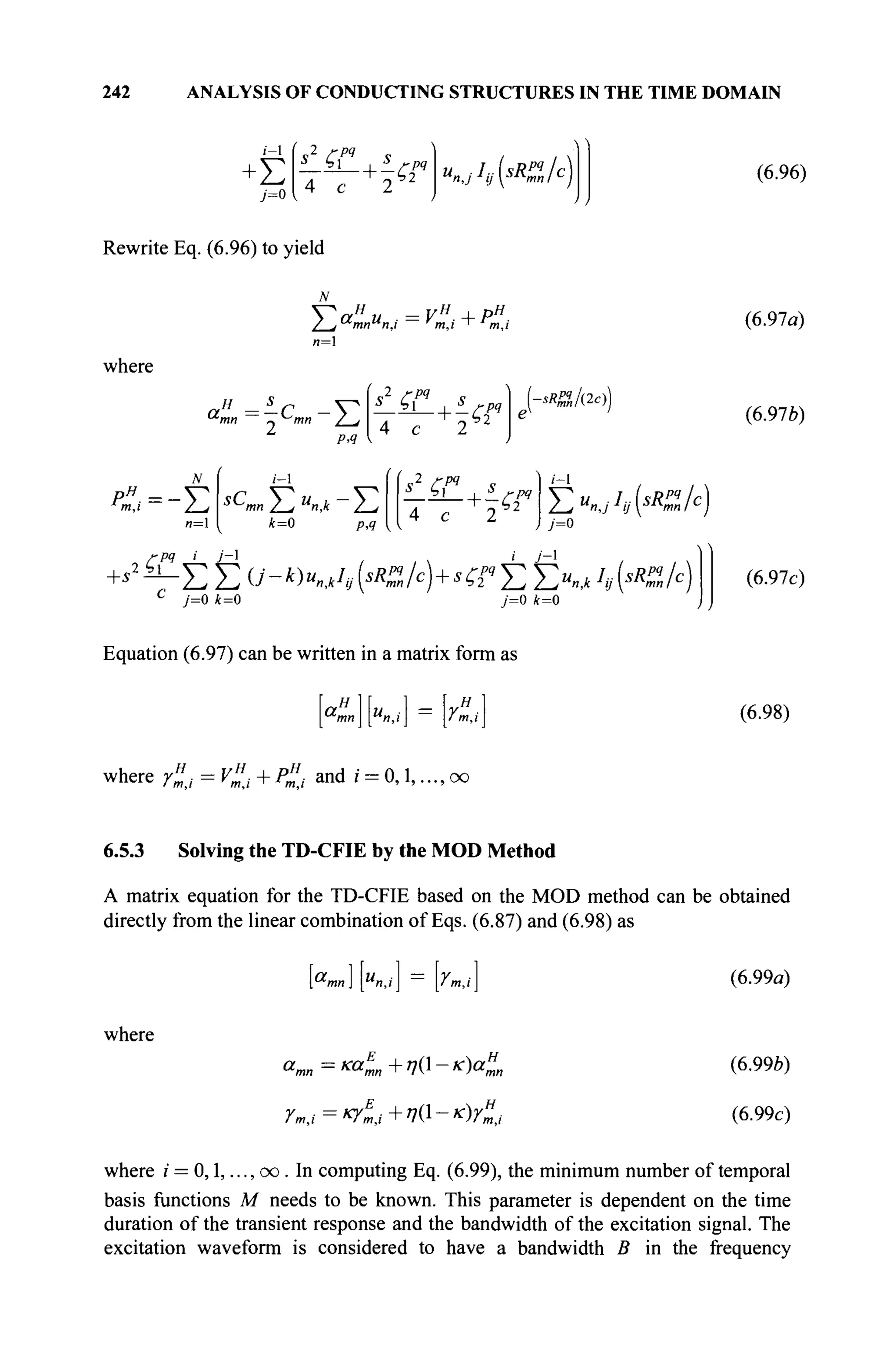 242 ANALYSIS OF CONDUCTING STRUCTURES IN THE TIME DOMAIN
i - l
Σ
s2
ÇC
4 с
<2P
" «n,jIv{sR
%lc) (6.96)
Rewrite Eq. (6.96) to yield
Ta«u . = vH
.+P".
n=
where
aH
=-C - V
1
PA
(s2
СГ , s
4 с 2
+^rr
*&/&))
m,i / J
n=
i - l
S
^mn Z - / U
n,k ~ 2-*i
k=0 p,q
is2
ζ?« , s
4 с 2
+ ~ζ?4 Y^u^I^sRZ/c)
pq i j - 
У=0
i j - 
+*2
^Σ Σ 0'-*)«лл(</с
)+^"ЕЕи
.^*(</с
)
c
j=0 k=0 y=0 /fc=0
Equation (6.97) can be written in a matrix form as
ан 1= я
"mn I и,M ' m,i
(6.97a)
(6.97b)
(6.97c)
(6.98)
where r„j = V£, + P£, and i = 0,1,..., oo
6.5.3 Solving the TD-CFIE by the MOD Method
A matrix equation for the TD-CFIE based on the MOD method can be obtained
directly from the linear combination of Eqs. (6.87) and (6.98) as
where
["™] ["»,,'] = [rm,i]
amn = καΙη+η{-κ)αΙη
Гт,1=к
Ут,1+^1
-к
)Гт,1
(6.99a)
(6.99b)
(6.99c)
where / = 0,1,..., oo . In computing Eq. (6.99), the minimum number of temporal
basis functions M needs to be known. This parameter is dependent on the time
duration of the transient response and the bandwidth of the excitation signal. The
excitation waveform is considered to have a bandwidth В in the frequency
 