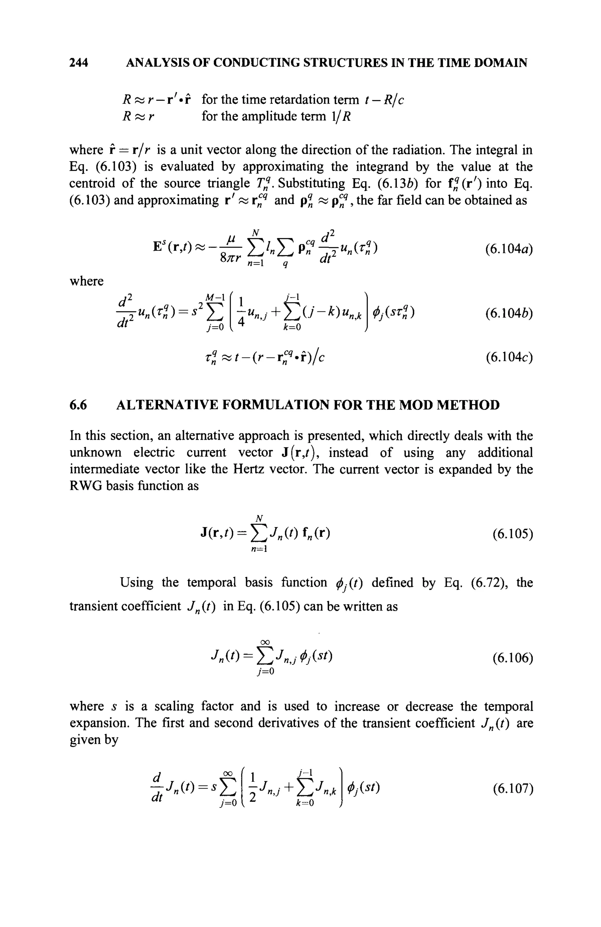 244 ANALYSIS OF CONDUCTING STRUCTURES IN THE TIME DOMAIN
Rttr — r'-r for the time retardation term t — R/c
Rœr for the amplitude term l/R
where r = r/r is a unit vector along the direction of the radiation. The integral in
Eq. (6.103) is evaluated by approximating the integrand by the value at the
centroid of the source triangle ^.Substituting Eq. (6.13b) for f^(r')into Eq.
(6.103) and approximating r' « rcq
and pq
n « pcq
, the far field can be obtained as
Е'(гД*-£Е'.ЕР?1Т«»Ю
8лт n=l dt'
where
d* _ 2^f ( i t±
dt
u
n(rq
n) = s2
J2 7u
nj + Y^U-k)unJc
k=0
y=o
Т*П1-(Г-Т?'Г)/С
Φ№ϊ)
(6.104α)
(6.104Й)
(6.104c)
6.6 ALTERNATIVE FORMULATION FOR THE MOD METHOD
In this section, an alternative approach is presented, which directly deals with the
unknown electric current vector J(r,t), instead of using any additional
intermediate vector like the Hertz vector. The current vector is expanded by the
RWG basis function as
j(r,o=£./„(') ад (6.105)
n=
Using the temporal basis function φ.(ί) defined by Eq. (6.72), the
transient coefficient J„(t) in Eq. (6.105) can be written as
(6.106)
where s is a scaling factor and is used to increase or decrease the temporal
expansion. The first and second derivatives of the transient coefficient Jn (t) are
given by
d °° f 1 j l
</>j{st) (6.107)
 