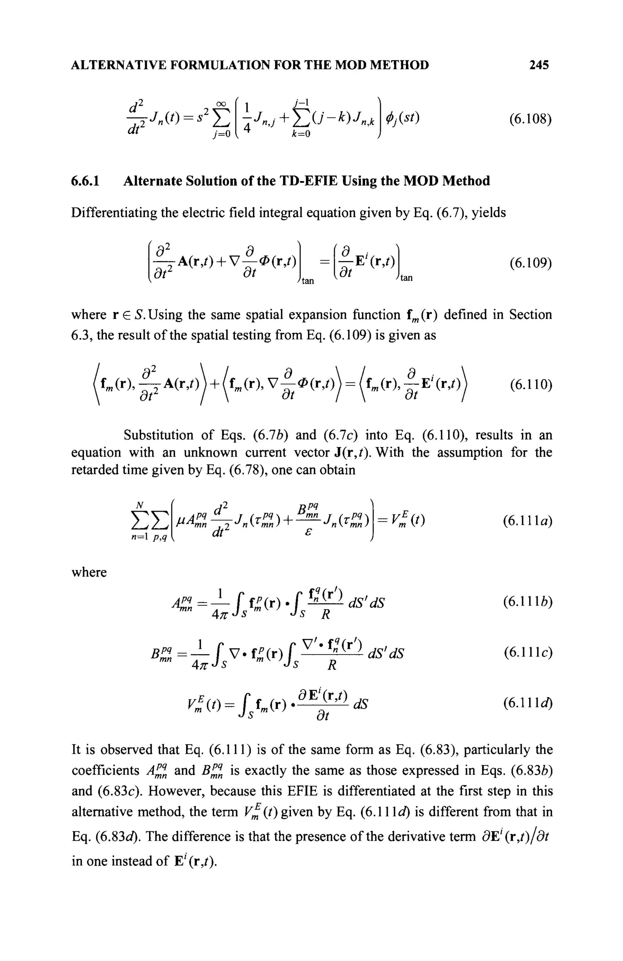 ALTERNATIVE FORMULATION FOR THE MOD METHOD 245
dl
, . . . 2-
dt'
-Jn{t) = s2
YJ
j=0
-A
J
nj + T,U-k)Jntk
4
k=0
<f>j(st) (6.108)
6.6.1 Alternate Solution of the TD-EFIE Using the MOD Method
Differentiating the electric field integral equation given by Eq. (6.7), yields
r2. r
— A(r,/) + V—Ф(г,0
dt dt
|-Е'(г,0
at
(6.109)
where r G S. Using the same spatial expansion function fm (r) defined in Section
6.3, the result of the spatial testing from Eq. (6.109) is given as
dz
д d r „
f (r), —A(rj)) + {tm(r),V-<P(r,/)^ = ^fm (r),^E'(r,0) (6.110)
Substitution of Eqs. (6.76) and (6.7c) into Eq. (6.110), results in an
equation with an unknown current vector J(r,i). With the assumption for the
retarded time given by Eq. (6.78), one can obtain
ΣΣ
n= p,q
J ВРЧ
d
i
dt2
V*{t)
where
ôE'(r,/)
Vfit) = fstmtT).™£»dS
(6.111α)
(6.1 lié)
(6.111c)
(6.111α)
It is observed that Eq. (6.111) is of the same form as Eq. (6.83), particularly the
coefficients A^q
n and B™n is exactly the same as those expressed in Eqs. (6.836)
and (6.83c). However, because this EFIE is differentiated at the first step in this
alternative method, the term v£(t) given by Eq. (6.11 Id) is different from that in
Eq. (6.83d). The difference is that the presence of the derivative term dE'(r,t)/dt
in one instead of E' (r,i).
 
