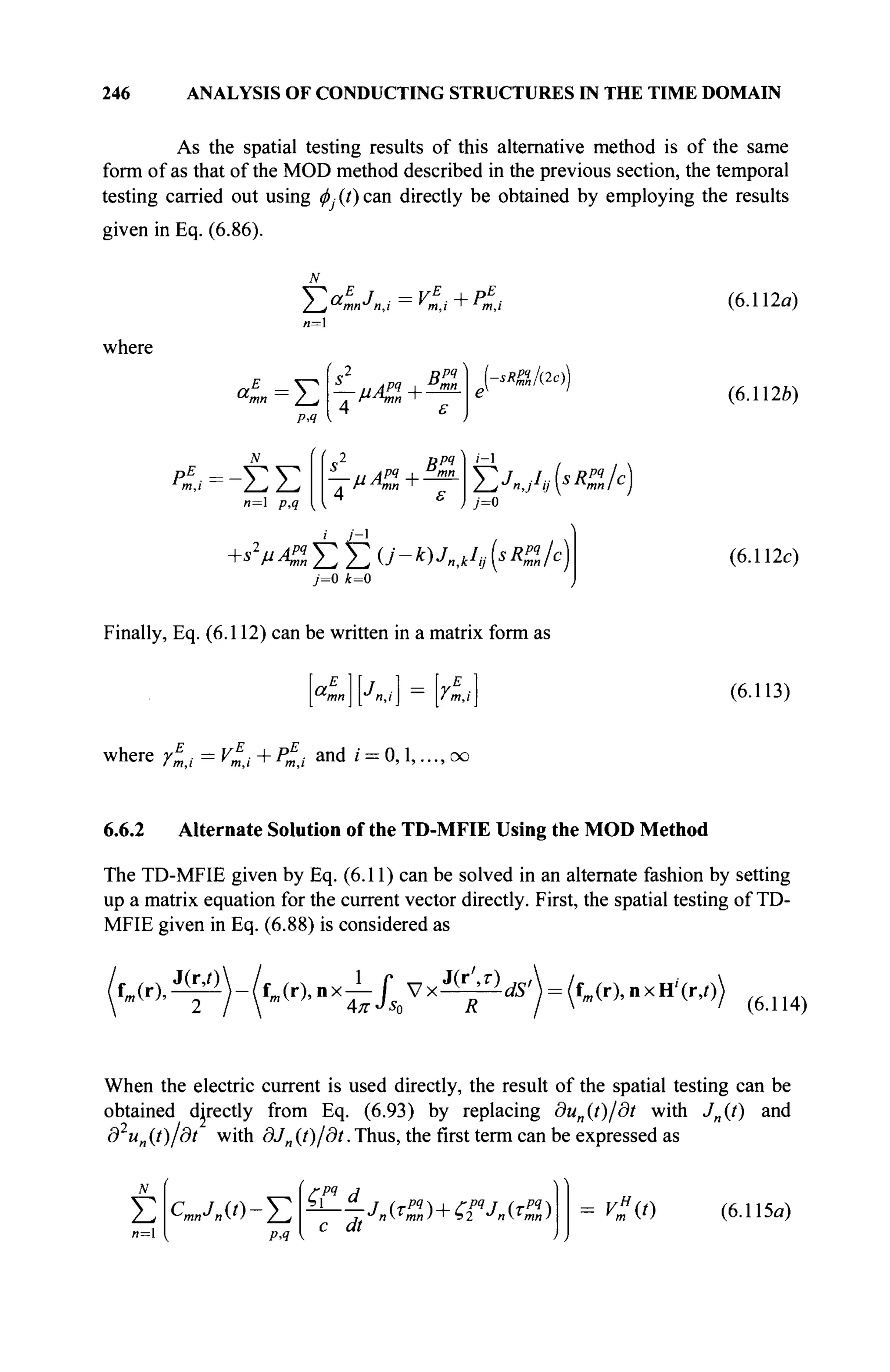 246 ANALYSIS OF CONDUCTING STRUCTURES IN THE TIME DOMAIN
As the spatial testing results of this alternative method is of the same
form of as that of the MOD method described in the previous section, the temporal
testing carried out using φy(?)can directly be obtained by employing the results
given in Eq. (6.86).
Σ αΕ
I = VE
+ PE
■
mn η,ι m,i ' m,i (6.112a)
where
a
L=J2
p,q
(
s2
Bpq
4 ε
sR&fac))
(6.112b)
-ΣΣ
n= p,q
s2
Bpq
— и API I mn
4 ε
Y^JnJ^sRulc)
j=0
+82
μΑ%ΣΣ U - к)Jn,kIv (sKq
„/с)
j=0 k=0
(6.112c)
Finally, Eq. (6.112) can be written in a matrix form as
aE j 1 [ E
(6.113)
where r
E
mi = VE
j + PE
t and / = 0,1,..., oo
6.6.2 Alternate Solution of the TD-MFIE Using the MOD Method
The TD-MFIE given by Eq. (6.11) can be solved in an alternate fashion by setting
up a matrix equation for the current vector directly. First, the spatial testing of TD-
MFIE given in Eq. (6.88) is considered as
f J O , ^ ) - ( f J r ) , „ x ^ / S o V x ^ ^ '  = (fm (r),nxH4r,o)
(6.114)
When the electric current is used directly, the result of the spatial testing can be
obtained directly from Eq. (6.93) by replacing dun(t)/dt with J„(t) and
д un (t)/dt with dJn (t)/dt. Thus, the first term can be expressed as
N
Σ
и=1
ст„л«-Е
Р,Ч
ζ? d
с dt
•Λι (r
mn ) +'■Гг JnT
mn) = v"(t) (6.115α)
 