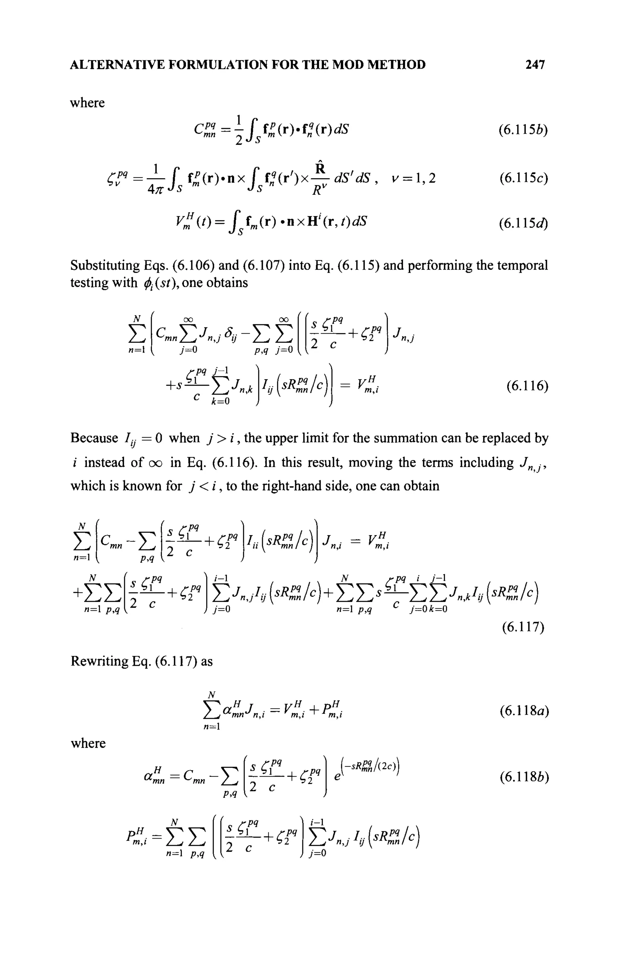ALTERNATIVE FORMULATION FOR THE MOD METHOD 247
where
C ^ = - / s f ^ ( r ) . f « ( r ) d S (6.115ft)
^Pq
=^-fj^'nx
if
n(r')x^dS'dS, v = ,2 (6.115c)
Кт
я
(/) = j s fm (r). n x H' (r, t)dS (6.11 Sd)
Substituting Eqs. (6.106) and (6.107) into Eq. (6.115) and performing the temporal
testing with φι (st), one obtains
Σ C
mnY^J
n,j S
ij ~ΣΣ
7=0 p,q 7=0
£РЯ Я
-РЧ
ч Г1
2 с
+ ^ Σ Χ * Iy(sR%/c)
к=0
w
m,ι (6.116)
Because /„ = 0 when j> i, the upper limit for the summation can be replaced by
i instead of oo in Eq. (6.116). In this result, moving the terms including J -,
which is known for j < i, to the right-hand side, one can obtain
Σ PA
s_g«
2 с
„ ГРЧ
2 с
u(sRZlc)
/,, / — V
η,ι m,ι
-ΣΣ
и=1 p,q
1
- + ζ2
Ρ4
ГРЧ ί У-1
Σ Λ Α Κ ^ ) + Σ Σ * — ΣΣΛΛΚ^Α)
7=0 и=1 p,q C
j=0k=0
(6.117)
Rewriting Eq. (6.117) as
N
Σ αΗ
J — VH
4- PH
"■mnu
η,ι ' m,i ' J
m,i
и=1
where
aH
=C - V
mn mn / j
PA
„ ГРЧ
2 с
РЧ **%/&))
и=1 p,q 2 с
1-1
£jnj/,(<«/c)
7=0
(6.118α)
(6.118ft)
 