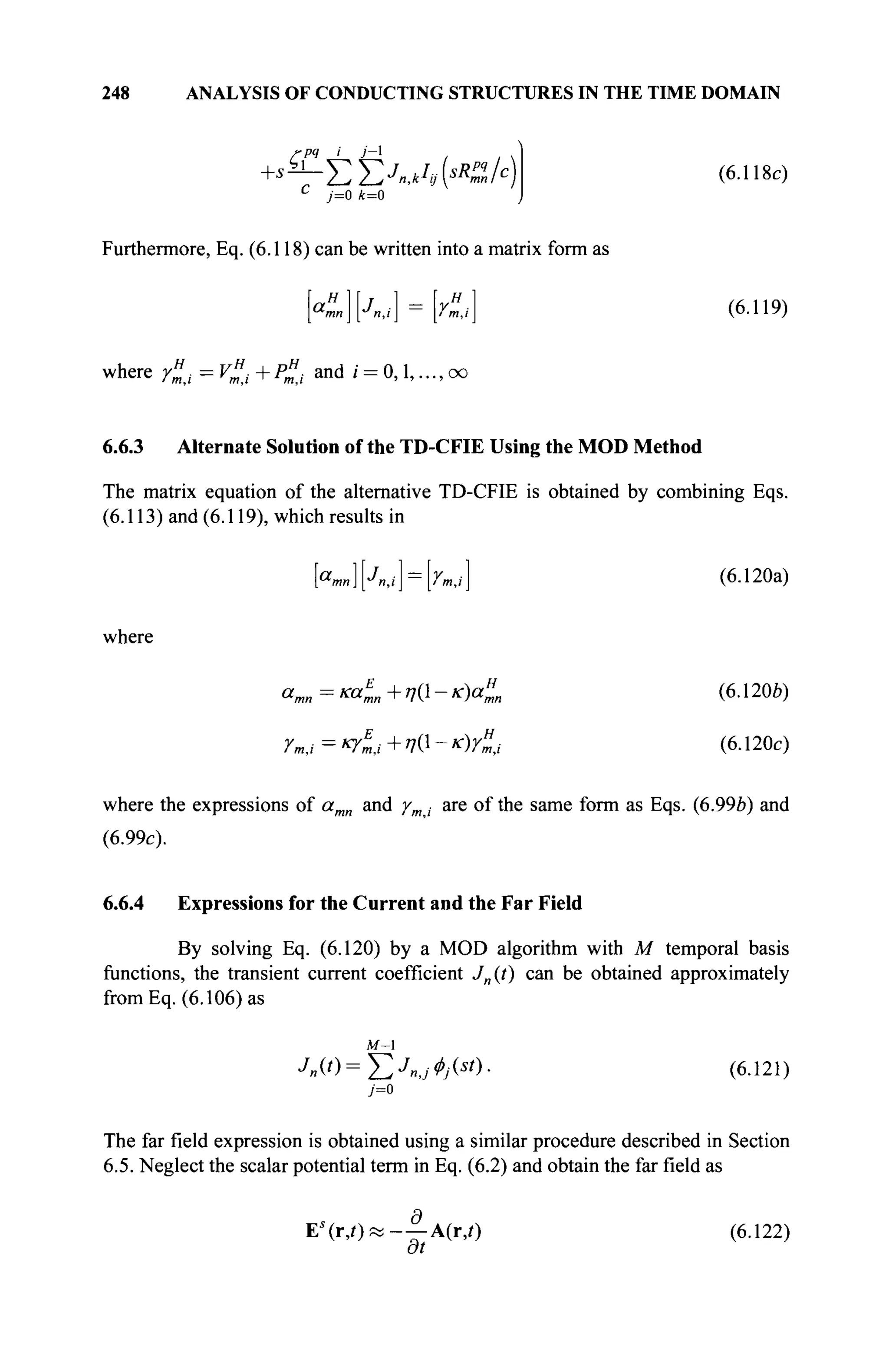 248 ANALYSIS OF CONDUCTING STRUCTURES IN THE TIME DOMAIN
+s
rpq J_ Jzl
ΣΣ^,ΛΚ-Α)
c
j=o k=0
(6.118c)
Furthermore, Eq. (6.118) can be written into a matrix form as
Κ „ ] [ Λ ν ] = r",t (6.119)
where r"i = V"i + P"i and i = 0,1,..., oo
6.6.3 Alternate Solution of the TD-CFIE Using the MOD Method
The matrix equation of the alternative TD-CFIE is obtained by combining Eqs.
(6.113) and (6.119), which results in
where
К«][Л,,-] = [гт,/] (6.120a)
a
mn = Ka
L + VQ - K
)a
mn (6
· ! 2 0 Й
)
Ym,i = 4l,i + 7(1 - ic)r"j (6.120c)
where the expressions of amn and /m · are of the same form as Eqs. (6.99b) and
(6.99c).
6.6.4 Expressions for the Current and the Far Field
By solving Eq. (6.120) by a MOD algorithm with M temporal basis
functions, the transient current coefficient J„(t) can be obtained approximately
fromEq. (6.106) as
M-l
Jn(t
)=J2J
«J0j(st
y (6.121)
The far field expression is obtained using a similar procedure described in Section
6.5. Neglect the scalar potential term in Eq. (6.2) and obtain the far field as
E s
( r , 0 « - — A(r,0 (6.122)
at
 
