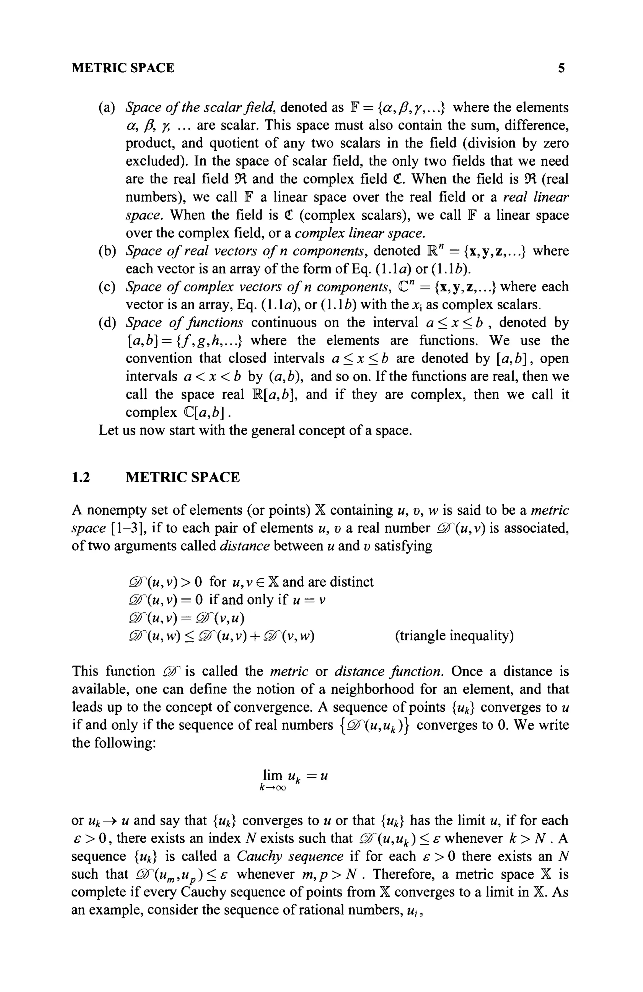 METRIC SPACE 5
(a) Space of the scalar field, denoted as F = {a, ß,/,...} where the elements
а, Д γ, ... are scalar. This space must also contain the sum, difference,
product, and quotient of any two scalars in the field (division by zero
excluded). In the space of scalar field, the only two fields that we need
are the real field ΪΚ and the complex field <£. When the field is <
H (real
numbers), we call F a linear space over the real field or a real linear
space. When the field is € (complex scalars), we call F a linear space
over the complex field, or a complex linear space.
(b) Space of real vectors of n components, denoted R" ={x,y,z,...} where
each vector is an array of the form of Eq. (1.1a) or (1.1 Z>).
(c) Space of complex vectors ofn components, C" = {x,y,z,...} where each
vector is an array, Eq. (1.1a), or (1.16) with the x as complex scalars.
(d) Space of functions continuous on the interval a<x<b , denoted by
[a,b] = {f,g,h,...} where the elements are functions. We use the
convention that closed intervals a<x<b are denoted by [a,b], open
intervals a<x <b by (a,b), and so on. If the functions are real, then we
call the space real R[a,b], and if they are complex, then we call it
complex C[a,b].
Let us now start with the general concept of a space.
1.2 METRIC SPACE
A nonempty set of elements (or points) X containing u, υ, w is said to be a metric
space [1-3], if to each pair of elements u, υ a real number uf(u,v) is associated,
of two arguments called distance between и and υ satisfying
uF(u, v) > 0 for u, v e X and are distinct
ü/T(u,v) — 0 if and only if и = v
&(u,v) = üF{v,u)
Of (и, w) < QF(u, v) + uf'(y, w) (triangle inequality)
This function &f is called the metric or distance function. Once a distance is
available, one can define the notion of a neighborhood for an element, and that
leads up to the concept of convergence. A sequence of points {uk} converges to и
if and only if the sequence of real numbers {(Ж"(и,ик)} converges to 0. We write
the following:
lim uk=u
k—>oo
or ик —> и and say that {щ} converges to и or that {щ} has the limit u, if for each
£ > 0, there exists an index N exists such that <Ж{и,ик )<ε whenever к > N . A
sequence {uk} is called a Cauchy sequence if for each ε > 0 there exists an N
such that (2fum,u )<ε whenever m,p>N . Therefore, a metric space X is
complete if every Cauchy sequence of points from X converges to a limit in X. As
an example, consider the sequence of rational numbers, и,·,
 