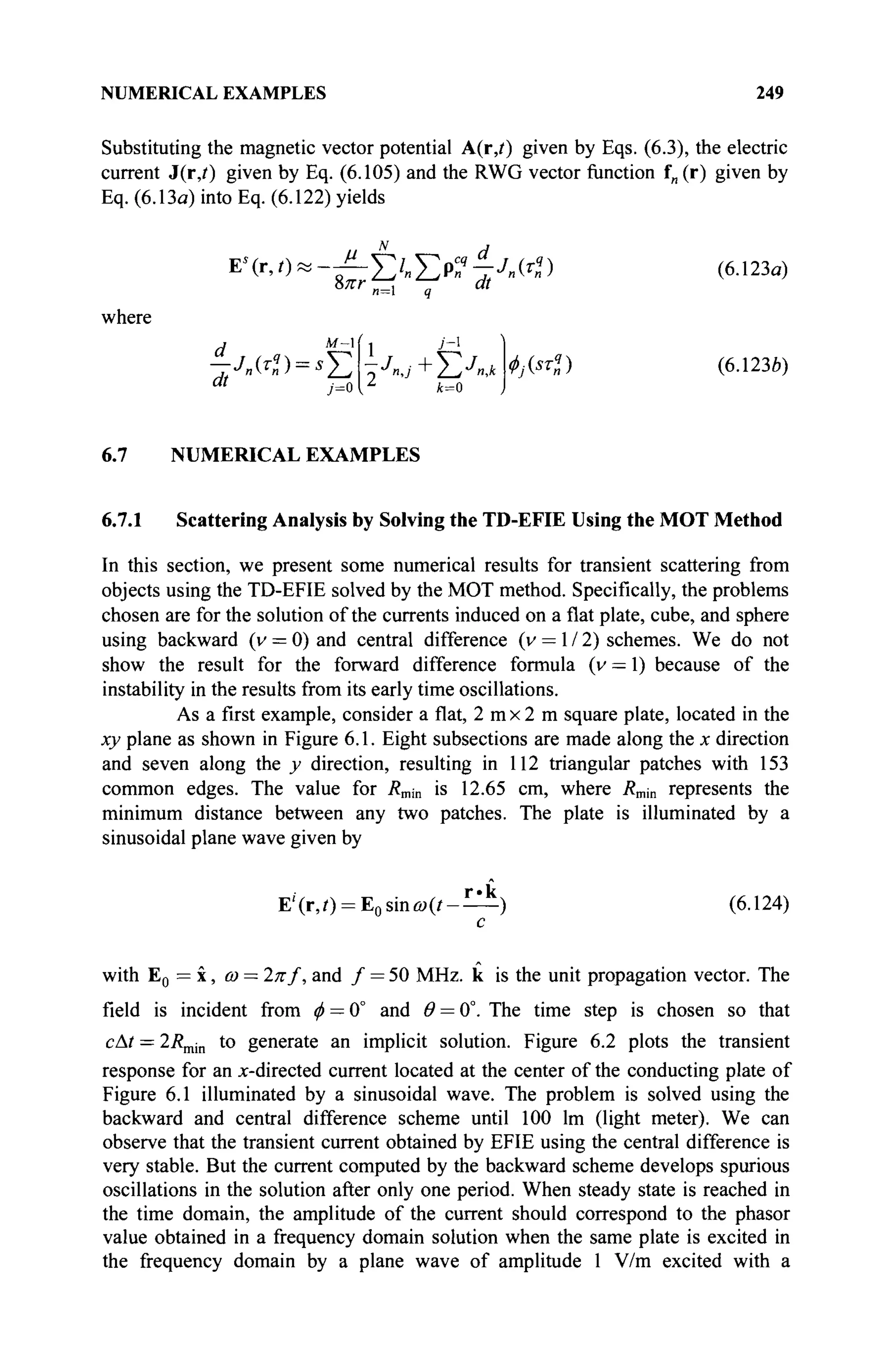 NUMERICAL EXAMPLES 249
Substituting the magnetic vector potential A(r,i) given by Eqs. (6.3), the electric
current J(r,?) given by Eq. (6.105) and the RWG vector function f„ (r) given by
Eq. (6.13a) into Eq. (6.122) yields
Ь7ГГ
«=1 q M
where
d 1 У-1
Σ·
k=0
* , · « ) (6.1230)
^-Λ(^)=*Σ^+ΣΛα
6.7 NUMERICAL EXAMPLES
6.7.1 Scattering Analysis by Solving the TD-EFIE Using the MOT Method
In this section, we present some numerical results for transient scattering from
objects using the TD-EFIE solved by the MOT method. Specifically, the problems
chosen are for the solution of the currents induced on a flat plate, cube, and sphere
using backward (v = 0) and central difference (v = 1 / 2) schemes. We do not
show the result for the forward difference formula (v — 1) because of the
instability in the results from its early time oscillations.
As a first example, consider a flat, 2 m x 2 m square plate, located in the
xy plane as shown in Figure 6.1. Eight subsections are made along the x direction
and seven along the y direction, resulting in 112 triangular patches with 153
common edges. The value for Rmin is 12.65 cm, where Rm{n represents the
minimum distance between any two patches. The plate is illuminated by a
sinusoidal plane wave given by
E'(r,/) = E0 sinu>(/-— ) (6.124)
с
with E0 = x, ω = 2π/, and / = 50 MHz. к is the unit propagation vector. The
field is incident from ф — 0° and Θ = 0°. The time step is chosen so that
cAt = 2Rmin to generate an implicit solution. Figure 6.2 plots the transient
response for an x-directed current located at the center of the conducting plate of
Figure 6.1 illuminated by a sinusoidal wave. The problem is solved using the
backward and central difference scheme until 100 lm (light meter). We can
observe that the transient current obtained by EFIE using the central difference is
very stable. But the current computed by the backward scheme develops spurious
oscillations in the solution after only one period. When steady state is reached in
the time domain, the amplitude of the current should correspond to the phasor
value obtained in a frequency domain solution when the same plate is excited in
the frequency domain by a plane wave of amplitude 1 V/m excited with a
 