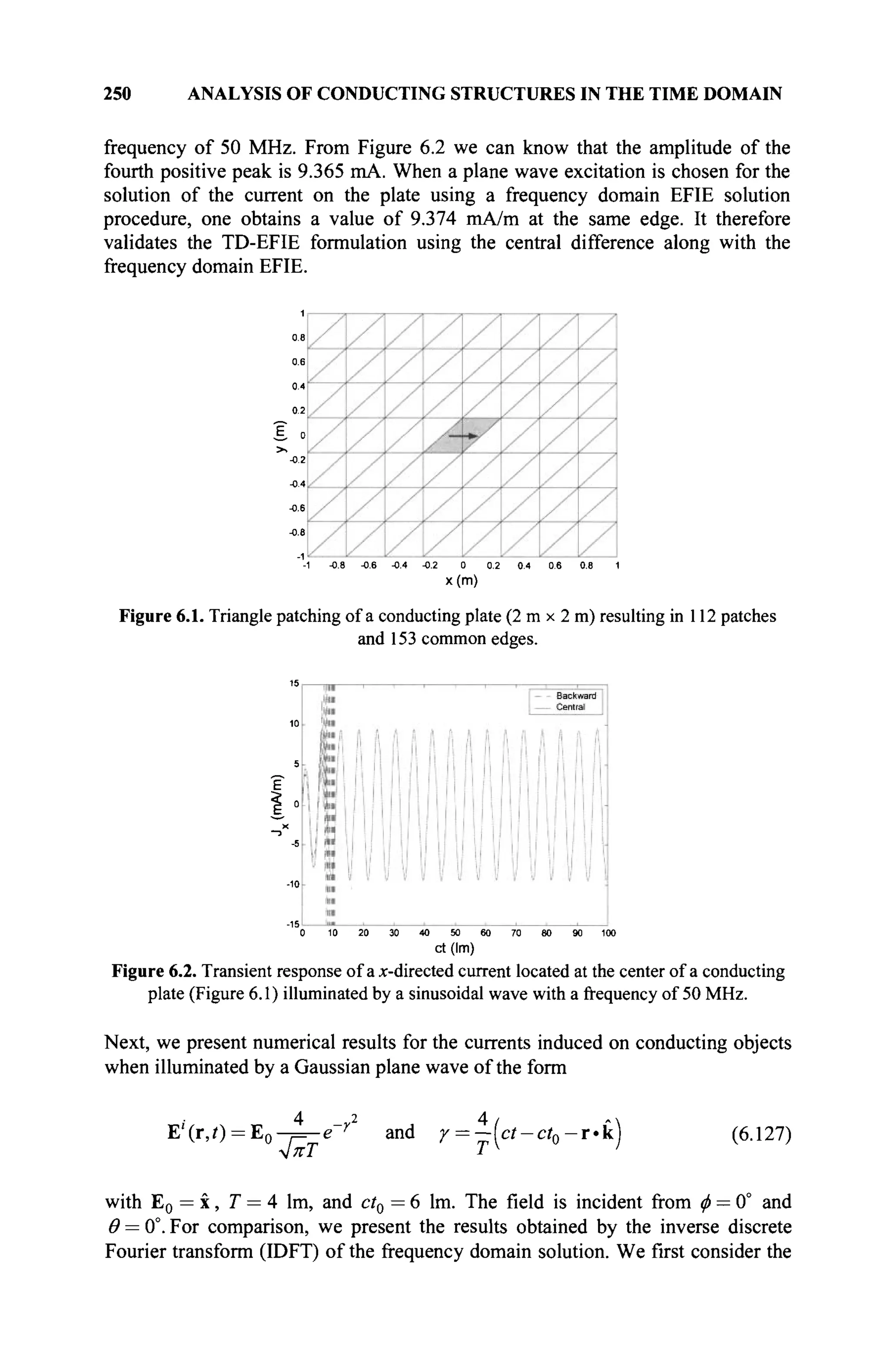 250 ANALYSIS OF CONDUCTING STRUCTURES IN THE TIME DOMAIN
frequency of 50 MHz. From Figure 6.2 we can know that the amplitude of the
fourth positive peak is 9.365 mA. When a plane wave excitation is chosen for the
solution of the current on the plate using a frequency domain EFIE solution
procedure, one obtains a value of 9.374 mA/m at the same edge. It therefore
validates the TD-EFIE formulation using the central difference along with the
frequency domain EFIE.
0.2
1 0
-0.2
-0.4
-0.6
-0.6
-1 -0.8 -0.6 -0.4 -0.2 0 0.2 0.4 0.6 0.6 1
x(m)
Figure 6.1. Triangle patching of a conducting plate (2 m x 2 m) resulting in 112 patches
and 153 common edges.
E
0 10 20 30 40 50 60 70 00 90 100
ct(lm)
Figure 6.2. Transient response of ax-directed current located at the center of a conducting
plate (Figure 6.1) illuminated by a sinusoidal wave with a frequency of 50 MHz.
Next, we present numerical results for the currents induced on conducting objects
when illuminated by a Gaussian plane wave of the form
E,
'(r,0 = E 0 - ^ e " r 2
and γ = -(ct-ct0-vk) (6.127)
with E0 = x, T = 4 lm, and ct0 = 6 lm. The field is incident from φ = 0° and
Θ = 0°. For comparison, we present the results obtained by the inverse discrete
Fourier transform (IDFT) of the frequency domain solution. We first consider the
 