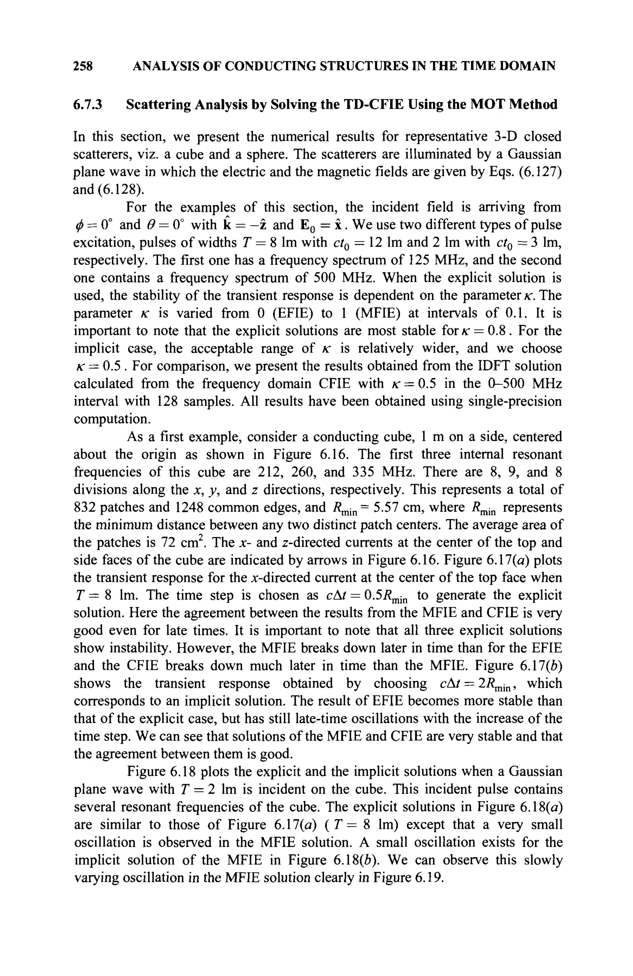 258 ANALYSIS OF CONDUCTING STRUCTURES IN THE TIME DOMAIN
6.7.3 Scattering Analysis by Solving the TD-CFIE Using the MOT Method
In this section, we present the numerical results for representative 3-D closed
scatterers, viz. a cube and a sphere. The scatterers are illuminated by a Gaussian
plane wave in which the electric and the magnetic fields are given by Eqs. (6.127)
and (6.128).
For the examples of this section, the incident field is arriving from
φ = 0° and 0 = 0" with к = —z and E0 = x. We use two different types of pulse
excitation, pulses of widths T = 8 lm with ct0 — 12 lm and 2 lm with ct0 = 3 lm,
respectively. The first one has a frequency spectrum of 125 MHz, and the second
one contains a frequency spectrum of 500 MHz. When the explicit solution is
used, the stability of the transient response is dependent on the parameter к. The
parameter к is varied from 0 (EFIE) to 1 (MFIE) at intervals of 0.1. It is
important to note that the explicit solutions are most stable for к = 0.8. For the
implicit case, the acceptable range of re is relatively wider, and we choose
к = 0.5 . For comparison, we present the results obtained from the IDFT solution
calculated from the frequency domain CFIE with к = 0.5 in the 0-500 MHz
interval with 128 samples. All results have been obtained using single-precision
computation.
As a first example, consider a conducting cube, 1 m on a side, centered
about the origin as shown in Figure 6.16. The first three internal resonant
frequencies of this cube are 212, 260, and 335 MHz. There are 8, 9, and 8
divisions along the x, y, and z directions, respectively. This represents a total of
832 patches and 1248 common edges, and R^m= 5.57 cm, where Rmin represents
the minimum distance between any two distinct patch centers. The average area of
the patches is 72 cm2
. The x- and z-directed currents at the center of the top and
side faces of the cube are indicated by arrows in Figure 6.16. Figure 6.17(a) plots
the transient response for the x-directed current at the center of the top face when
T = 8 lm. The time step is chosen as cAt = 0.57?min to generate the explicit
solution. Here the agreement between the results from the MFIE and CFIE is very
good even for late times. It is important to note that all three explicit solutions
show instability. However, the MFIE breaks down later in time than for the EFIE
and the CFIE breaks down much later in time than the MFIE. Figure 6.17(e)
shows the transient response obtained by choosing сAt = 2Ληώι, which
corresponds to an implicit solution. The result of EFIE becomes more stable than
that of the explicit case, but has still late-time oscillations with the increase of the
time step. We can see that solutions of the MFIE and CFIE are very stable and that
the agreement between them is good.
Figure 6.18 plots the explicit and the implicit solutions when a Gaussian
plane wave with T = 2 lm is incident on the cube. This incident pulse contains
several resonant frequencies of the cube. The explicit solutions in Figure 6.18(a)
are similar to those of Figure 6.17(a) (T— 8 lm) except that a very small
oscillation is observed in the MFIE solution. A small oscillation exists for the
implicit solution of the MFIE in Figure 6.18(6). We can observe this slowly
varying oscillation in the MFIE solution clearly in Figure 6.19.
 