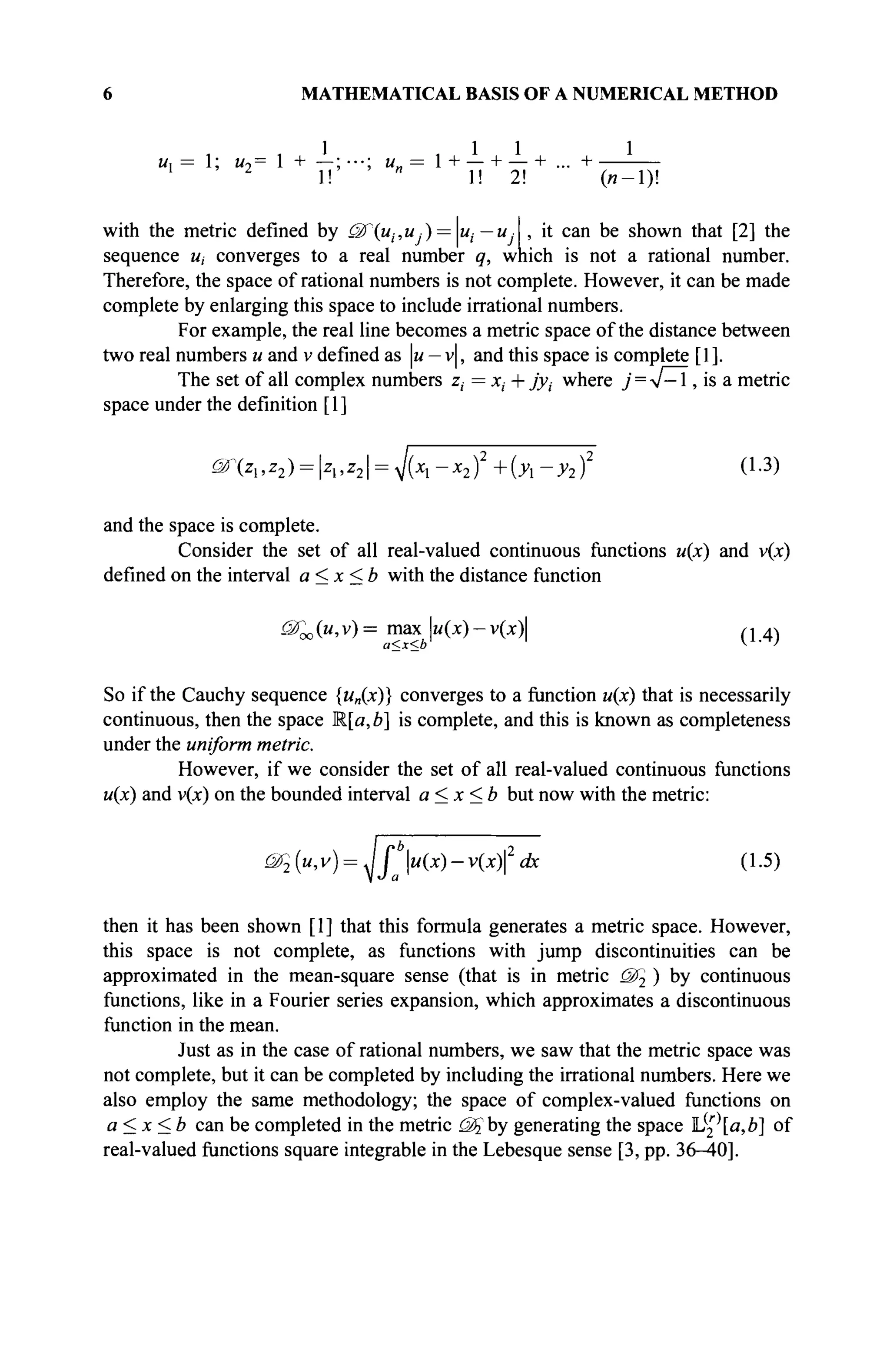 6 MATHEMATICAL BASIS OF A NUMERICAL METHOD
1 , 1 1 1
u, = 1; м,= 1 + —; ···; u„ = 1 + — + — + ... +
2
1! " 1! 2! (и-1)!
with the metric defined by ëfiu^u ·) = Ц— U: , it can be shown that [2] the
sequence и, converges to a real number q, which is not a rational number.
Therefore, the space of rational numbers is not complete. However, it can be made
complete by enlarging this space to include irrational numbers.
For example, the real line becomes a metric space of the distance between
two real numbers и and v defined as u — v|, and this space is complete [1].
The set of all complex numbers z, = xt + jyt where j = V—1, is a metric
space under the definition [1]
^>
ζλ,ζ2) = ζλ,ζ2 = ^{χλ-χ2)2
+{yx-y2f 0-3)
and the space is complete.
Consider the set of all real-valued continuous functions u(x) and v(x)
defined on the interval a < x < b with the distance function
uTao(u,v)= max u(x)-v(x) ,j 4)
a<x<b v
' '
So if the Cauchy sequence {un(x)} converges to a function u(x) that is necessarily
continuous, then the space Ща, b] is complete, and this is known as completeness
under the uniform metric.
However, if we consider the set of all real-valued continuous functions
u(x) and v(x) on the bounded interval a < x < b but now with the metric:
Щ {u,v) = ^Jb
au{x)-v{x)2
dx (1.5)
then it has been shown [1] that this formula generates a metric space. However,
this space is not complete, as functions with jump discontinuities can be
approximated in the mean-square sense (that is in metric <Ж2 ) by continuous
functions, like in a Fourier series expansion, which approximates a discontinuous
function in the mean.
Just as in the case of rational numbers, we saw that the metric space was
not complete, but it can be completed by including the irrational numbers. Here we
also employ the same methodology; the space of complex-valued functions on
a<x<b can be completed in the metric (Щ by generating the space ll2a,b] of
real-valued functions square integrable in the Lebesque sense [3, pp. 36-40].
 