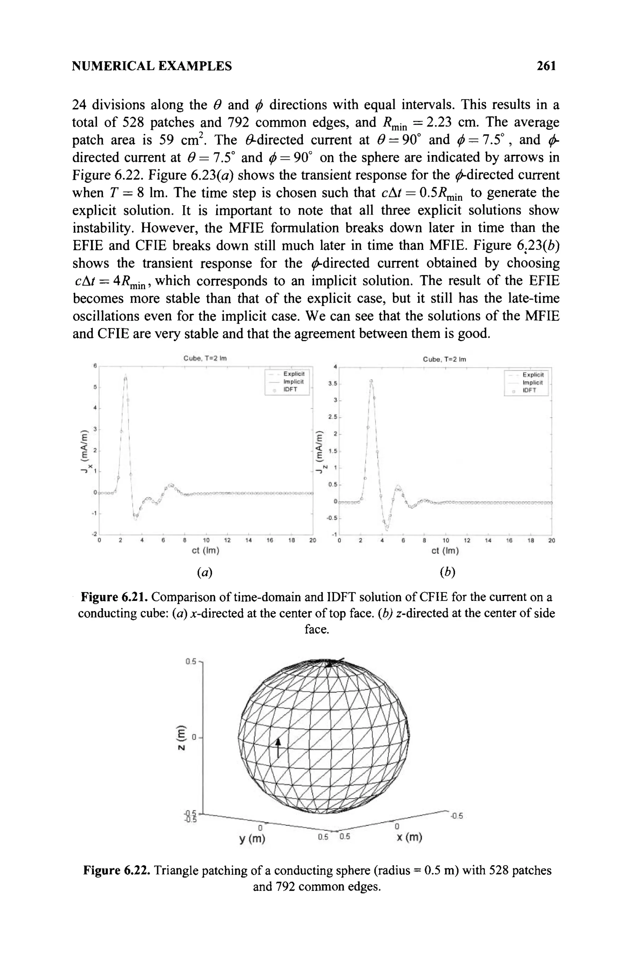 NUMERICAL EXAMPLES 261
24 divisions along the Θ and φ directions with equal intervals. This results in a
total of 528 patches and 792 common edges, and Rmjn = 2.23 cm. The average
patch area is 59 cm2
. The ^-directed current at Θ = 90° and φ —1.5°, and φ-
directed current at Θ = 7.5° and φ = 90° on the sphere are indicated by arrows in
Figure 6.22. Figure 6.23(a) shows the transient response for the ^-directed current
when T = 8 lm. The time step is chosen such that cAt = 0.5/?„,ίη to generate the
explicit solution. It is important to note that all three explicit solutions show
instability. However, the MFIE formulation breaks down later in time than the
EFIE and CFIE breaks down still much later in time than MFIE. Figure 6.23(e)
shows the transient response for the ^-directed current obtained by choosing
сAt = 4Rmin, which corresponds to an implicit solution. The result of the EFIE
becomes more stable than that of the explicit case, but it still has the late-time
oscillations even for the implicit case. We can see that the solutions of the MFIE
and CFIE are very stable and that the agreement between them is good.
(a) (b)
Figure 6.21. Comparison of time-domain and IDFT solution of CFIE for the current on a
conducting cube: (a) x-directed at the center of top face, (b) z-directed at the center of side
face.
Figure 6.22. Triangle patching of a conducting sphere (radius = 0.5 m) with 528 patches
and 792 common edges.
 