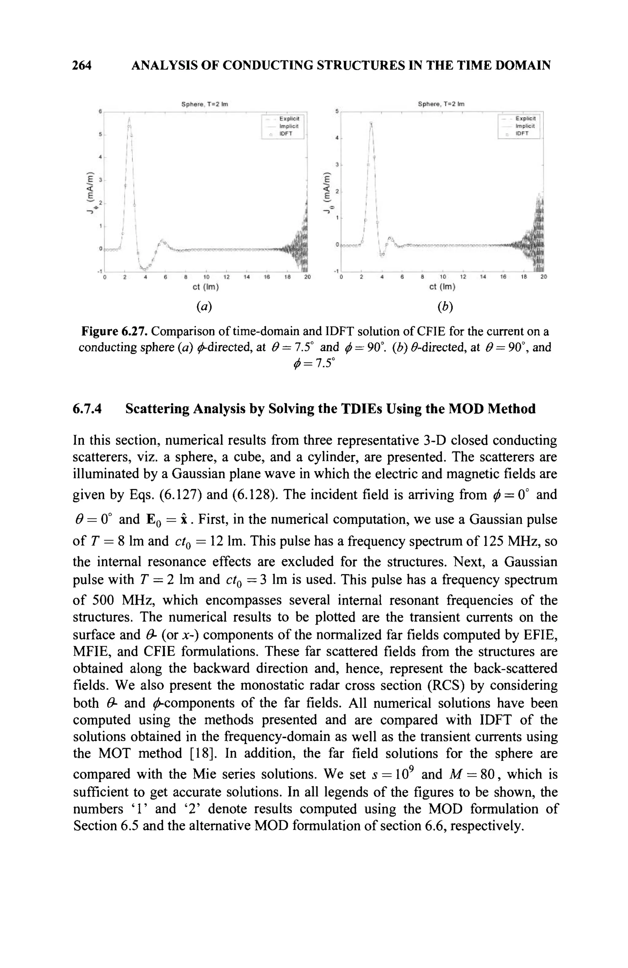 264 ANALYSIS OF CONDUCTING STRUCTURES IN THE TIME DOMAIN
(a) (b)
Figure 6.27. Comparison of time-domain and IDFT solution of CFIE for the current on a
conducting sphere (a) ^-directed, at Θ = 7.5° and φ = 90°. (b) 0-directed, at θ = 90°, and
ftf = 7.5°
6.7.4 Scattering Analysis by Solving the TDIEs Using the MOD Method
In this section, numerical results from three representative 3-D closed conducting
scatterers, viz. a sphere, a cube, and a cylinder, are presented. The scatterers are
illuminated by a Gaussian plane wave in which the electric and magnetic fields are
given by Eqs. (6.127) and (6.128). The incident field is arriving from φ = 0° and
θ = 0° and E0 = x. First, in the numerical computation, we use a Gaussian pulse
of T = 8 lm and ctQ = 12 lm. This pulse has a frequency spectrum of 125 MHz, so
the internal resonance effects are excluded for the structures. Next, a Gaussian
pulse with T = 2 lm and ct0 = 3 lm is used. This pulse has a frequency spectrum
of 500 MHz, which encompasses several internal resonant frequencies of the
structures. The numerical results to be plotted are the transient currents on the
surface and Θ- (or x-) components of the normalized far fields computed by EFIE,
MFIE, and CFIE formulations. These far scattered fields from the structures are
obtained along the backward direction and, hence, represent the back-scattered
fields. We also present the monostatic radar cross section (RCS) by considering
both Θ- and (^components of the far fields. All numerical solutions have been
computed using the methods presented and are compared with IDFT of the
solutions obtained in the frequency-domain as well as the transient currents using
the MOT method [18]. In addition, the far field solutions for the sphere are
compared with the Mie series solutions. We set s = 109
and M = 80, which is
sufficient to get accurate solutions. In all legends of the figures to be shown, the
numbers 'Г and '2' denote results computed using the MOD formulation of
Section 6.5 and the alternative MOD formulation of section 6.6, respectively.
 