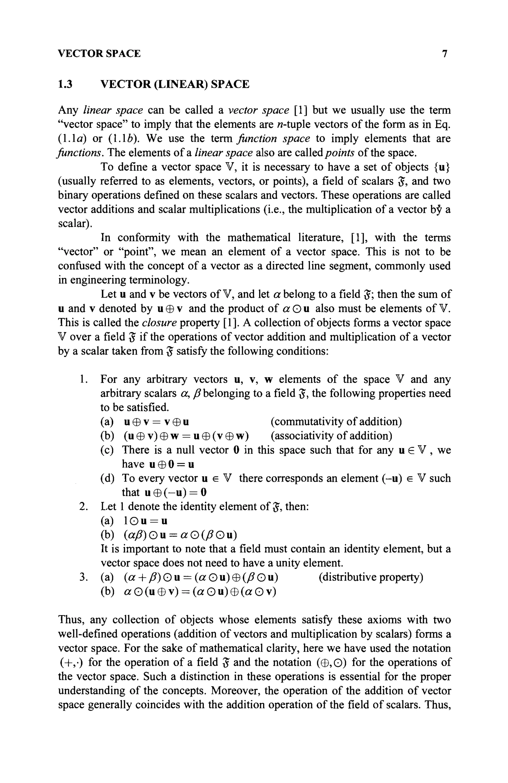 VECTOR SPACE 7
1.3 VECTOR (LINEAR) SPACE
Any linear space can be called a vector space [1] but we usually use the term
"vector space" to imply that the elements are w-tuple vectors of the form as in Eq.
(1.1a) or (1.16). We use the term function space to imply elements that are
functions. The elements of a linear space also are calledpoints of the space.
To define a vector space V, it is necessary to have a set of objects {u}
(usually referred to as elements, vectors, or points), a field of scalars J, and two
binary operations defined on these scalars and vectors. These operations are called
vector additions and scalar multiplications (i.e., the multiplication of a vector by a
scalar).
In conformity with the mathematical literature, [1], with the terms
"vector" or "point", we mean an element of a vector space. This is not to be
confused with the concept of a vector as a directed line segment, commonly used
in engineering terminology.
Let u and v be vectors of V, and let a belong to a field #; then the sum of
u and v denoted by u Θ v and the product of а О u also must be elements of V.
This is called the closure property [1]. A collection of objects forms a vector space
V over a field 5 if the operations of vector addition and multiplication of a vector
by a scalar taken from $ satisfy the following conditions:
1. For any arbitrary vectors u, v, w elements of the space V and any
arbitrary scalars a, ß belonging to a field $, the following properties need
to be satisfied.
(a) u θ v = v 0 u (commutativity of addition)
(b) (u © v) © w = u © (v © w) (associativity of addition)
(c) There is a null vector 0 in this space such that for any u e V , we
have u Θ 0 = u
(d) To every vector u e V there corresponds an element (-u) e V such
that u © (-u) = 0
2. Let 1 denote the identity element of £, then:
(a) 10 u = u
(b) (aß)Ou = aO(ßOu)
It is important to note that a field must contain an identity element, but a
vector space does not need to have a unity element.
3. (a) (a + /?)Ou = (orOu)©(/?Ou) (distributiveproperty)
(b) а О (u 8 v) = (а О u) Θ (а О v)
Thus, any collection of objects whose elements satisfy these axioms with two
well-defined operations (addition of vectors and multiplication by scalars) forms a
vector space. For the sake of mathematical clarity, here we have used the notation
(+,·) for the operation of a field £ and the notation (Φ,Θ) for the operations of
the vector space. Such a distinction in these operations is essential for the proper
understanding of the concepts. Moreover, the operation of the addition of vector
space generally coincides with the addition operation of the field of scalars. Thus,
 