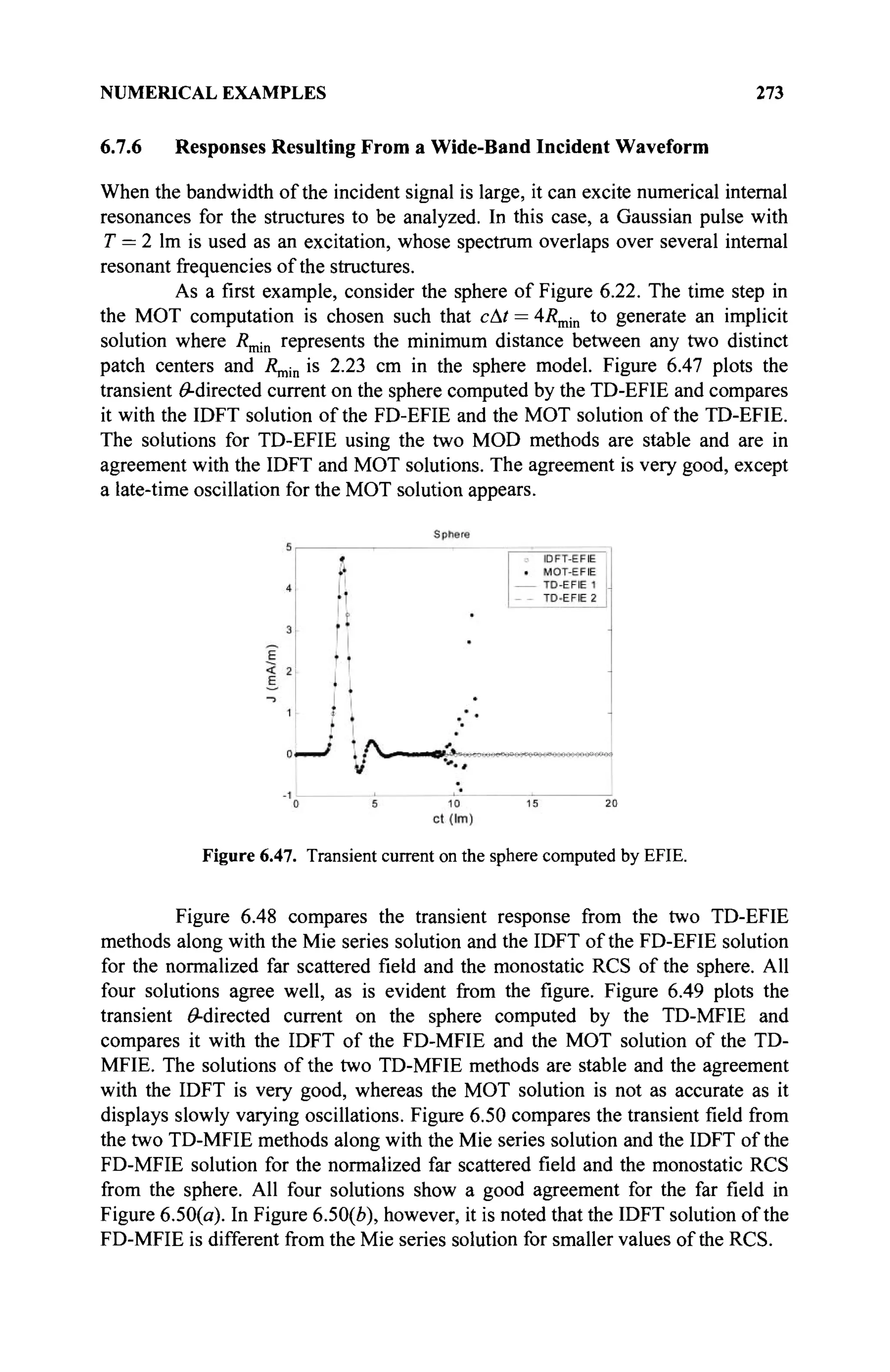 NUMERICAL EXAMPLES 273
6.7.6 Responses Resulting From a Wide-Band Incident Waveform
When the bandwidth of the incident signal is large, it can excite numerical internal
resonances for the structures to be analyzed. In this case, a Gaussian pulse with
T = 2 lm is used as an excitation, whose spectrum overlaps over several internal
resonant frequencies of the structures.
As a first example, consider the sphere of Figure 6.22. The time step in
the MOT computation is chosen such that cAt = 4/?min to generate an implicit
solution where Rmin represents the minimum distance between any two distinct
patch centers and R^^ is 2.23 cm in the sphere model. Figure 6.47 plots the
transient ^-directed current on the sphere computed by the TD-EFIE and compares
it with the IDFT solution of the FD-EFIE and the MOT solution of the TD-EFIE.
The solutions for TD-EFIE using the two MOD methods are stable and are in
agreement with the IDFT and MOT solutions. The agreement is very good, except
a late-time oscillation for the MOT solution appears.
Figure 6.47. Transient current on the sphere computed by EFIE.
Figure 6.48 compares the transient response from the two TD-EFIE
methods along with the Mie series solution and the IDFT of the FD-EFIE solution
for the normalized far scattered field and the monostatic RCS of the sphere. All
four solutions agree well, as is evident from the figure. Figure 6.49 plots the
transient ^-directed current on the sphere computed by the TD-MFIE and
compares it with the IDFT of the FD-MFIE and the MOT solution of the TD-
MFIE. The solutions of the two TD-MFIE methods are stable and the agreement
with the IDFT is very good, whereas the MOT solution is not as accurate as it
displays slowly varying oscillations. Figure 6.50 compares the transient field from
the two TD-MFIE methods along with the Mie series solution and the IDFT of the
FD-MFIE solution for the normalized far scattered field and the monostatic RCS
from the sphere. All four solutions show a good agreement for the far field in
Figure 6.50(a). In Figure 6.50(0), however, it is noted that the IDFT solution of the
FD-MFIE is different from the Mie series solution for smaller values of the RCS.
 