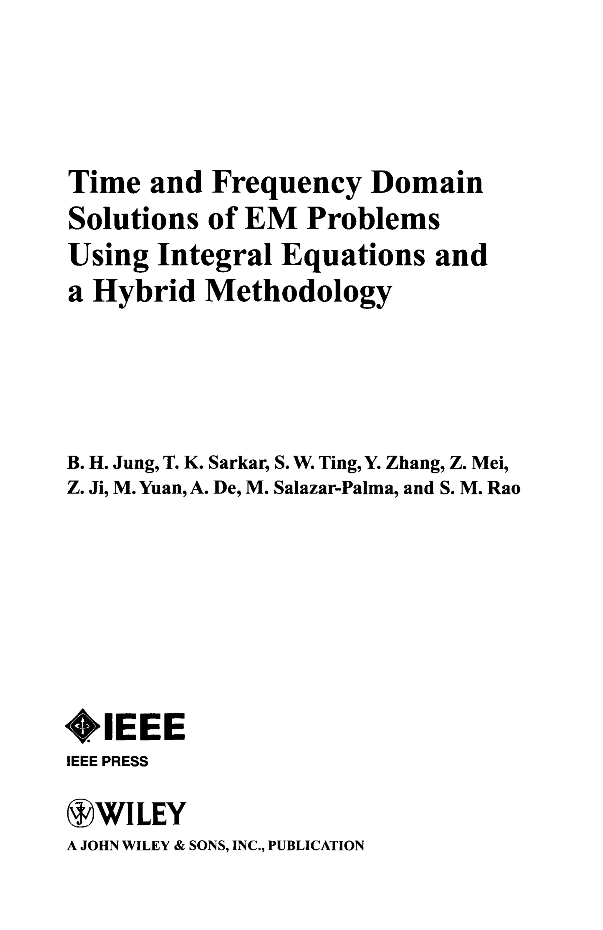 Time and Frequency Domain
Solutions of EM Problems
Using Integral Equations and
a Hybrid Methodology
B. H. Jung, T. K. Sarkar, S. W. Ting, Y. Zhang, Z. Mei,
Z. Ji, M. Yuan, A. De, M. Salazar-Palma, and S. M. Rao
IEEE PRESS
WILEY
A JOHN WILEY & SONS, INC., PUBLICATION
 
