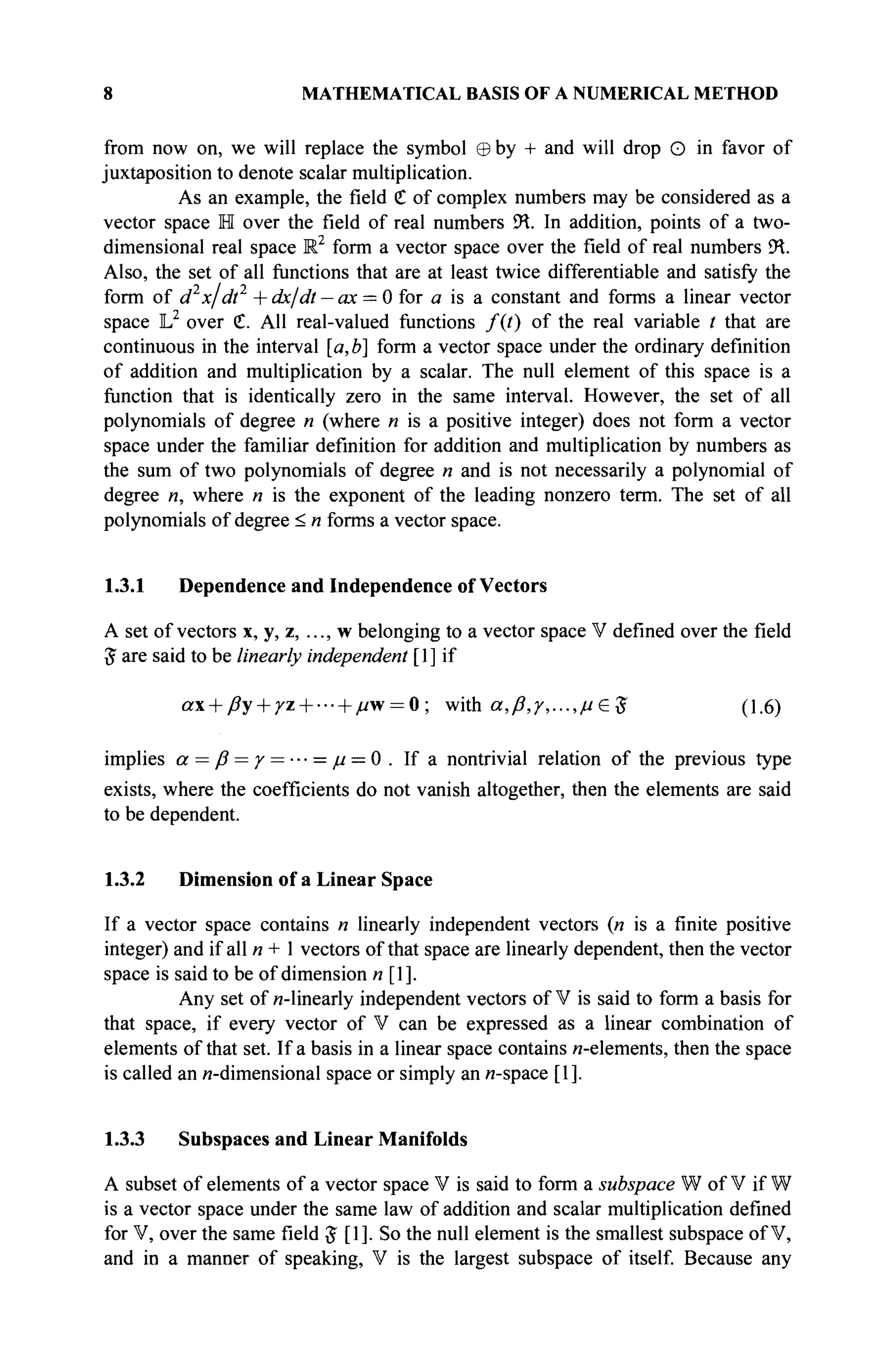 8 MATHEMATICAL BASIS OF A NUMERICAL METHOD
from now on, we will replace the symbol ©by + and will drop О in favor of
juxtaposition to denote scalar multiplication.
As an example, the field € of complex numbers may be considered as a
vector space H over the field of real numbers 9Я. In addition, points of a two-
dimensional real space R2
form a vector space over the field of real numbers 9Я.
Also, the set of all functions that are at least twice differentiable and satisfy the
form of d2
x/dt2
+ dx/dt — ax = 0 for a is a constant and forms a linear vector
space L2
over С All real-valued functions /(/) of the real variable t that are
continuous in the interval [a,b] form a vector space under the ordinary definition
of addition and multiplication by a scalar. The null element of this space is a
function that is identically zero in the same interval. However, the set of all
polynomials of degree « (where и is a positive integer) does not form a vector
space under the familiar definition for addition and multiplication by numbers as
the sum of two polynomials of degree « and is not necessarily a polynomial of
degree «, where n is the exponent of the leading nonzero term. The set of all
polynomials of degree < « forms a vector space.
1.3.1 Dependence and Independence of Vectors
A set of vectors x, y, z, ..., w belonging to a vector space V defined over the field
$ are said to be linearly independent [1] if
a + ßy + /z- h//w = 0; with α,β,/,...,μ£ $ (1.6)
implies α = β = γ = ··· = μ = 0. If a nontrivial relation of the previous type
exists, where the coefficients do not vanish altogether, then the elements are said
to be dependent.
1.3.2 Dimension of a Linear Space
If a vector space contains n linearly independent vectors (« is a finite positive
integer) and if all n + 1 vectors ofthat space are linearly dependent, then the vector
space is said to be of dimension и [1].
Any set of и-linearly independent vectors of V is said to form a basis for
that space, if every vector of V can be expressed as a linear combination of
elements ofthat set. If a basis in a linear space contains и-elements, then the space
is called an и-dimensional space or simply an «-space [1].
1.3.3 Subspaces and Linear Manifolds
A subset of elements of a vector space V is said to form a subspace W of V if W
is a vector space under the same law of addition and scalar multiplication defined
for V, over the same field J [1]. So the null element is the smallest subspace of V,
and in a manner of speaking, V is the largest subspace of itself. Because any
 