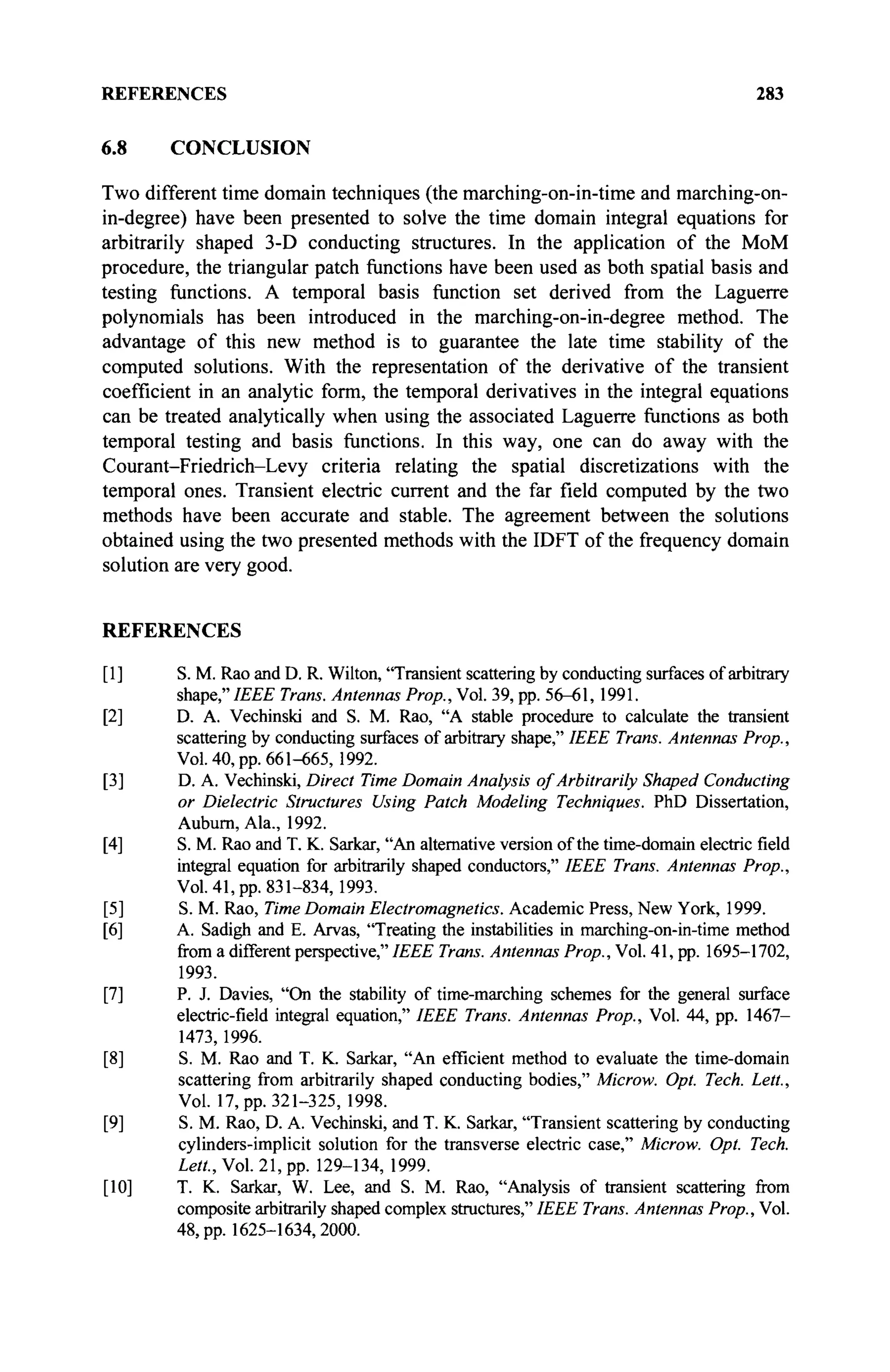 REFERENCES 283
6.8 CONCLUSION
Two different time domain techniques (the marching-on-in-time and marching-on-
in-degree) have been presented to solve the time domain integral equations for
arbitrarily shaped 3-D conducting structures. In the application of the MoM
procedure, the triangular patch functions have been used as both spatial basis and
testing functions. A temporal basis function set derived from the Laguerre
polynomials has been introduced in the marching-on-in-degree method. The
advantage of this new method is to guarantee the late time stability of the
computed solutions. With the representation of the derivative of the transient
coefficient in an analytic form, the temporal derivatives in the integral equations
can be treated analytically when using the associated Laguerre functions as both
temporal testing and basis functions. In this way, one can do away with the
Courant-Friedrich-Levy criteria relating the spatial discretizations with the
temporal ones. Transient electric current and the far field computed by the two
methods have been accurate and stable. The agreement between the solutions
obtained using the two presented methods with the IDFT of the frequency domain
solution are very good.
REFERENCES
[1] S. M. Rao and D. R. Wilton, "Transient scattering by conducting surfaces of arbitrary
shape,"IEEE Trans. Antennas Prop., Vol. 39, pp. 56-61,1991.
[2] D. A. Vechinski and S. M. Rao, "A stable procedure to calculate the transient
scattering by conducting surfaces of arbitrary shape," IEEE Trans. Antennas Prop.,
Vol. 40, pp. 661-665, 1992.
[3] D. A. Vechinski, Direct Time Domain Analysis of Arbitrarily Shaped Conducting
or Dielectric Structures Using Patch Modeling Techniques. PhD Dissertation,
Auburn, Ala., 1992.
[4] S. M. Rao and T. K. Sarkar, "An alternative version of the time-domain electric field
integral equation for arbitrarily shaped conductors," IEEE Trans. Antennas Prop.,
Vol. 41, pp. 831-834, 1993.
[5] S. M. Rao, Time Domain Electromagnetics. Academic Press, New York, 1999.
[6] A. Sadigh and E. Arvas, "Treating the instabilities in marching-on-in-time method
from a different perspective," IEEE Trans. Antennas Prop., Vol. 41, pp. 1695-1702,
1993.
[7] P. J. Davies, "On the stability of time-marching schemes for the general surface
electric-field integral equation," IEEE Trans. Antennas Prop., Vol. 44, pp. 1467—
1473, 1996.
[8] S. M. Rao and T. K. Sarkar, "An efficient method to evaluate the time-domain
scattering from arbitrarily shaped conducting bodies," Microw. Opt. Tech. Lett,
Vol. 17, pp. 321-325, 1998.
[9] S. M. Rao, D. A. Vechinski, and T. K. Sarkar, "Transient scattering by conducting
cylinders-implicit solution for the transverse electric case," Microw. Opt. Tech.
Lett, Vol. 21, pp. 129-134, 1999.
[10] T. K. Sarkar, W. Lee, and S. M. Rao, "Analysis of transient scattering from
composite arbitrarily shaped complex structures," IEEE Trans. Antennas Prop., Vol.
48, pp. 1625-1634,2000.
 