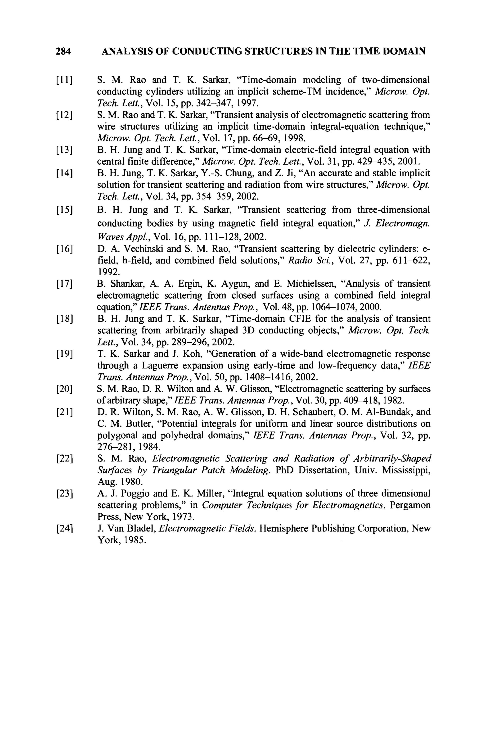 284 ANALYSIS OF CONDUCTING STRUCTURES IN THE TIME DOMAIN
[11] S. M. Rao and T. K. Sarkar, "Time-domain modeling of two-dimensional
conducting cylinders utilizing an implicit scheme-TM incidence," Microw. Opt.
Tech. Lett, Vol. 15, pp. 342-347, 1997.
[12] S. M. Rao and T. K. Sarkar, "Transient analysis of electromagnetic scattering from
wire structures utilizing an implicit time-domain integral-equation technique,"
Microw. Opt. Tech. Lett, Vol. 17, pp. 66-69, 1998.
[13] B. H. Jung and T. K. Sarkar, "Time-domain electric-field integral equation with
central finite difference," Microw. Opt. Tech. Lett., Vol. 31, pp. 429^135, 2001.
[14] B. H. Jung, T. K. Sarkar, Y.-S. Chung, and Z. Ji, "An accurate and stable implicit
solution for transient scattering and radiation from wire structures," Microw. Opt.
Tech. Lett, Vol. 34, pp. 354-359, 2002.
[15] B. H. Jung and T. K. Sarkar, "Transient scattering from three-dimensional
conducting bodies by using magnetic field integral equation," J. Electromagn.
Waves Appl, Vol. 16, pp. 111-128, 2002.
[16] D. A. Vechinski and S. M. Rao, "Transient scattering by dielectric cylinders: e-
field, h-field, and combined field solutions," Radio Sei., Vol. 27, pp. 611-622,
1992.
[17] B. Shankar, A. A. Ergin, K. Aygun, and E. Michielssen, "Analysis of transient
electromagnetic scattering from closed surfaces using a combined field integral
equation," IEEE Trans. Antennas Prop., Vol. 48, pp. 1064-1074,2000.
[18] B. H. Jung and T. K. Sarkar, "Time-domain CFIE for the analysis of transient
scattering from arbitrarily shaped 3D conducting objects," Microw. Opt Tech.
Lett, Vol. 34, pp. 289-296, 2002.
[19] T. K. Sarkar and J. Koh, "Generation of a wide-band electromagnetic response
through a Laguerre expansion using early-time and low-frequency data," IEEE
Trans. Antennas Prop., Vol. 50, pp. 1408-1416, 2002.
[20] S. M. Rao, D. R. Wilton and A. W. Glisson, "Electromagnetic scattering by surfaces
of arbitrary shape," IEEE Trans. Antennas Prop., Vol. 30, pp. 409^*18, 1982.
[21] D. R. Wilton, S. M. Rao, A. W. Glisson, D. H. Schaubert, О. M. Al-Bundak, and
С. M. Butler, "Potential integrals for uniform and linear source distributions on
polygonal and polyhedral domains," IEEE Trans. Antennas Prop., Vol. 32, pp.
276-281, 1984.
[22] S. M. Rao, Electromagnetic Scattering and Radiation of Arbitrarily-Shaped
Surfaces by Triangular Patch Modeling. PhD Dissertation, Univ. Mississippi,
Aug. 1980.
[23] A. J. Poggio and E. K. Miller, "Integral equation solutions of three dimensional
scattering problems," in Computer Techniques for Electromagnetics. Pergamon
Press, New York, 1973.
[24] J. Van Bladel, Electromagnetic Fields. Hemisphere Publishing Corporation, New
York, 1985.
 