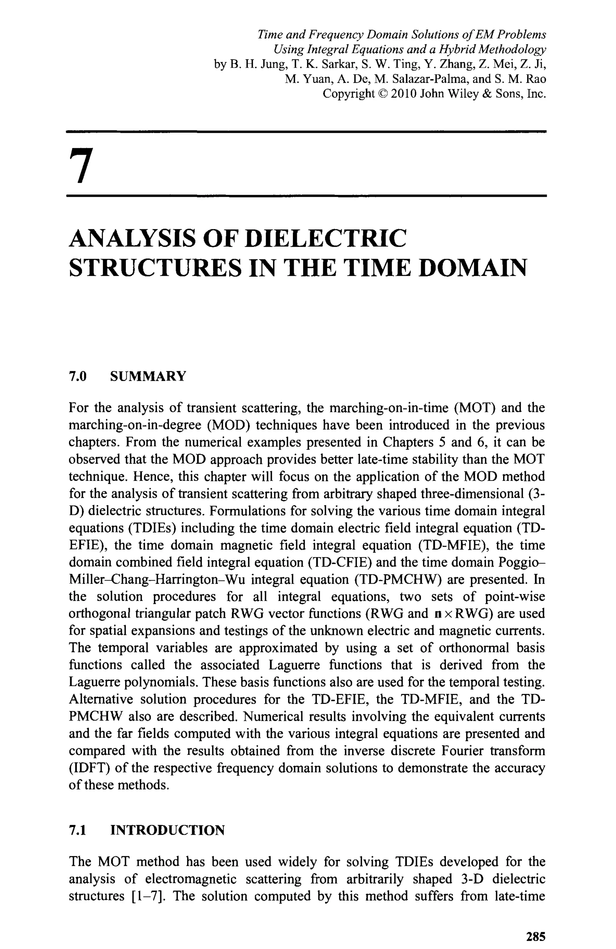 7
ANALYSIS OF DIELECTRIC
STRUCTURES IN THE TIME DOMAIN
7.0 SUMMARY
For the analysis of transient scattering, the marching-on-in-time (MOT) and the
marching-on-in-degree (MOD) techniques have been introduced in the previous
chapters. From the numerical examples presented in Chapters 5 and 6, it can be
observed that the MOD approach provides better late-time stability than the MOT
technique. Hence, this chapter will focus on the application of the MOD method
for the analysis of transient scattering from arbitrary shaped three-dimensional (3-
D) dielectric structures. Formulations for solving the various time domain integral
equations (TDIEs) including the time domain electric field integral equation (TD-
EFIE), the time domain magnetic field integral equation (TD-MFIE), the time
domain combined field integral equation (TD-CFIE) and the time domain Poggio-
Miller-Chang-Harrington-Wu integral equation (TD-PMCHW) are presented. In
the solution procedures for all integral equations, two sets of point-wise
orthogonal triangular patch RWG vector functions (RWG and n x RWG) are used
for spatial expansions and testings of the unknown electric and magnetic currents.
The temporal variables are approximated by using a set of orthonormal basis
functions called the associated Laguerre functions that is derived from the
Laguerre polynomials. These basis functions also are used for the temporal testing.
Alternative solution procedures for the TD-EFIE, the TD-MFIE, and the TD-
PMCHW also are described. Numerical results involving the equivalent currents
and the far fields computed with the various integral equations are presented and
compared with the results obtained from the inverse discrete Fourier transform
(IDFT) of the respective frequency domain solutions to demonstrate the accuracy
of these methods.
7.1 INTRODUCTION
The MOT method has been used widely for solving TDIEs developed for the
analysis of electromagnetic scattering from arbitrarily shaped 3-D dielectric
structures [1-7]. The solution computed by this method suffers from late-time
285
Time and Frequency Domain Solutions of EM Problems
Using Integral Equations and a Hybrid Methodology
by B. H. Jung, T. K. Sarkar, S. W. Ting, Y. Zhang, Z. Mei, Z. Ji,
M. Yuan, A. De, M. Salazar-Palma, and S. M. Rao
Copyright © 2010 John Wiley & Sons, Inc.
 