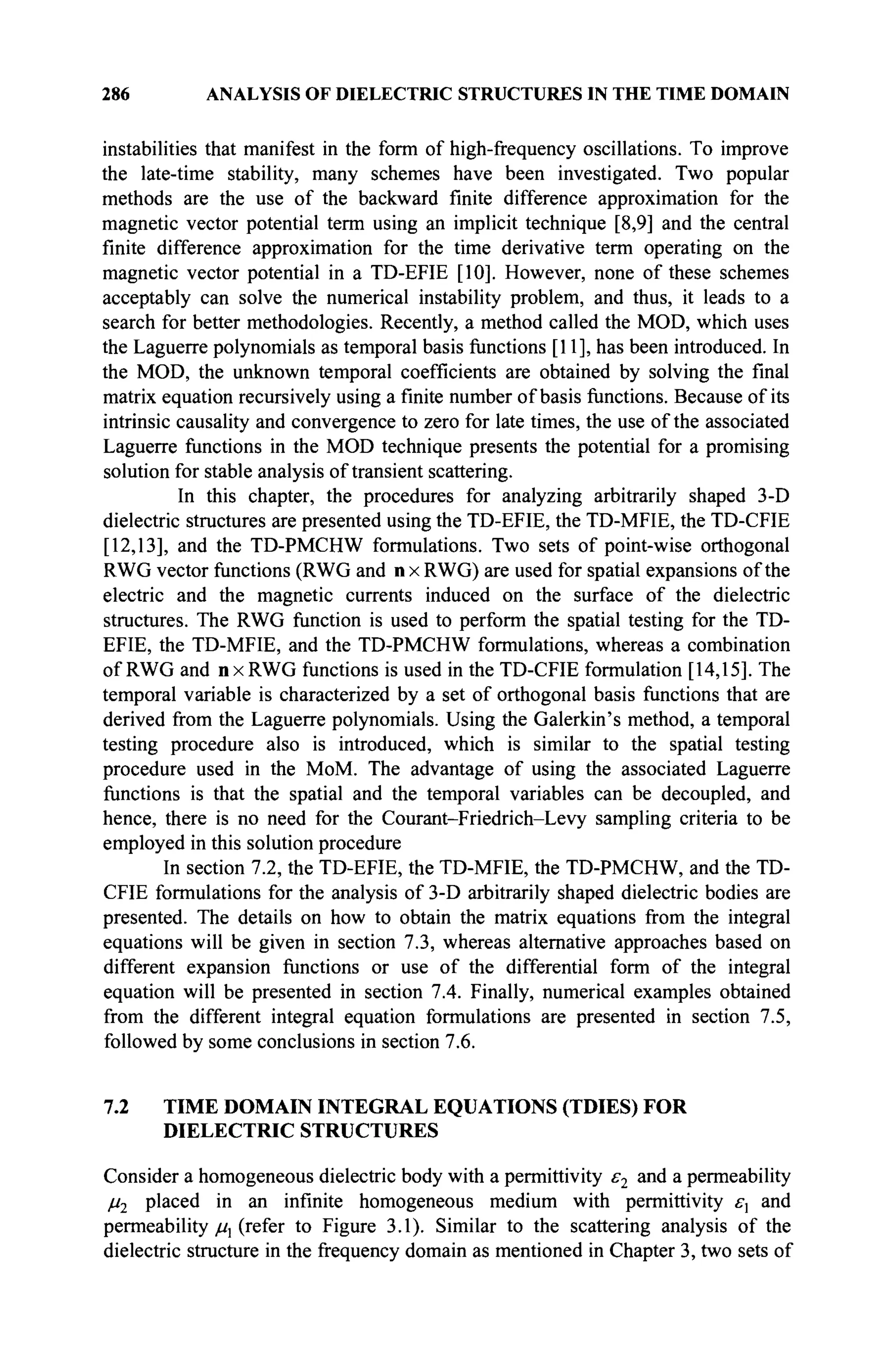 286 ANALYSIS OF DIELECTRIC STRUCTURES IN THE TIME DOMAIN
instabilities that manifest in the form of high-frequency oscillations. To improve
the late-time stability, many schemes have been investigated. Two popular
methods are the use of the backward finite difference approximation for the
magnetic vector potential term using an implicit technique [8,9] and the central
finite difference approximation for the time derivative term operating on the
magnetic vector potential in a TD-EFIE [10]. However, none of these schemes
acceptably can solve the numerical instability problem, and thus, it leads to a
search for better methodologies. Recently, a method called the MOD, which uses
the Laguerre polynomials as temporal basis functions [11], has been introduced. In
the MOD, the unknown temporal coefficients are obtained by solving the final
matrix equation recursively using a finite number of basis functions. Because of its
intrinsic causality and convergence to zero for late times, the use of the associated
Laguerre functions in the MOD technique presents the potential for a promising
solution for stable analysis of transient scattering.
In this chapter, the procedures for analyzing arbitrarily shaped 3-D
dielectric structures are presented using the TD-EFIE, the TD-MFIE, the TD-CFIE
[12,13], and the TD-PMCHW formulations. Two sets of point-wise orthogonal
RWG vector functions (RWG and n x RWG) are used for spatial expansions of the
electric and the magnetic currents induced on the surface of the dielectric
structures. The RWG function is used to perform the spatial testing for the TD-
EFIE, the TD-MFIE, and the TD-PMCHW formulations, whereas a combination
of RWG and nxRWG functions is used in the TD-CFIE formulation [14,15]. The
temporal variable is characterized by a set of orthogonal basis functions that are
derived from the Laguerre polynomials. Using the Galerkin's method, a temporal
testing procedure also is introduced, which is similar to the spatial testing
procedure used in the MoM. The advantage of using the associated Laguerre
functions is that the spatial and the temporal variables can be decoupled, and
hence, there is no need for the Courant-Friedrich-Levy sampling criteria to be
employed in this solution procedure
In section 7.2, the TD-EFIE, the TD-MFIE, the TD-PMCHW, and the TD-
CFIE formulations for the analysis of 3-D arbitrarily shaped dielectric bodies are
presented. The details on how to obtain the matrix equations from the integral
equations will be given in section 7.3, whereas alternative approaches based on
different expansion functions or use of the differential form of the integral
equation will be presented in section 7.4. Finally, numerical examples obtained
from the different integral equation formulations are presented in section 7.5,
followed by some conclusions in section 7.6.
7.2 TIME DOMAIN INTEGRAL EQUATIONS (TDIES) FOR
DIELECTRIC STRUCTURES
Consider a homogeneous dielectric body with a permittivity ε2 and a permeability
μ2 placed in an infinite homogeneous medium with permittivity £
■
, and
permeability μλ (refer to Figure 3.1). Similar to the scattering analysis of the
dielectric structure in the frequency domain as mentioned in Chapter 3, two sets of
 