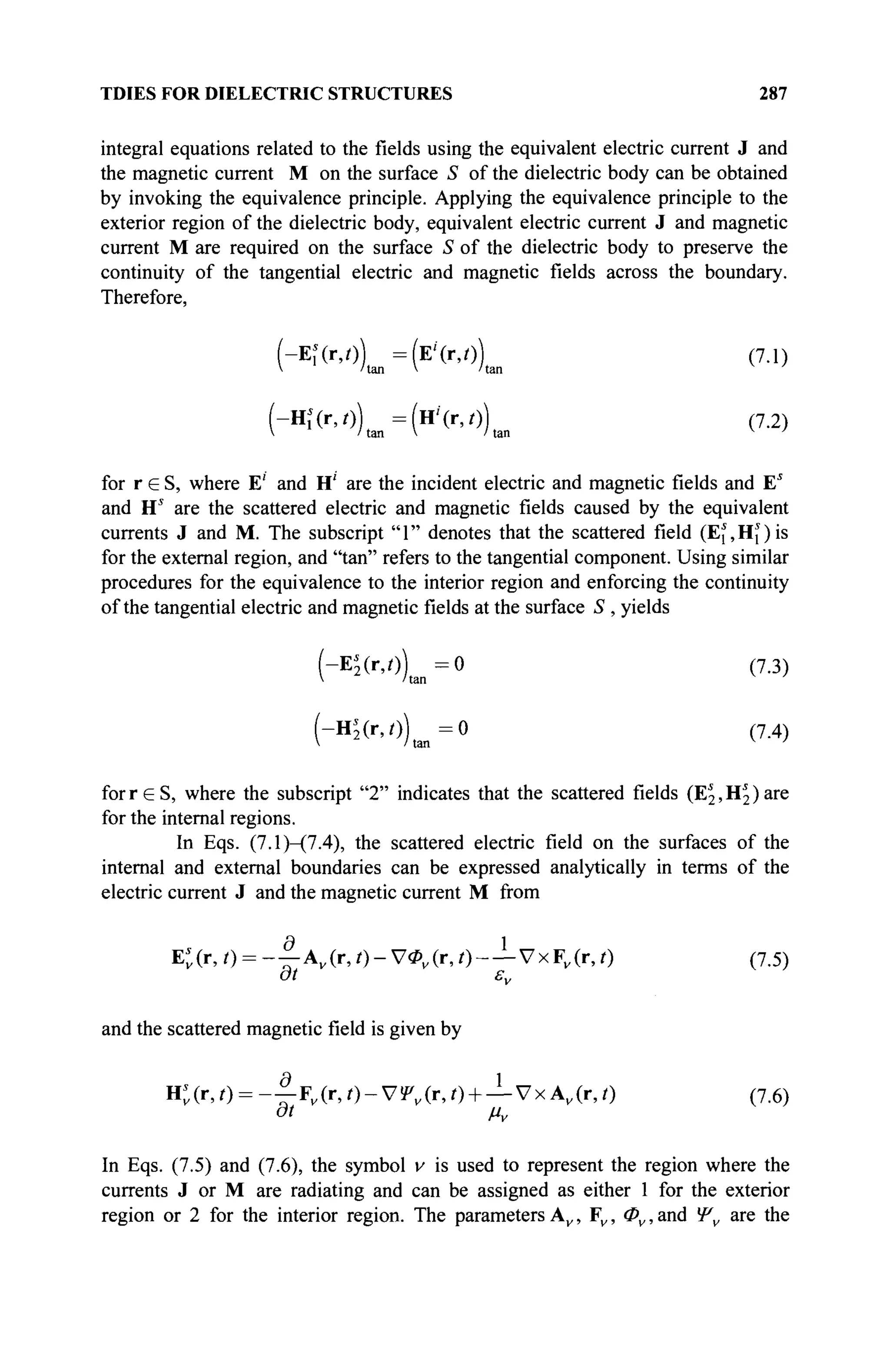 TDIES FOR DIELECTRIC STRUCTURES 287
integral equations related to the fields using the equivalent electric current J and
the magnetic current M on the surface S of the dielectric body can be obtained
by invoking the equivalence principle. Applying the equivalence principle to the
exterior region of the dielectric body, equivalent electric current J and magnetic
current M are required on the surface S of the dielectric body to preserve the
continuity of the tangential electric and magnetic fields across the boundary.
Therefore,
(-ΕΪ(Γ,θ) =(E'(r,0) (7.1)
V /tan V /tan v
'
(-Ηί(Γ,θ) =(H'(r,0) (7.2)
 /tan V /tan v
'
for r e S , where E' and H' are the incident electric and magnetic fields and E5
and Hs
are the scattered electric and magnetic fields caused by the equivalent
currents J and M. The subscript "1" denotes that the scattered field (Ef,Hî)is
for the external region, and "tan" refers to the tangential component. Using similar
procedures for the equivalence to the interior region and enforcing the continuity
of the tangential electric and magnetic fields at the surface S , yields
(-Ej(r,0) = 0 (7.3)
 'tan
(-H$(r, 0 ) ^ = 0 (7.4)
forreS, where the subscript "2" indicates that the scattered fields (E^H^are
for the internal regions.
In Eqs. (7.1)—(7.4), the scattered electric field on the surfaces of the
internal and external boundaries can be expressed analytically in terms of the
electric current J and the magnetic current M from
E*(r,0 = - | - A v ( r , 0 - V < P v ( r , 0 - — VxFv (r,r) (7.5)
at εν
and the scattered magnetic field is given by
H*(r,/) = - ! - Fv ( r , / ) - V ! P v ( r , 0 + — V x A v ( r , 0 (7.6)
at μν
In Eqs. (7.5) and (7.6), the symbol v is used to represent the region where the
currents J or M are radiating and can be assigned as either 1 for the exterior
region or 2 for the interior region. The parameters A , F , Φν, and Ψ are the
 