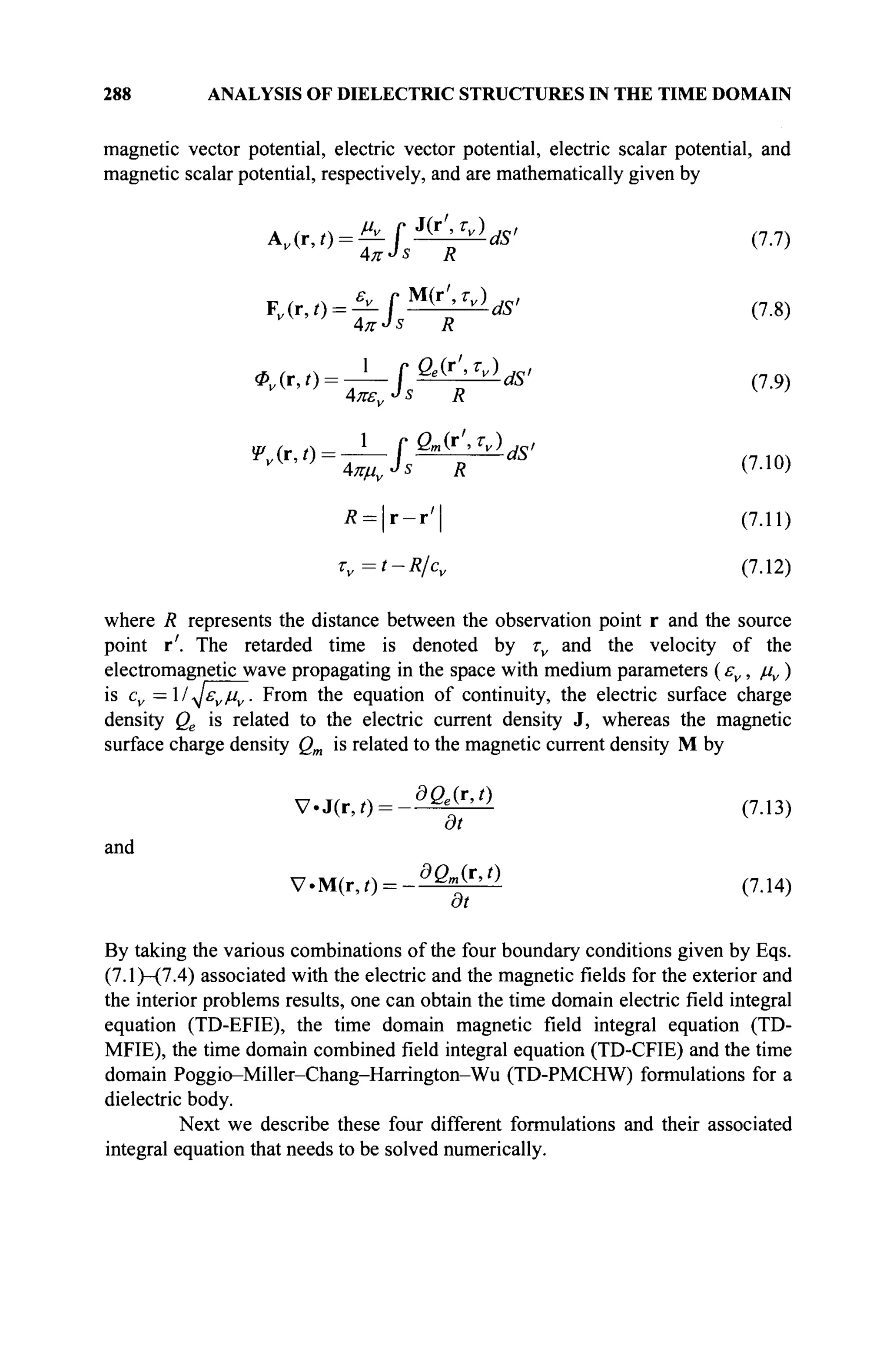 288 ANALYSIS OF DIELECTRIC STRUCTURES IN THE TIME DOMAIN
magnetic vector potential, electric vector potential, electric scalar potential, and
magnetic scalar potential, respectively, and are mathematically given by
w-tl.^·*" <7
·7)
^•<>=з=г£
1 Г Qm(r',Tv) ds,
4πμν->ϊ R (7.10)
Л = | г - г ' | (7.11)
Tv=t-R/cv (7.12)
where R represents the distance between the observation point r and the source
point r'. The retarded time is denoted by τν and the velocity of the
electromagnetic wave propagating in the space with medium parameters (εν, μν)
is cv = 1 / ^£vjuv. From the equation of continuity, the electric surface charge
density Qe is related to the electric current density J, whereas the magnetic
surface charge density Qm is related to the magnetic current density M by
and
V.J(r,/) = - ^ > (7.13)
at
V'M(r,t) = -dQm
^r,t)
(7.14)
By taking the various combinations of the four boundary conditions given by Eqs.
(7.1)-(7.4) associated with the electric and the magnetic fields for the exterior and
the interior problems results, one can obtain the time domain electric field integral
equation (TD-EFIE), the time domain magnetic field integral equation (TD-
MFIE), the time domain combined field integral equation (TD-CFIE) and the time
domain Poggio-Miller-Chang-Harrington-Wu (TD-PMCHW) formulations for a
dielectric body.
Next we describe these four different formulations and their associated
integral equation that needs to be solved numerically.
 