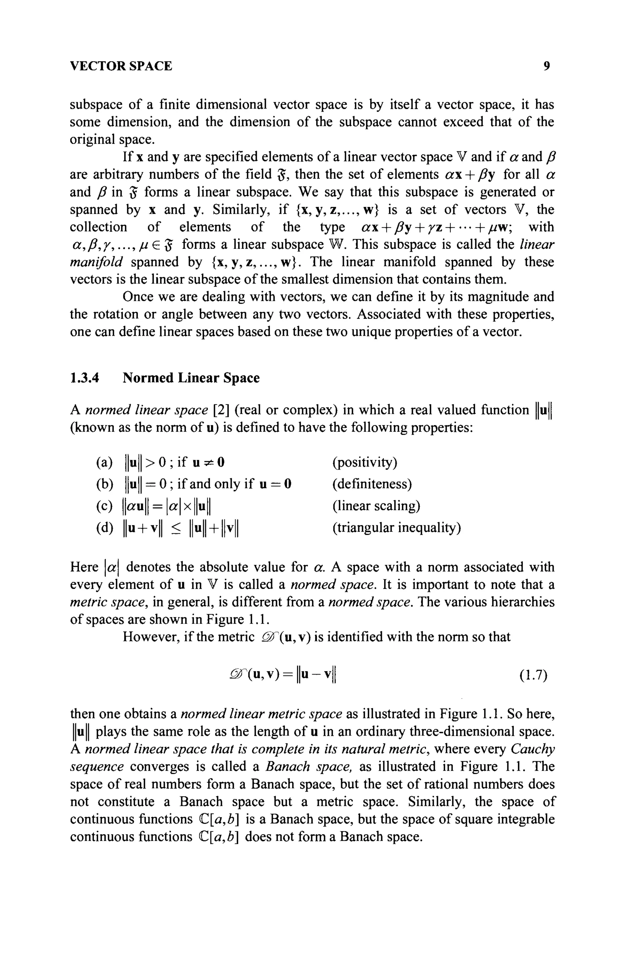 VECTOR SPACE 9
subspace of a finite dimensional vector space is by itself a vector space, it has
some dimension, and the dimension of the subspace cannot exceed that of the
original space.
If x and y are specified elements of a linear vector space V and if a and ß
are arbitrary numbers of the field #, then the set of elements ax + ßy for all a
and ß in 5 forms a linear subspace. We say that this subspace is generated or
spanned by x and y. Similarly, if {x,y,z,..., w} is a set of vectors V, the
collection of elements of the type ax + ßy + уг H (- μ-w; with
α,β,γ,..., μ G $ forms a linear subspace W. This subspace is called the linear
manifold spanned by {x, y, z,..., w}. The linear manifold spanned by these
vectors is the linear subspace of the smallest dimension that contains them.
Once we are dealing with vectors, we can define it by its magnitude and
the rotation or angle between any two vectors. Associated with these properties,
one can define linear spaces based on these two unique properties of a vector.
1.3.4 Normed Linear Space
A normed linear space [2] (real or complex) in which a real valued function ||u)|
(known as the norm of u) is defined to have the following properties:
(a) ||u|| > 0 ; if u ^ 0 (positivity)
(b) ||u|| = 0 ; if and only if u = 0 (definiteness)
(c) ||«u|| = a x ||u|| (linear scaling)
(d) |u + v|| < ||u| + |v| (triangular inequality)
Here a denotes the absolute value for a. A space with a norm associated with
every element of u in V is called a normed space. It is important to note that a
metric space, in general, is different from a normed space. The various hierarchies
of spaces are shown in Figure 1.1.
However, if the metric <Ж(и, v) is identified with the norm so that
<âr(u,v) = |u-v|| (1.7)
then one obtains a normed linear metric space as illustrated in Figure 1.1. So here,
u|| plays the same role as the length of u in an ordinary three-dimensional space.
A normed linear space that is complete in its natural metric, where every Cauchy
sequence converges is called a Banach space, as illustrated in Figure 1.1. The
space of real numbers form a Banach space, but the set of rational numbers does
not constitute a Banach space but a metric space. Similarly, the space of
continuous functions C[a,b] is a Banach space, but the space of square integrable
continuous functions C[a,b] does not form a Banach space.
 