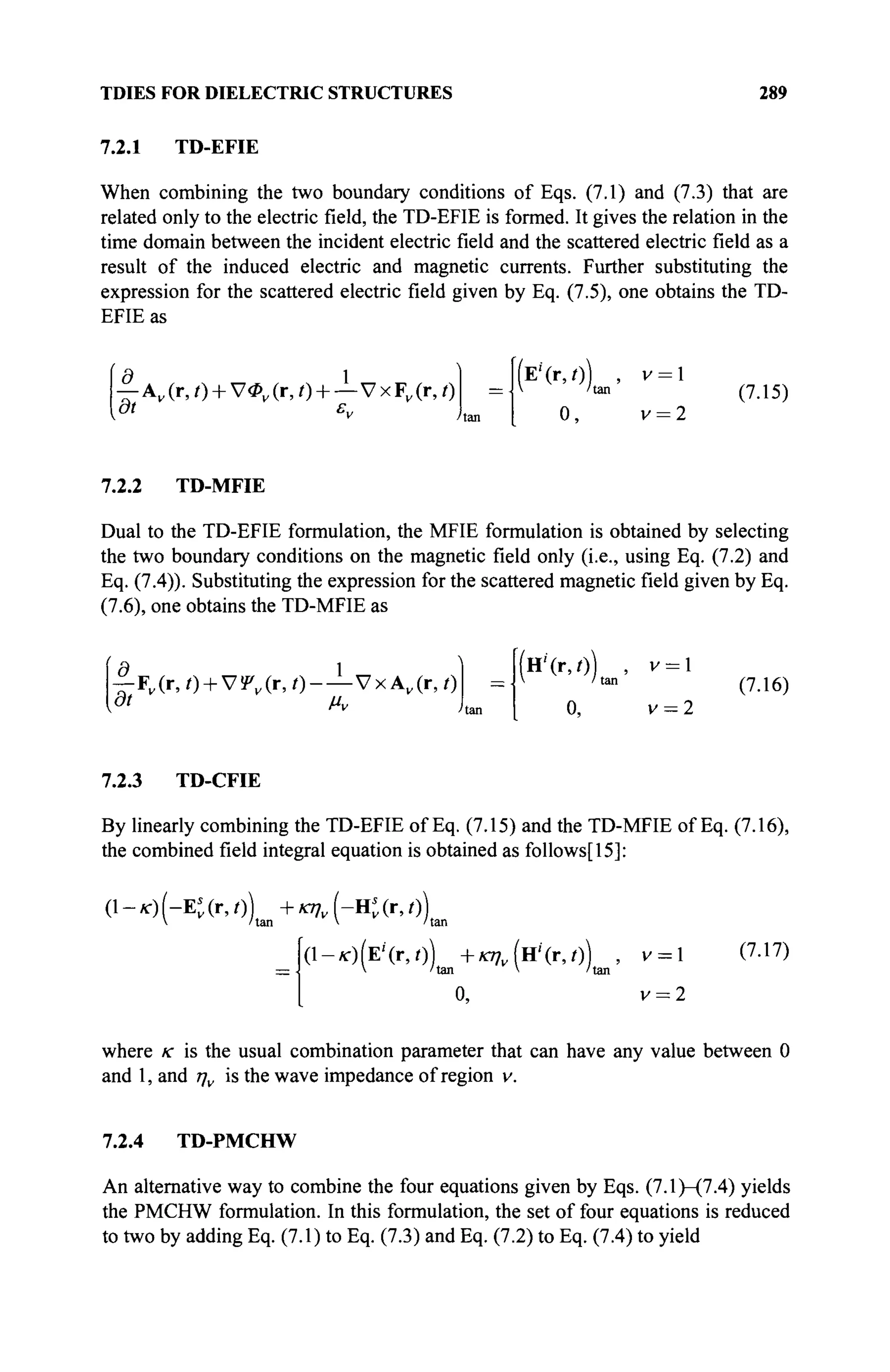TDIES FOR DIELECTRIC STRUCTURES 289
7.2.1 TD-EFIE
When combining the two boundary conditions of Eqs. (7.1) and (7.3) that are
related only to the electric field, the TD-EFIE is formed. It gives the relation in the
time domain between the incident electric field and the scattered electric field as a
result of the induced electric and magnetic currents. Further substituting the
expression for the scattered electric field given by Eq. (7.5), one obtains the TD-
EFIE as
Л 1
— Av(r,t) + V<Pv(r,t) + — VxF„(r,0
at ε„
ÎE'(r,0) , v = l
 'tan
o, v = 2
(7.15)
7.2.2 TD-MFIE
Dual to the TD-EFIE formulation, the MFIE formulation is obtained by selecting
the two boundary conditions on the magnetic field only (i.e., using Eq. (7.2) and
Eq. (7.4)). Substituting the expression for the scattered magnetic field given by Eq.
(7.6), one obtains the TD-MFIE as
-f-F„(r, O + ViPUr, 0 - — Vx А„(г, О
(H''(r,0) , v = l
V Man
0, v = 2
(7.16)
7.2.3 TD-CFIE
By linearly combining the TD-EFIE of Eq. (7.15) and the TD-MFIE of Eq. (7.16),
the combined field integral equation is obtained as follows[15]:
(l-/r)(-Et(r,0) +JO7v(-Hj(r,0)
 'tan  'tan
(l-*-)(E'(r,/)) +*77„(H'(r,0) , V =  (7.17)
=  'tan  'tan
o, v = 2
where к is the usual combination parameter that can have any value between 0
and 1, and ην is the wave impedance of region v.
7.2.4 TD-PMCHW
An alternative way to combine the four equations given by Eqs. (7.1)—(7.4) yields
the PMCHW formulation. In this formulation, the set of four equations is reduced
to two by adding Eq. (7.1) to Eq. (7.3) and Eq. (7.2) to Eq. (7.4) to yield
 