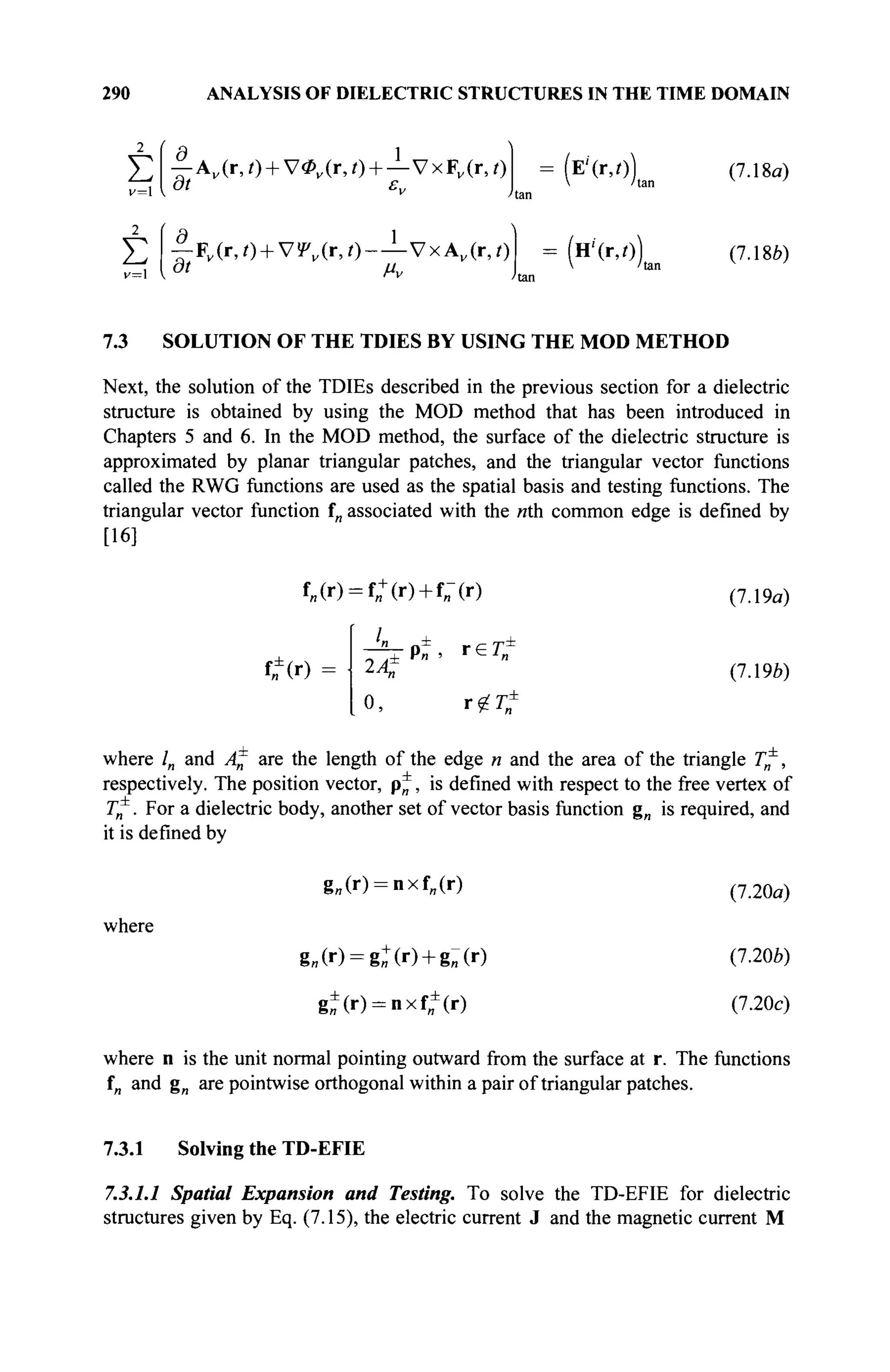 290 ANALYSIS OF DIELECTRIC STRUCTURES IN THE TIME DOMAIN
2
Σ
v = l
2
Σ
r 1
— A„(r,0 + V*„(r,/) + —VxF„(r,/)
at ε,,
| . F v ( r , 0 + V!P„(r,0-—VxAv (r,i)
(Е'(Г,О)
V /tai
(н'(г,о)
(7.18α)
(7.186)
7.3 SOLUTION OF THE TDIES BY USING THE MOD METHOD
Next, the solution of the TDIEs described in the previous section for a dielectric
structure is obtained by using the MOD method that has been introduced in
Chapters 5 and 6. In the MOD method, the surface of the dielectric structure is
approximated by planar triangular patches, and the triangular vector functions
called the RWG functions are used as the spatial basis and testing functions. The
triangular vector function f„ associated with the nth common edge is defined by
[16]
f„(r) = f„+
(r) + f„-(r)
tf(0
—— o^ r e r è
± P „ . rein
(7.19a)
(7.19è)
0, riit
where ln and An are the length of the edge n and the area of the triangle T*,
respectively. The position vector, p*, is defined with respect to the free vertex of
T^. For a dielectric body, another set of vector basis function g„ is required, and
it is defined by
where
g„(r) = nxf„(r)
g„(r) = g^(r) + g«(r)
g±(r) = nxfB
±
(r)
(7.20a)
(7.206)
(7.20c)
where n is the unit normal pointing outward from the surface at r. The functions
f„ and g„ are pointwise orthogonal within a pair of triangular patches.
7.3.1 Solving the TD-EFIE
7.3.1.1 Spatial Expansion and Testing. To solve the TD-EFIE for dielectric
structures given by Eq. (7.15), the electric current J and the magnetic current M
 