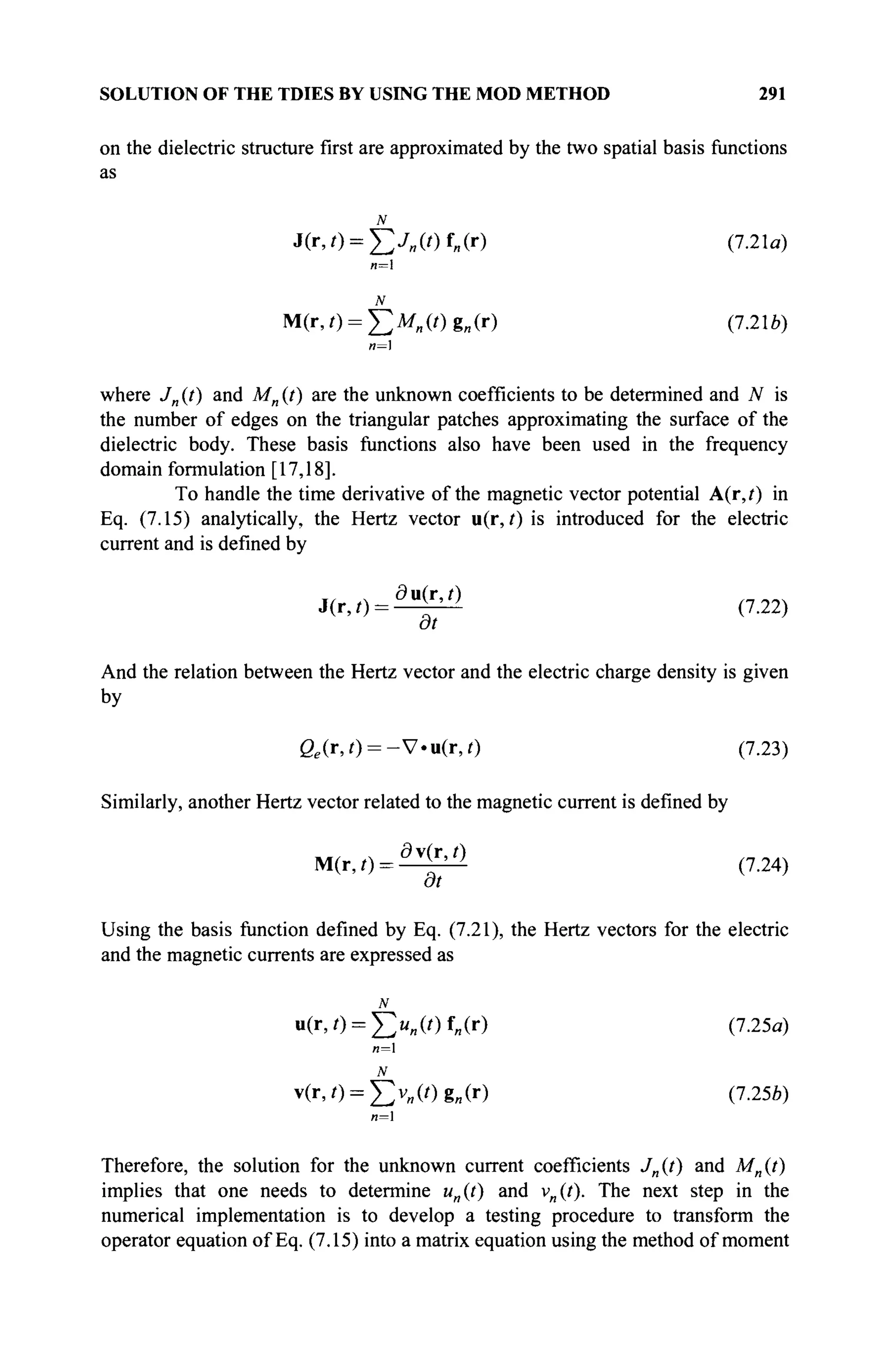 SOLUTION OF THE TDIES BY USING THE MOD METHOD 291
on the dielectric structure first are approximated by the two spatial basis functions
as
N
J(r,0 = Xy„(0f„(r) (7.21α)
n=
N
M(r,0 = X)Ml l (0gB (r) (7.21ft)
n=
where Jn (t) and Mn (t) are the unknown coefficients to be determined and N is
the number of edges on the triangular patches approximating the surface of the
dielectric body. These basis functions also have been used in the frequency
domain formulation [17,18].
To handle the time derivative of the magnetic vector potential A(r,f) in
Eq. (7.15) analytically, the Hertz vector u(r, t) is introduced for the electric
current and is defined by
J(r,,) = ^ (7.22)
at
And the relation between the Hertz vector and the electric charge density is given
by
ße (r,0 = -V«u(r,0 (7.23)
Similarly, another Hertz vector related to the magnetic current is defined by
M(r,0 = ^ (7.24)
at
Using the basis function defined by Eq. (7.21), the Hertz vectors for the electric
and the magnetic currents are expressed as
u(r,0 = J>„(Of„(r) (7.25a)
и=1
N
v(r,i) = ^v„(Og„(r) (7.25b)
л=1
Therefore, the solution for the unknown current coefficients J„{t) and M„(t)
implies that one needs to determine un{t) and v„(f). The next step in the
numerical implementation is to develop a testing procedure to transform the
operator equation of Eq. (7.15) into a matrix equation using the method of moment
 
