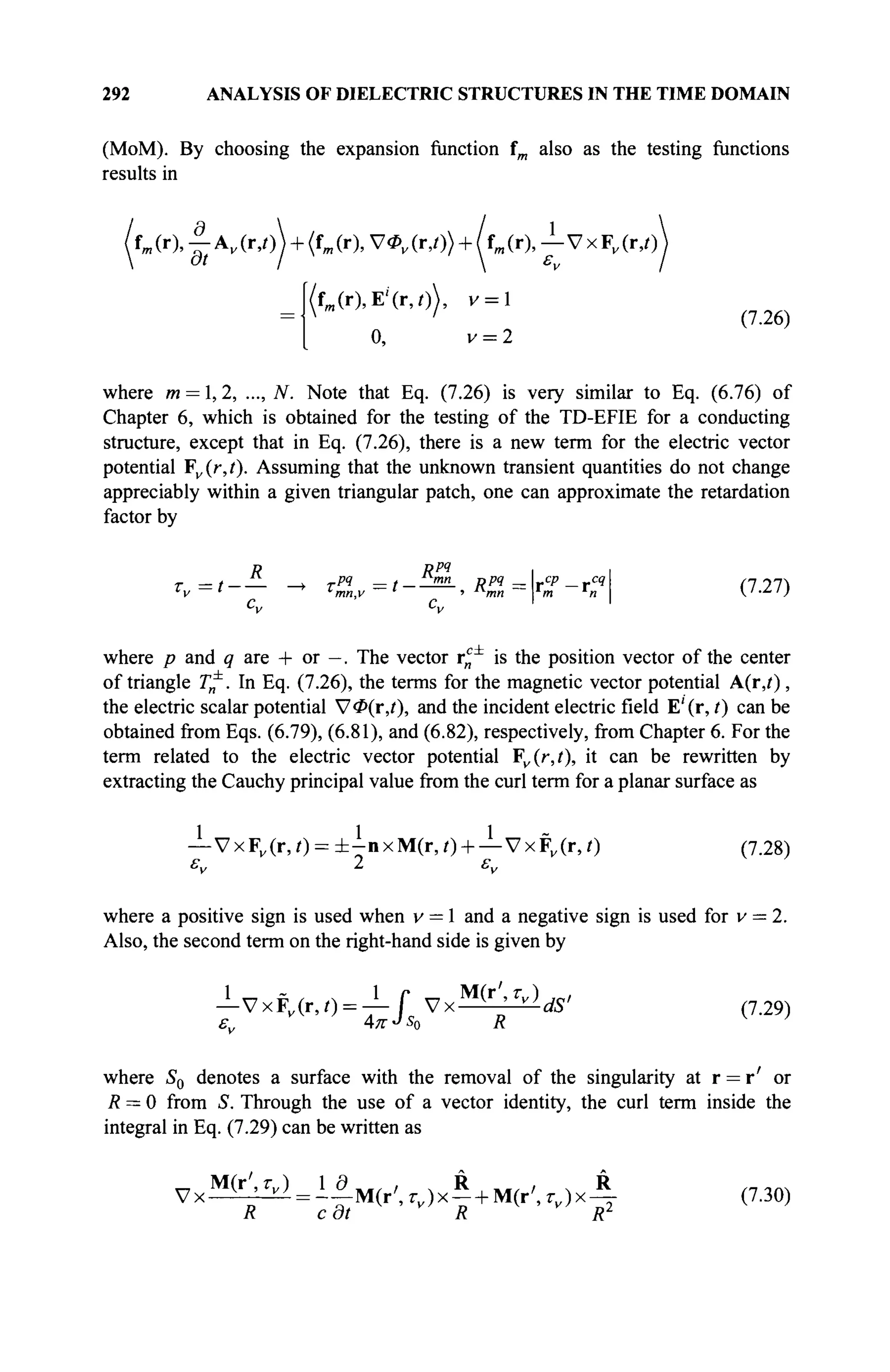 292 ANALYSIS OF DIELECTRIC STRUCTURES IN THE TIME DOMAIN
(MoM). By choosing the expansion function fm also as the testing functions
results in
'i (r), - | Av (r,θ + (fm(r), V0V (r,/)) + /fm (r), j - V x Fv (r,t)
(f„(r),E'(r,/)), v = l
0, v = 2
where m = 1,2, ..., iV. Note that Eq. (7.26) is very similar to Eq. (6.76) of
Chapter 6, which is obtained for the testing of the TD-EFIE for a conducting
structure, except that in Eq. (7.26), there is a new term for the electric vector
potential Fv(r,t). Assuming that the unknown transient quantities do not change
appreciably within a given triangular patch, one can approximate the retardation
factor by
R Rpq
i i
τ =t-— -> τη
= t--ZS- Rpq
=rcp
-rcq
 (127"»
where p and <
? are + or —. The vector r ^ is the position vector of the center
of triangle T^. In Eq. (7.26), the terms for the magnetic vector potential A(iy),
the electric scalar potential V$(r,(), and the incident electric field E'(r, t) can be
obtained from Eqs. (6.79), (6.81), and (6.82), respectively, from Chapter 6. For the
term related to the electric vector potential ¥v{r,t), it can be rewritten by
extracting the Cauchy principal value from the curl term for a planar surface as
— VxF„(r,0 = ± - n x M ( r , 0 + — V x F v ( r , 0 (7.28)
εν 2 εν
where a positive sign is used when v = 1 and a negative sign is used for v = 2.
Also, the second term on the right-hand side is given by
—VxFv(r,0 = — Г VxM ( r
', Z V )
</S' (7.29)
where S0 denotes a surface with the removal of the singularity at r = r' or
R = 0 from S. Through the use of a vector identity, the curl term inside the
integral in Eq. (7.29) can be written as
^ = - - М ( г ' , ^ ) х _ + М ( г ' , ^ ) х -
v x ^ = ^ M ( r ' , g x ^ + M ( r ' , g x ^ (7.30)
 