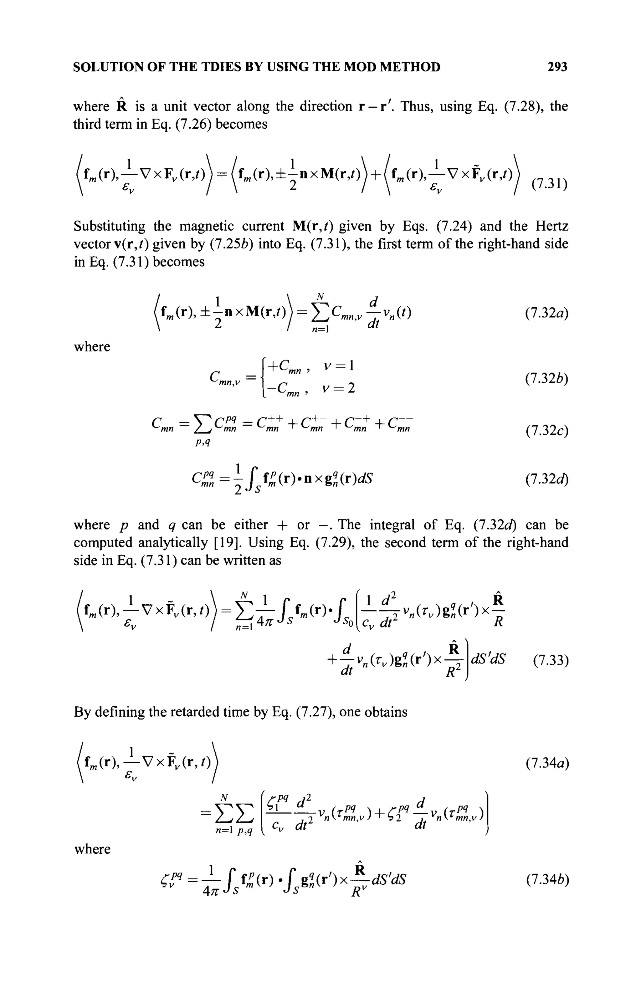 SOLUTION OF THE TDIES BY USING THE MOD METHOD 293
where R is a unit vector along the direction r —r'. Thus, using Eq. (7.28), the
third term in Eq. (7.26) becomes
X ( r ) A v x F ^ r , o  = /fm (r),±inxM(r,o + /fm (r),^-VxFF (r,i) ( ? 3 1 )
Substituting the magnetic current M(r,/) given by Eqs. (7.24) and the Hertz
vector v(r,i) given by (7.25b) into Eq. (7.31), the first term of the right-hand side
in Eq. (7.31) becomes
where
fm(r), ± i n x M ( r , 0 ) = Σ ς ^ ^-v„(t)
2
I „=i dt
r =.
mn,v
+Cmn, v = 
~Cmn, v = 2
С = Υ^ Cpq
= C++
+ C+
+ C~+
4- С
Р.Ч
CZ=is^{r)-nxgl(r)dS
(7.32a)
(7.326)
(7.32c)
(7.32a)
where p and q can be either + or —. The integral of Eq. (7.32a) can be
computed analytically [19]. Using Eq. (7.29), the second term of the right-hand
side in Eq. (7.31) can be written as
fm (r),—VxFv (r,0) = E T - 1 Л « " Г
-^TV„(r„)gZ(r')x£
cv dt R
+ 4v„(r„)g2(r')x^-
dt Rz dS'dS (7.33)
By defining the retarded time by Eq. (7.27), one obtains
fm(r),— VxFv (r,0 (7.34α)
ΣΣ
л=1 p,q
where
Cm
И2
И
Су dt1
dt
^=i//^( r )
-/s8
«( r
') x
F^ (7.346)
 