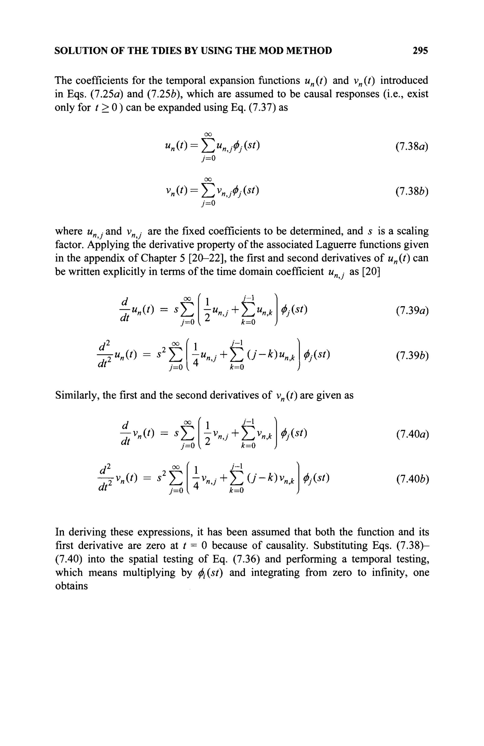 SOLUTION OF THE TDIES BY USING THE MOD METHOD 295
The coefficients for the temporal expansion functions un{t) and vn{t) introduced
in Eqs. (7.25a) and (7.25b), which are assumed to be causal responses (i.e., exist
only for t > 0 ) can be expanded using Eq. (7.37) as
"я(0 = ХХу^(аО
7=0
(7.38α)
v
»(0 = Ëv
»J*/(s
') (7.38b)
where un ■ and v · are the fixed coefficients to be determined, and 5 is a scaling
factor. Applying the derivative property of the associated Laguerre functions given
in the appendix of Chapter 5 [20-22], the first and second derivatives of un(t) can
be written explicitly in terms of the time domain coefficient и · as [20]
d °° ί 1 •/
'~1
dt 7=0
Φ^ί)
dtz
7=0
У-1
-jun(t) = s2
Y^ -unj+^2(j-k)unk
*=0
Φ^ή
Similarly, the first and the second derivatives of vn (t) are given as
"' 7=0 I Z
k=0
dt'
oo < j 7-1
7=0
^y(s/)
(7.39a)
(7.396)
(7.40a)
(7.40b)
In deriving these expressions, it has been assumed that both the function and its
first derivative are zero at / = 0 because of causality. Substituting Eqs. (7.38)-
(7.40) into the spatial testing of Eq. (7.36) and performing a temporal testing,
which means multiplying by $(sf) and integrating from zero to infinity, one
obtains
 