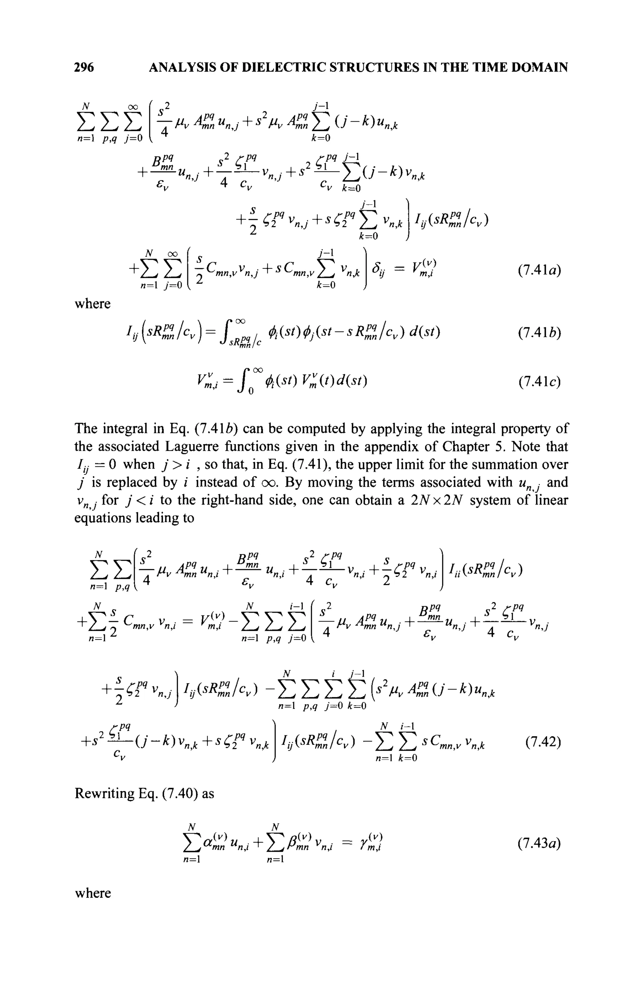 296 ANALYSIS OF DIELECTRIC STRUCTURES IN THE TIME DOMAIN
's2 j-i
Σ Σ Σ "гt*y ^»u
"J+*2
^ ^ Σ 0'- *)«„,*
и=1 p,9 y=0 I 4
*=0
„2 /-/>? "P? У-1
«J
4 c„ -у /t=o
У-1
+- #* V„,y + ί #* Σ V
n* hjisKlIc,)
1
k=0
N со
и=1 у=0
У-1
/ у / > « ^mn,vv
n,j ~l~S
^mn,v2—/ V
n,l
к=0
(У)
δ = V
V т
,1
where
h{sKlk)= Грч, MstWst-sRZ/cy) d(st)
/
■ oo
o 6(st)VZ(t)d(st)
(7.41a)
(7.4 Щ
(7.41c)
The integral in Eq. (7.41/?) can be computed by applying the integral property of
the associated Laguerre functions given in the appendix of Chapter 5. Note that
Ijj = 0 when j> i , so that, in Eq. (7.41), the upper limit for the summation over
j is replaced by i instead of oo. By moving the terms associated with и · and
v for j < i to the right-hand side, one can obtain a 2YV x 2TV system of linear
equations leading to
ΣΣ
я=1 p,q
( „2 opq 2 rpq
4 ε,, 4 c„ * 2
N i-l
+У-С v . = F M
- V V V
1
/ ^ « ^τηη,ν ν
η,ι ' m,i / J / J / J
n— n— p,q j—0
z
( „2 D W „2 >-pq
4 f„ 4 c„
2 " "J iy{sR%lcv) - Σ Σ Σ £ (j
4Ό;-*κ,,
n= p,q j=0 k=0
/-РЧ N /-1
h<sR
%/c
v) - Σ Σ J
< Wν
«Λ (7-42)
n=l /t=0
Rewriting Eq. (7.40) as
(7.43a)
n=l /i=l
where
 