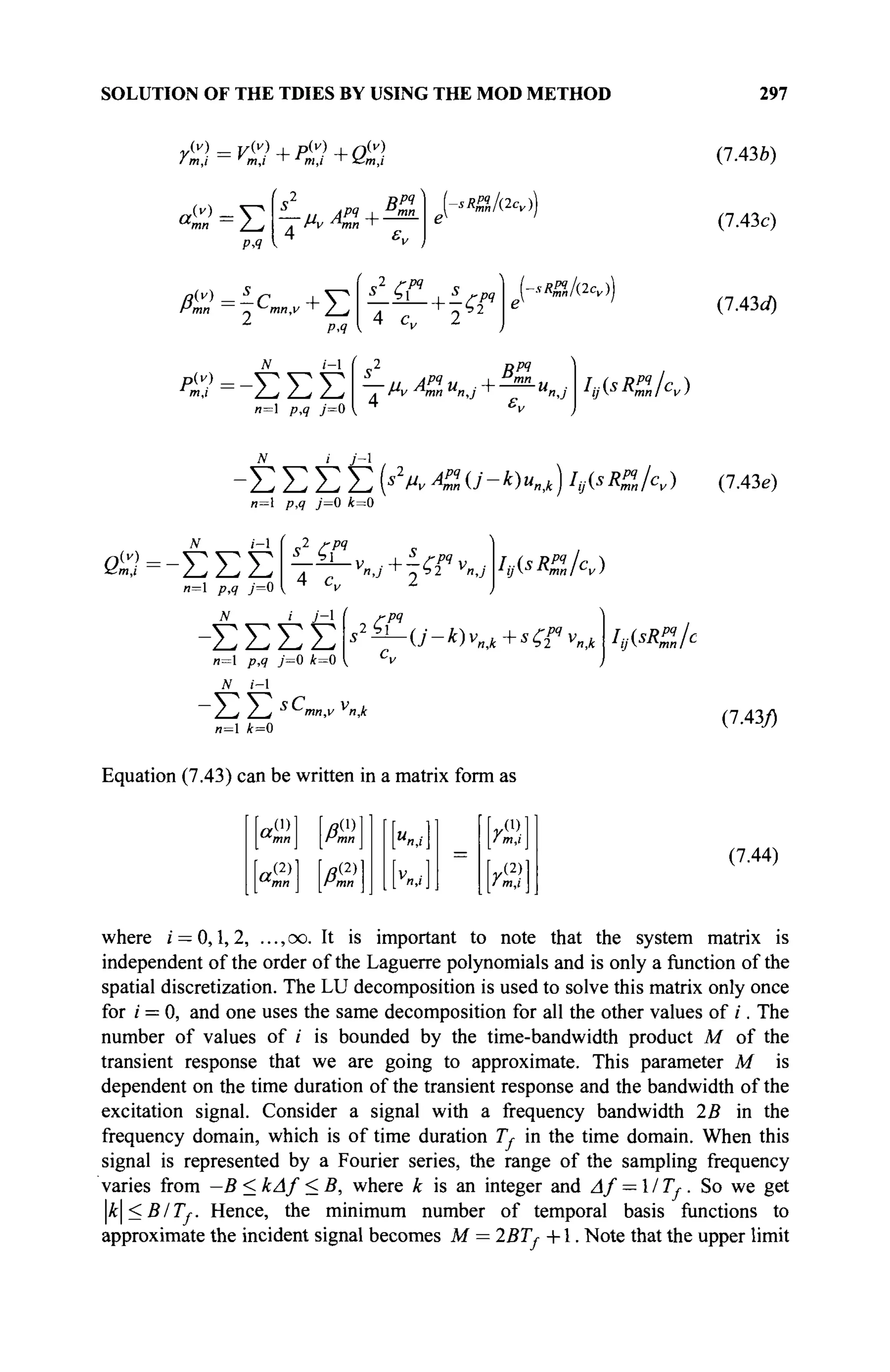 SOLUTION OF THE TDIES BY USING THE MOD METHOD 297
I m,i m,i ' m,i ' zZm,i
a,
(v) .
Σ
ΡΛ
1
s2
Bpq
— и APq
4- mn
. Mv л
тп i
4 ε,,
sRffJ(2cv))
Hmn ~ ^Ίηη,ν ' / j
1
p.q
N (-1
ΐ'=-ΣΣΣ
"=1 />>? 7=0
4 c„
■ + T ^
/(2<v))
С s
2
#/*?
~T~Mv Ann u
n,i "I M
n,j
4 £„
h(sR
uk)
(7.43b)
(7.43c)
(7.43c/)
i y-i
ΣΣ
и=1 p,<? У=0 i = 0
Σ Σ Σ Σ (*4 ^ 0 ' - * ) « M ) hjisR'Jnk) (7.43e)
ЛГ i - l
βίΰ=-ΣΣΣ
n—1 /7,9 y=0
2 /-P?
^ ι
4 c,
Iy(sRj?n/cv)
Σ Σ Σ Σ
и=1 ρ,? y=0 i = 0
J
V i-l
/ j 2-/ S
mn,v v
n
n= k=0
ГРЧ
WsR
%lc
(7.43/)
Equation (7.43) can be written in a matrix form as
(1) /3d)
mn Итп
ayi,
 0
~-mn Hi
a,(2)1 i«(2)l
mn rmn
Ym

I m,i I
[y(2)l
(7.44)
where ι = 0,1,2, ..., oo. It is important to note that the system matrix is
independent of the order of the Laguerre polynomials and is only a function of the
spatial discretization. The LU decomposition is used to solve this matrix only once
for i = 0, and one uses the same decomposition for all the other values of /. The
number of values of / is bounded by the time-bandwidth product M of the
transient response that we are going to approximate. This parameter M is
dependent on the time duration of the transient response and the bandwidth of the
excitation signal. Consider a signal with a frequency bandwidth 25 in the
frequency domain, which is of time duration 7Λ in the time domain. When this
signal is represented by a Fourier series, the range of the sampling frequency
varies from —B < kAf < B, where к is an integer and Af — ITj-. So we get
k<BITf. Hence, the minimum number of temporal basis functions to
approximate the incident signal becomes M = 257Λ + 1 . Note that the upper limit
 
