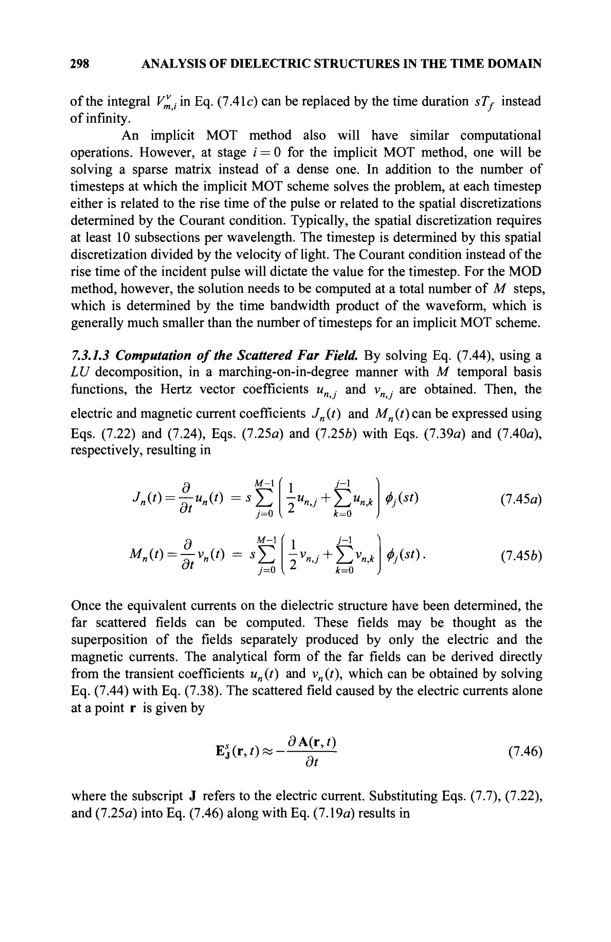 298 ANALYSIS OF DIELECTRIC STRUCTURES IN THE TIME DOMAIN
of the integral V„j in Eq. (7.41c) can be replaced by the time duration sTj- instead
of infinity.
An implicit MOT method also will have similar computational
operations. However, at stage / = 0 for the implicit MOT method, one will be
solving a sparse matrix instead of a dense one. In addition to the number of
timesteps at which the implicit MOT scheme solves the problem, at each timestep
either is related to the rise time of the pulse or related to the spatial discretizations
determined by the Courant condition. Typically, the spatial discretization requires
at least 10 subsections per wavelength. The timestep is determined by this spatial
discretization divided by the velocity of light. The Courant condition instead of the
rise time of the incident pulse will dictate the value for the timestep. For the MOD
method, however, the solution needs to be computed at a total number of M steps,
which is determined by the time bandwidth product of the waveform, which is
generally much smaller than the number of timesteps for an implicit MOT scheme.
7.3.1.3 Computation of the Scattered Far Field. By solving Eq. (7.44), using a
LU decomposition, in a marching-on-in-degree manner with M temporal basis
functions, the Hertz vector coefficients unj- and vn · are obtained. Then, the
electric and magnetic current coefficients Jn (?) and Mn (t) can be expressed using
Eqs. (7.22) and (7.24), Eqs. (7.25a) and (7.25Z>) with Eqs. (7.39a) and (7.40a),
respectively, resulting in
Q M-
л(о=-^-и|1(о =SJ2
0 t
y=0
1 J
~]
Z
k=0
g м- j j - 
a t
j=0 { L
k=0
</>j{st)
ΦΜ).
(7.45a)
(7.45b)
Once the equivalent currents on the dielectric structure have been determined, the
far scattered fields can be computed. These fields may be thought as the
superposition of the fields separately produced by only the electric and the
magnetic currents. The analytical form of the far fields can be derived directly
from the transient coefficients un (t) and vn (t), which can be obtained by solving
Eq. (7.44) with Eq. (7.38). The scattered field caused by the electric currents alone
at a point r is given by
Ei(r,0<
ЭА(г,р
dt
(7.46)
where the subscript J refers to the electric current. Substituting Eqs. (7.7), (7.22),
and (7.25a) into Eq. (7.46) along with Eq. (7.19a) results in
 