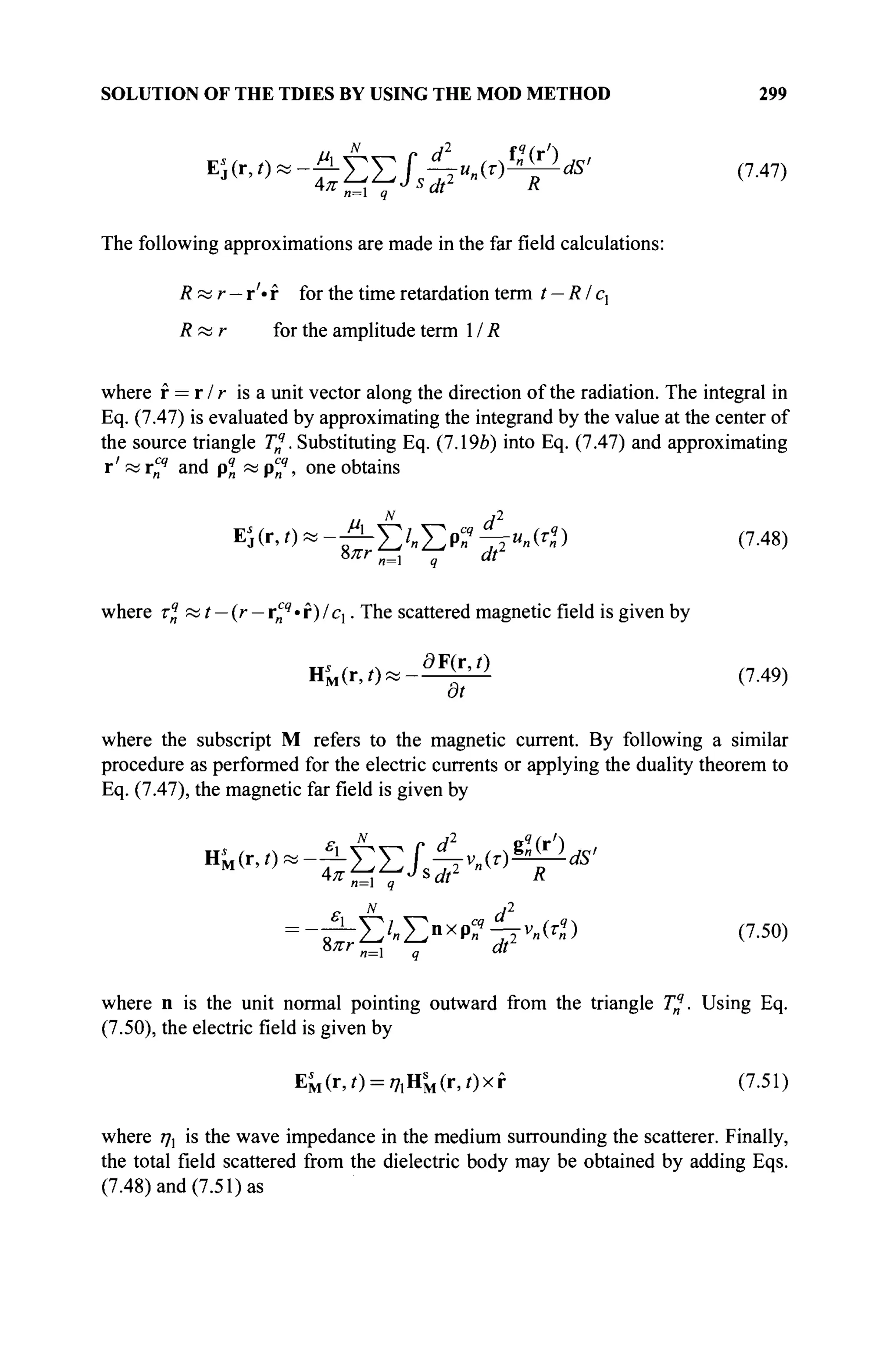 SOLUTION OF THE TDIES BY USING THE MOD METHOD 299
The following approximations are made in the far field calculations:
R « r — r'· f for the time retardation term t — Rlcx
Якг for the amplitude term 1 / R
where f = r / r is a unit vector along the direction of the radiation. The integral in
Eq. (7.47) is evaluated by approximating the integrand by the value at the center of
the source triangle Tq
. Substituting Eq. (7.19b) into Eq. (7.47) and approximating
г' и vcq
and pq
n « pcq
, one obtains
EKr,0«-^£/„EP«9
4^«) (7-48)
b7rr
n=i q at
where rq
« t — (r — r^q
· f) / c,. The scattered magnetic field is given by
H ' M ( r , 0 « - ^ (7-49)
at
where the subscript M refers to the magnetic current. By following a similar
procedure as performed for the electric currents or applying the duality theorem to
Eq. (7.47), the magnetic far field is given by
*™~^Ш£^
= -ίΐΣ'-Σ»χ
Ρ?4ν
-«) (7.50)
8лт и=1 q dt
where n is the unit normal pointing outward from the triangle Tq
. Using Eq.
(7.50), the electric field is given by
E^(r,0 = 77iHs
M(r,/)xf (7.51)
where ηχ is the wave impedance in the medium surrounding the scatterer. Finally,
the total field scattered from the dielectric body may be obtained by adding Eqs.
(7.48) and (7.51) as
 