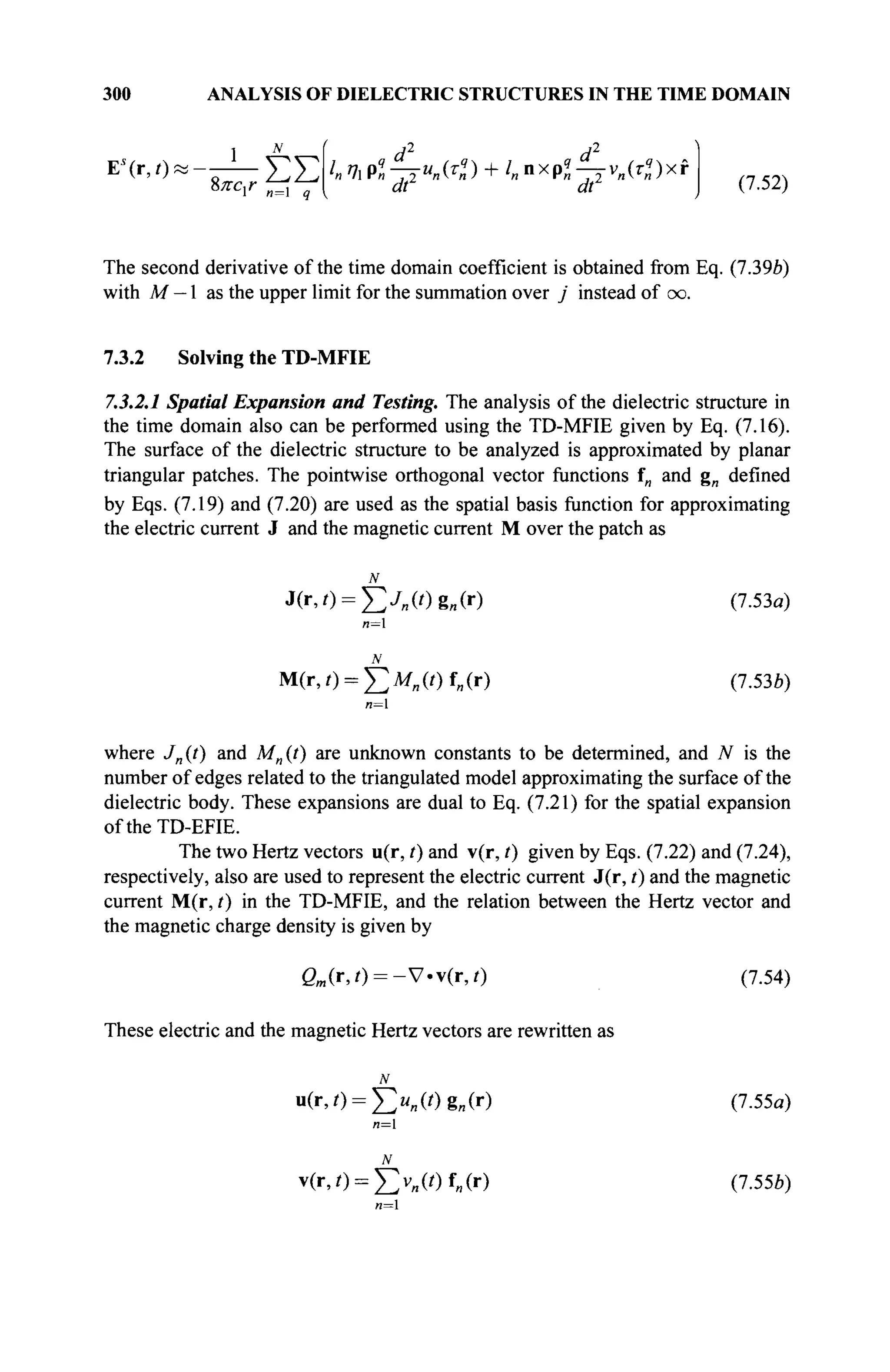300 ANALYSIS OF DIELECTRIC STRUCTURES IN THE TIME DOMAIN
1 N
The second derivative of the time domain coefficient is obtained from Eq. (7.39b)
with M — 1 as the upper limit for the summation over j instead of oo.
7.3.2 Solving the TD-MFIE
7.3.2.1 Spatial Expansion and Testing. The analysis of the dielectric structure in
the time domain also can be performed using the TD-MFIE given by Eq. (7.16).
The surface of the dielectric structure to be analyzed is approximated by planar
triangular patches. The pointwise orthogonal vector functions f„ and g„ defined
by Eqs. (7.19) and (7.20) are used as the spatial basis function for approximating
the electric current J and the magnetic current M over the patch as
N
J(r,t) = ^2j„(t)g„(x) (7·53β)
n=l
M(r,0 = £ > „ ( / ) f„(r) (7.536)
и=1
where J„{t) and M„{t) are unknown constants to be determined, and N is the
number of edges related to the triangulated model approximating the surface of the
dielectric body. These expansions are dual to Eq. (7.21) for the spatial expansion
oftheTD-EFIE.
The two Hertz vectors u(r, /) and v(r, t) given by Eqs. (7.22) and (7.24),
respectively, also are used to represent the electric current J(r, t) and the magnetic
current M(r, t) in the TD-MFIE, and the relation between the Hertz vector and
the magnetic charge density is given by
ßM (r,0 = - V . v ( r , 0 (7.54)
These electric and the magnetic Hertz vectors are rewritten as
N
u(r,/) = ^ « „ ( 0 g „ ( r ) (7.55α)
n=l
N
v(r,0 = £>„(/) fe(r) (7.556)
и=1
d d
h m p« -TTM
«(T
« ) + l
nn x
p« -JÏ v
n(r» ) x f
dr dt
(7.52)
 