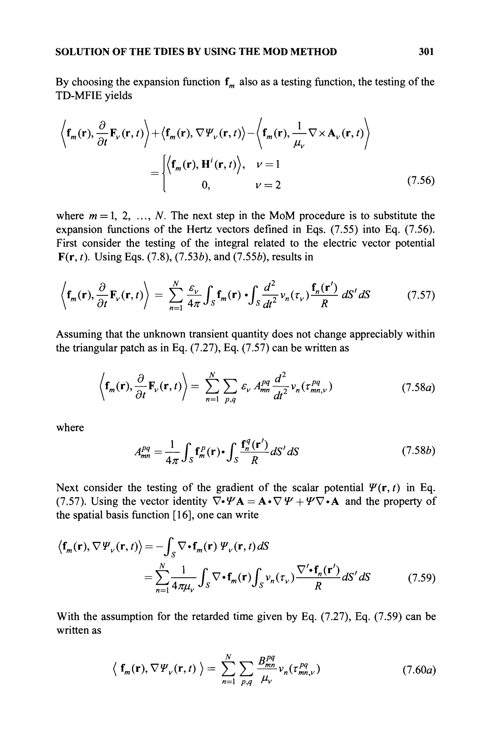 SOLUTION OF THE TDIES BY USING THE MOD METHOD 301
By choosing the expansion function fm also as a testing function, the testing of the
TD-MFIE yields
/fm (r),^Fv (r,/)J + (fm(r), V!P„(r,/))-ltm (r), — Vx A,(r, t)
(fm (r),H4r,0), v = l
0, v = 2 (7
·56
)
where m = 1, 2, ..., N. The next step in the MoM procedure is to substitute the
expansion functions of the Hertz vectors defined in Eqs. (7.55) into Eq. (7.56).
First consider the testing of the integral related to the electric vector potential
F(r, /). Using Eqs. (7.8), (7.53Й), and (7.55b), results in
(ur),ftK(r,t)) = t f~JsW .f^rj-ψ dS'dS (7.57)
Assuming that the unknown transient quantity does not change appreciably within
the triangular patch as in Eq. (7.27), Eq. (7.57) can be written as
fm (r),|;F,(M)) = Σ Σ evAZ~vnitZy) (7.58a)
0 t
I B=l p,q "t
where
^—JfiV.f^ds'ds (7.58*)
Next consider the testing of the gradient of the scalar potential Ψ(τ, t) in Eq.
(7.57). Using the vector identity V-УА = A - V f + f V - A and the property of
the spatial basis function [16], one can write
<fm (r), V Ψν (r, 0} = -fs V · f
m (r) ψν (r, 0 dS
= Στ^JУ-WJ(Tv)^^-dS>dS (7.59)
With the assumption for the retarded time given by Eq. (7.27), Eq. (7.59) can be
written as
N fypq
{ fm(r), V!P„(r, 0 > = Σ Σ —ν
Λ<1,ν) (7.60α)
n= p,q f*v
 