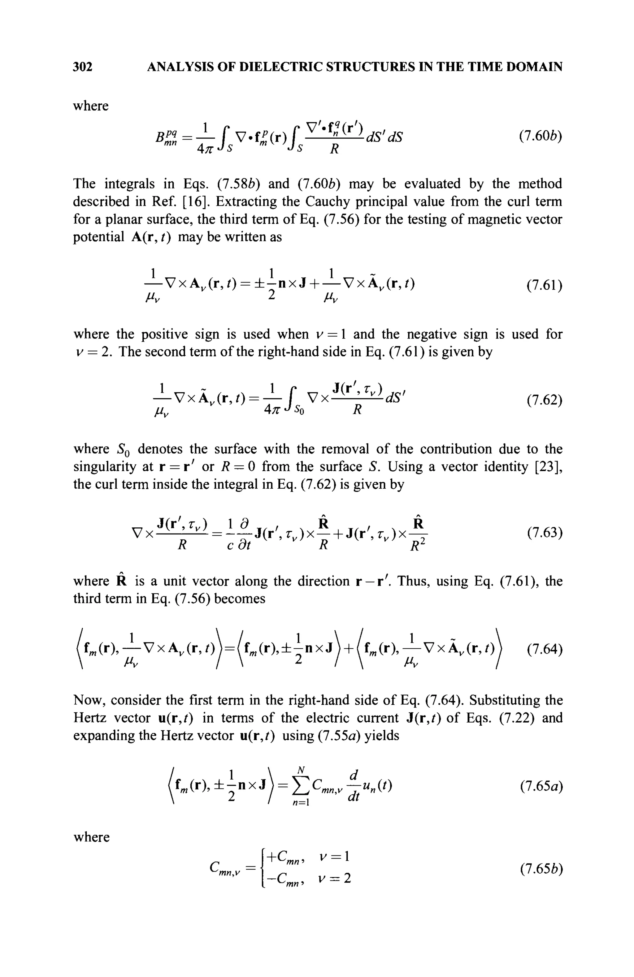 302 ANALYSIS OF DIELECTRIC STRUCTURES IN THE TIME DOMAIN
where
B%=±fsV-fr(r)fs^^ldS'dS (7.60b)
The integrals in Eqs. (7.58Й) and (7.60b) may be evaluated by the method
described in Ref. [16]. Extracting the Cauchy principal value from the curl term
for a planar surface, the third term of Eq. (7.56) for the testing of magnetic vector
potential A(r, t) may be written as
—VxAv (r,i) = ± - n x J + — VxA„(r,0 (7.61)
where the positive sign is used when v = 1 and the negative sign is used for
v = 2. The second term of the right-hand side in Eq. (7.61) is given by
-VxÀv (r,0 = - î - f V x ^ b d d S ' (7.62)
4nJs0 R v
'
where S0 denotes the surface with the removal of the contribution due to the
singularity at r = r' or R — 0 from the surface S. Using a vector identity [23],
the curl term inside the integral in Eq. (7.62) is given by
J(r',rv) 1 9 ¥ / , ч R л, , ч R
Vx ; r -i
^ = -—J(r',î-V )x —+ J(r',r„)x— (7.63)
where R is a unit vector along the direction r —r'. Thus, using Eq. (7.61), the
third term in Eq. (7.56) becomes
/fm (r),— V x A , ( r , / )  = / f m ( r ) , ± ^ n x j  + /fm (r),— VxÂ„(r,/) (7.64)
Now, consider the first term in the right-hand side of Eq. (7.64). Substituting the
Hertz vector u(r,i) in terms of the electric current J(r,/) of Eqs. (7.22) and
expanding the Hertz vector u(r,i) using (7.55a) yields
1  N
d
f « ( r ) , ± - n x J ) = YtCmntV—un{t) (7.65a)
where
B=i dt
C
m„,v - 1 r , (7.65b)
 