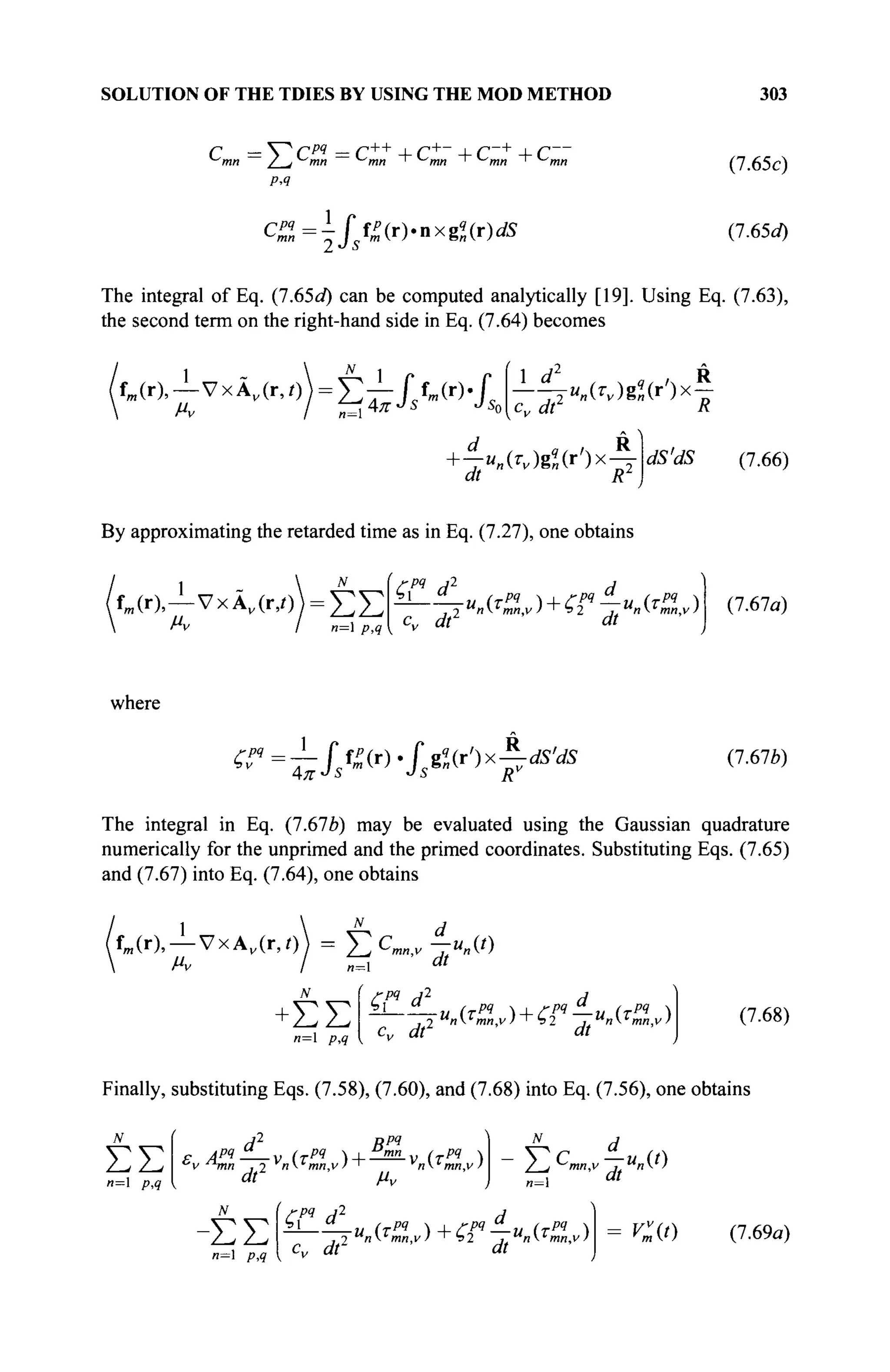 SOLUTION OF THE TDIES BY USING THE MOD METHOD 303
с = V c w
= c++
+c+
~ + c-+
+ c~ (7.65c)
(7.65a)
The integral of Eq. (1.65d) can be computed analytically [19]. Using Eq. (7.63),
the second term on the right-hand side in Eq. (7.64) becomes
fm (r),—VхАДг,/)) = £ - L J fm(r). f
So
 d „ / R
ju„{Tv)gq
„{r)x —
cv dt R
d R
—"„(^)g«(r
')x-j
ai R
dS'dS (7.66)
By approximating the retarded time as in Eq. (7.27), one obtains
fm (r),—νχΑ,(ιν)) = έ Σ
 f*v I n= p,q
£pq
d2
d
cv dt1
dt
(7.67a)
where
^ = ^ / / ™ ( r )
- / s g
« ( r
' ) x
F ^ (7.67*)
The integral in Eq. {1.61b) may be evaluated using the Gaussian quadrature
numerically for the unprimed and the primed coordinates. Substituting Eqs. (7.65)
and (7.67) into Eq. (7.64), one obtains
U r ) , - j - V x A v ( r , 0 = Y^C^ jua(t)
л=1
+ΣΣ
n= p,q
ГРЧ j 2
^ ' ,, (TPI Л-1_/-РЧ^_,. (Tpq 
d_
dt
cv dt
Finally, substituting Eqs. (7.58), (7.60), and (7.68) into Eq. (7.56), one obtains
(7.68)
ΣΣ
и=1 p,q
F ЛРЧ ϋ _ υ (ТРЧ  | "mn / pq 
c
v ^τηη ,2 v
nL
mn,v>~ __ v
ni
mn,v)
ВРЧ
dt μν
N ( ζ η d2
Y^C
mn*-Zu
n(f)
^ί dt
-ΣΣ
и=1 p,q
cv dt1
u
n(T
mn,v) + hl , u
nT
mn,v) Vv
m(t) (1.69a)
 