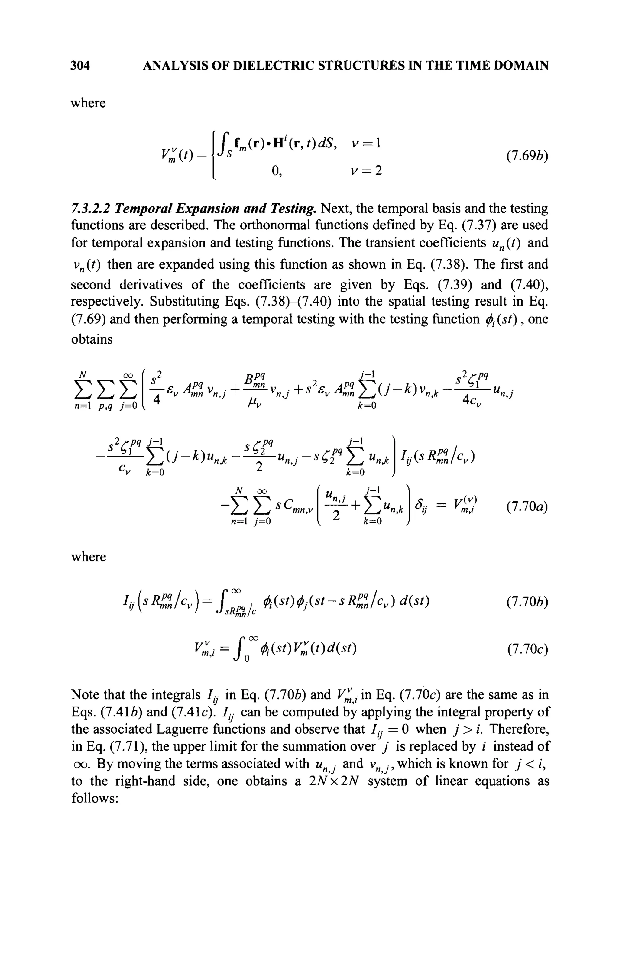 304 ANALYSIS OF DIELECTRIC STRUCTURES IN THE TIME DOMAIN
where
O'l·
îm(r).X(x,t)dS, v = 
0, v = 2
(7.69b)
7.3.2.2 Temporal Expansion and Testing. Next, the temporal basis and the testing
functions are described. The orthonormal functions defined by Eq. (7.37) are used
for temporal expansion and testing functions. The transient coefficients un (t) and
vn(t) then are expanded using this function as shown in Eq. (7.38). The first and
second derivatives of the coefficients are given by Eqs. (7.39) and (7.40),
respectively. Substituting Eqs. (7.38)-(7.40) into the spatial testing result in Eq.
(7.69) and then performing a temporal testing with the testing function φί (st), one
obtains
ΣΣΣ
n~ p,q j=0
<s2
Д j'-i
Sv *& y„j + — Vnj + *  A2 Σ U - к) v„j
lrpq
s%
μν k=0 4c„
^ Γ ^ , , ,... *ζ:
where
pq v'-i
Σ О'- *)«n* - ^j~ U
n,j - S
£ί* Σ U
n,k
C
v £=0 λ
k=0
lAsRZlcv)
N oo U ■ J~l
">J , V ^
k=0
δ- = V(v)
v
ij m,i
o 4i(st)Vv
m(t)d(st)
(7.70a)
(7.706)
(7.70c)
Note that the integrals 1ц in Eq. (7.70e) and V^t in Eq. (7.70c) are the same as in
Eqs. (7.41Й) and (7.41c). /„ can be computed by applying the integral property of
the associated Laguerre functions and observe that It, = 0 when j > i. Therefore,
in Eq. (7.71), the upper limit for the summation over j is replaced by i instead of
oo. By moving the terms associated with u„ and v„ , which is known for j < i,
to the right-hand side, one obtains a 2Nx2N system of linear equations as
follows:
 