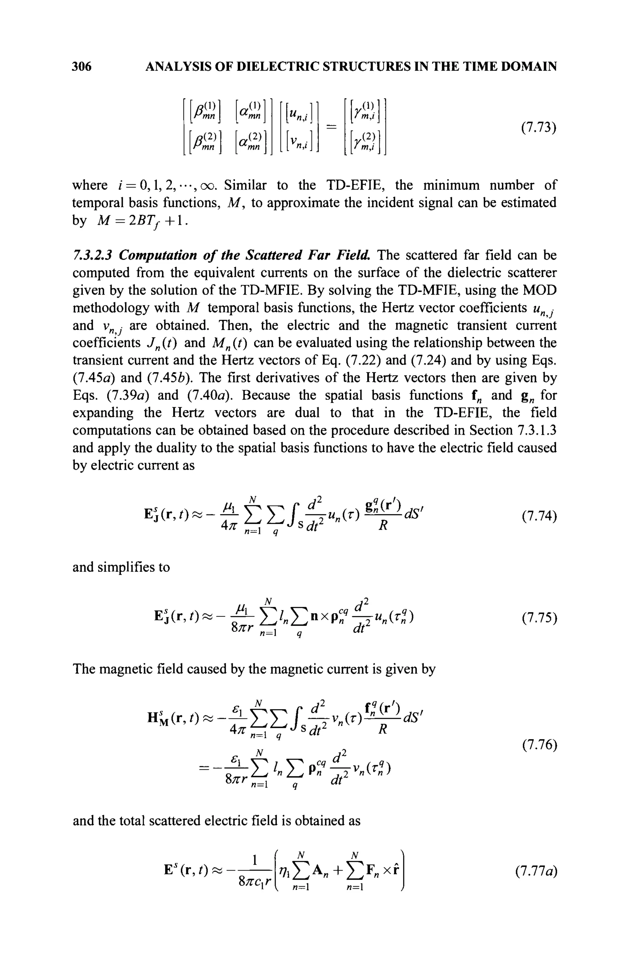 306 ANALYSIS OF DIELECTRIC STRUCTURES IN THE TIME DOMAIN
P,
(i)
mn
fl,
a,
(i)
(2)
mn a,
(2) V
n,i
γθ)
i m,i
[y(2)|
(7.73)
where / = 0,1, 2, ■ · ·, oo. Similar to the TD-EFIE, the minimum number of
temporal basis functions, M, to approximate the incident signal can be estimated
by M = 2BTf+l.
7.3.2.3 Computation of the Scattered Far Field. The scattered far field can be
computed from the equivalent currents on the surface of the dielectric scatterer
given by the solution of the TD-MFIE. By solving the TD-MFIE, using the MOD
methodology with M temporal basis functions, the Hertz vector coefficients un ■
and v are obtained. Then, the electric and the magnetic transient current
coefficients Jn (t) and Mn (?) can be evaluated using the relationship between the
transient current and the Hertz vectors of Eq. (7.22) and (7.24) and by using Eqs.
(7.45a) and (7A5b). The first derivatives of the Hertz vectors then are given by
Eqs. (7.39a) and (7.40a). Because the spatial basis functions f„ and gn for
expanding the Hertz vectors are dual to that in the TD-EFIE, the field
computations can be obtained based on the procedure described in Section 7.3.1.3
and apply the duality to the spatial basis functions to have the electric field caused
by electric current as
Λ. V^ V Г ^ Ι , . м ÉQlds'
4fr.o-£EEJ,^Mr)
n= q *dt R
(7.74)
and simplifies to
Е;(Г,О»-^-Е/
»ЕПХ
Р^4ГИ
-(Г
») (7.75)
The magnetic field caused by the magnetic current is given by
d2
.X(*')M,
ъ™~-ЬШ&-мЬ
1 -dS'
n= q
N
—ÏL-Yl Yo^—v (Tq
)
%πτn= q dtL
(7.76)
and the total scattered electric field is obtained as
E'(r,0'
%лсхг 7i£A
»+£F
"xf
n= n=
(7.77a)
 