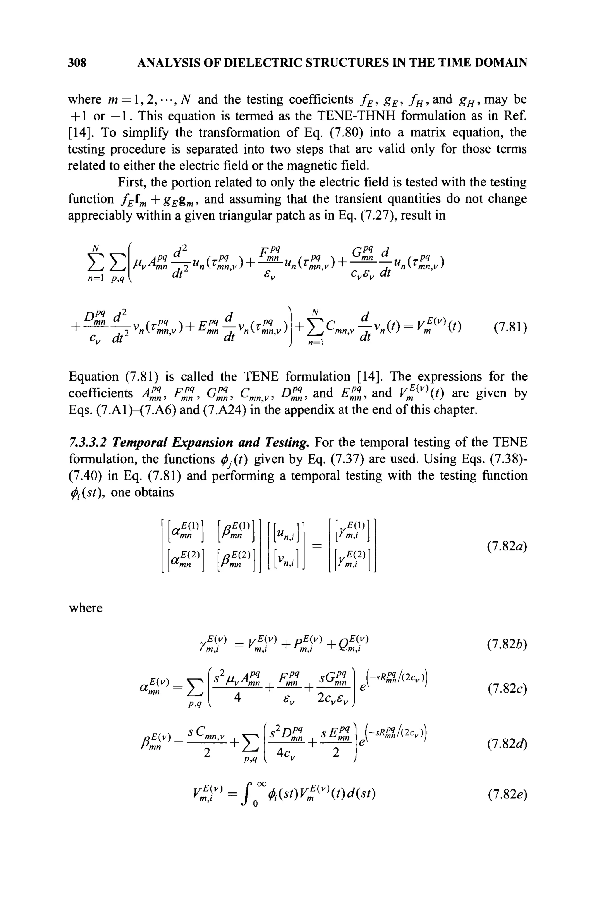 308 ANALYSIS OF DIELECTRIC STRUCTURES IN THE TIME DOMAIN
where m = ,2,---,N and the testing coefficients fE, gE, fH, and gH, may be
+ 1 or — 1. This equation is termed as the TENE-THNH formulation as in Ref.
[14]. To simplify the transformation of Eq. (7.80) into a matrix equation, the
testing procedure is separated into two steps that are valid only for those terms
related to either the electric field or the magnetic field.
First, the portion related to only the electric field is tested with the testing
function fEîm + gEgm, and assuming that the transient quantities do not change
appreciably within a given triangular patch as in Eq. (7.27), result in
ΣΣ
и=1 p,q
,, Apq
— и (rpq
~>-
Hv^hnn , 2 n mn.v)
at
ррч
„ (τΡ4  +
Gpq
d
cvsv dt
и (трч
)
Dpq
d2
d
+ ^mn " ( Pq  , F p q ^ _ v (Tpq 
cv dr dt
+i2CmnAvn{t) = V^t)
„=i dt
(7.81)
Equation (7.81) is called the TENE formulation [14]. The expressions for the
coefficients A%, Fpq
, GZ, Cmn<v, DP
Z, and £ « , and V?v
t) are given by
Eqs. (7.A1)-(7.A6) and (7.A24) in the appendix at the end of this chapter.
7.3.3.2 Temporal Expansion and Testing. For the temporal testing of the TENE
formulation, the functions ^-(/) given by Eq. (7.37) are used. Using Eqs. (7.38)-
(7.40) in Eq. (7.81) and performing a temporal testing with the testing function
<f>i{st), one obtains
л
тп
1ССГ'I ß,
a,
£(2)
mn
QE(2)
mn
γΕ(λ)

i m,i |
rE(2)
]
/ m,i
(7.82a)
where
E(y) _ yE(v) , pE(y) , nE(v)
m,i m,i ' m,i ~ z£m,i
a,
E(v).
Έ
Р.Я
1
s2
u A?4
Fpq
sGpq
J
Hv^hnn , * mn , äKJ
mn
2c„s„
-sRffJ(2cv)
(7.82b)
(7.82c)
/e^^+E
! 42
npq
ч Fpq
л
^mn i л
^тп
4c„
sRffJdcA
V%v)
=f"WW?v
t)d(st)
(7.82c/)
(7.82e)
 