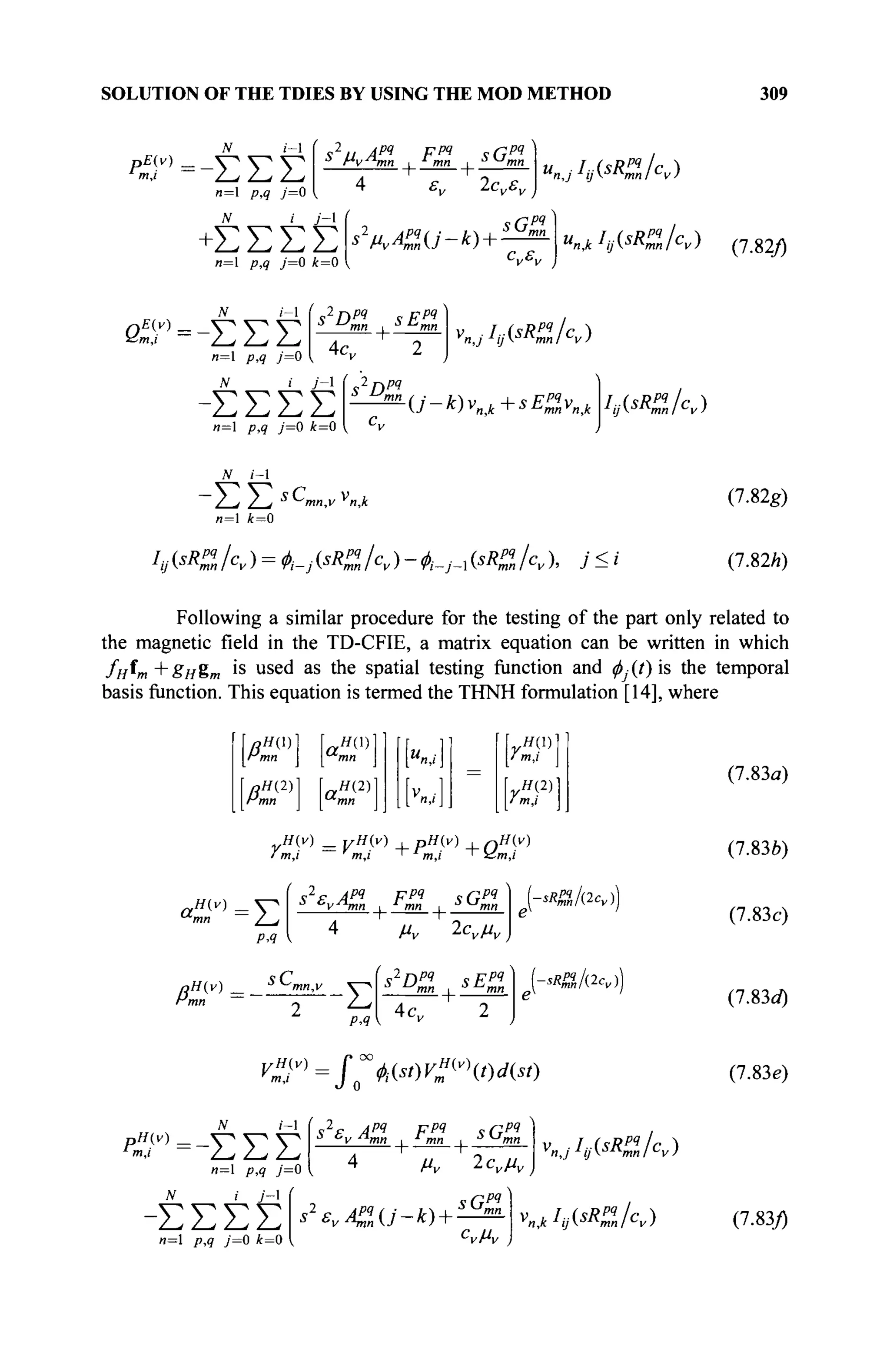 SOLUTION OF THE TDIES BY USING THE MOD METHOD 309
n— p,q j—0
su Apq
Fpq
s G
^ ν -^^-^^v
JV / y'-l
+ΣΣΣΣ
n=l p,9 7=0 *=0
s2
MvApq
n(j-k)-
sGH
K,k hj(sR
mllc
v) (7.82/)
i - l
n—1 /7,^ у—О
tf i У-1
-ΣΣΣΣ
n=l p,9 y=0 i = 0
f с2
П И с f W
4c„
fi2
AÏÏ
VnjhjisRZhv)
t i - ^ V + ^ m » ^ hAsR
Zlcv)
и=1 A=0
'(, « A, ) = Φ,-j « к ) - й-y-i « /с, ), У < i
(7.82g)
(7.82A)
Following a similar procedure for the testing of the part only related to
the magnetic field in the TD-CFIE, a matrix equation can be written in which
/н^т+Вн%т is u s e
d as the spatial testing function and ^(/)is the temporal
basis function. This equation is termed the THNH formulation [14], where
,Я(2) Я(2)
mn mn
YH(X)

*m,i I
YH(2)

ί m,i
,H{v) _ yH{v) , pH{v) ,nH(v)
m,i m,i ' тл ' -&m,/
a,
H(v) _
Σ
PA
( 92
P / i w
F « чПРЧ
J с
у я
/ и л , J
mn ι и
ш
Pmn _ / J
z
p,q
ß v 1ενμν
S
Pmn i S
^mn
4c„
-sRff„klcv))
sRff„/(2cv))
C=-EEE
n=l p,q j=0
N i j - 
-ΣΣΣΣ
n=l p,q j=0 k=0
VZP=$~b{st)V?v
t)d{st)
'njhjisRZhy)
v^IijisRZhy)
(7.83a)
(7.83è)
(7.83c)
(7.83rf)
(7.83e)
i_1
is2
e Apq
Fpq
sGpq
•*v -"-mn i ' mn
4 /"и 2ονμν
s'£vA%(j-k) +
>Gm„
С
УМУ )
(7.83/)
 