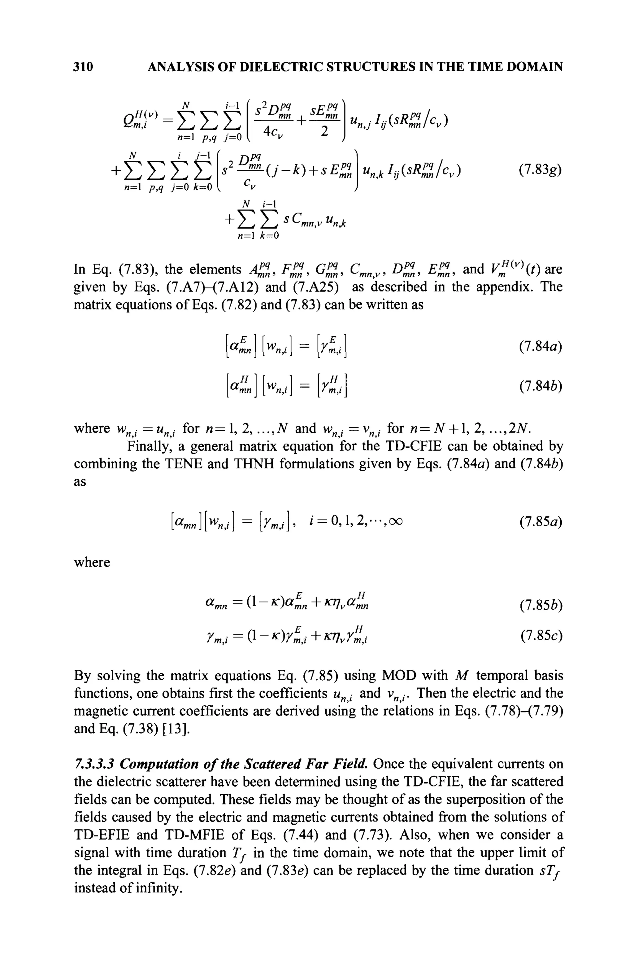 310 ANALYSIS OF DIELECTRIC STRUCTURES IN THE TIME DOMAIN
β,Τ=ΣΣΣ
n=1
P.? У=0
N i j - 
+ΣΣΣΣ
n= p,q j=0 k=0
4c„ 2
D,РЧ
N i - l
-{j-k) + sE% (7.83g)
+ Z-i i-j S
Cmn,v u
n,k
n= i=0
In Eq. (7.83), the elements A%, F%, G%, Cmn,v, D%, E%, and ^ ' ( 0 are
given by Eqs. (7.A7)-(7.A12) and (7.A25) as described in the appendix. The
matrix equations of Eqs. (7.82) and (7.83) can be written as
"LI W
«J] im.i
«mJ K i l = УтЛ
(7.84a)
(7.84b)
where wni =uni for n=, 2, ...,N and w„ ■ —vnj for n=N + ], 2, ...,2N.
Finally, a general matrix equation for the TD-CFIE can be obtained by
combining the TENE and THNH formulations given by Eqs. (7.84a) and (7.846)
as
a
mn ] [%,/ ] = Ут4 ]> i = 0, 1, 2, · · ·, OO (7.85α)
where
a„ Α-κ)αξ,„+κηνα%η
rm,i=(}-K)Yi,i+KlvYm,i
(7.85ft)
(7.85c)
By solving the matrix equations Eq. (7.85) using MOD with M temporal basis
functions, one obtains first the coefficients un, and v„,. Then the electric and the
magnetic current coefficients are derived using the relations in Eqs. (7.78)-(7.79)
and Eq. (7.38) [13].
7.3.3.3 Computation of the Scattered Far Field. Once the equivalent currents on
the dielectric scatterer have been determined using the TD-CFIE, the far scattered
fields can be computed. These fields may be thought of as the superposition of the
fields caused by the electric and magnetic currents obtained from the solutions of
TD-EFIE and TD-MFIE of Eqs. (7.44) and (7.73). Also, when we consider a
signal with time duration 7V in the time domain, we note that the upper limit of
the integral in Eqs. (7.82e) and (7.83e) can be replaced by the time duration sT,
instead of infinity.
 