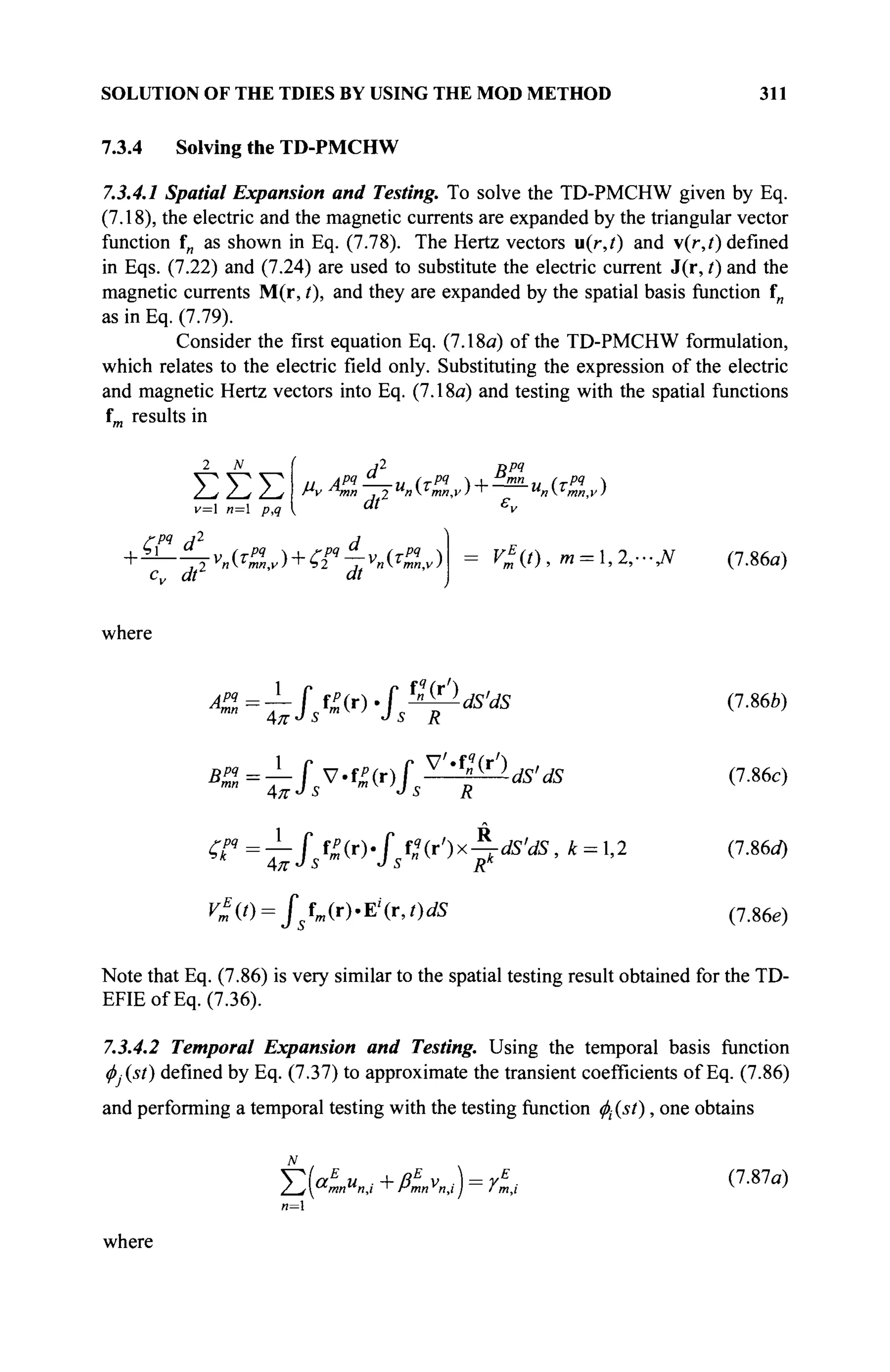 SOLUTION OF THE TDIES BY USING THE MOD METHOD 311
7.3.4 Solving the TD-PMCHW
7.3.4.1 Spatial Expansion and Testing. To solve the TD-PMCHW given by Eq.
(7.18), the electric and the magnetic currents are expanded by the triangular vector
function fn as shown in Eq. (7.78). The Hertz vectors u(r,t) and v(r,t) defined
in Eqs. (7.22) and (7.24) are used to substitute the electric current J(r, t) and the
magnetic currents M(r, t), and they are expanded by the spatial basis function f„
as in Eq. (7.79).
Consider the first equation Eq. (7.18a) of the TD-PMCHW formulation,
which relates to the electric field only. Substituting the expression of the electric
and magnetic Hertz vectors into Eq. (7.18a) and testing with the spatial functions
f
m results in
2 N
ΣΣΣ
v= n= p,q k
d2
Bpq
и API-—и irPI  I mn
и (τΡΊ Λ
dt1
ε,,
Cpq
d2
d
.Ь] if_„ (ТРЯ ГРЧ л
cv dr dt
V*(t),m = ,2,-Jf (7.86α)
where
A»=±fst>ir).fsW£ldS'dS (7.86b)
B% ~fsV«?)fs ^''^dS'dS (7.86c)
# " = 7 - fjm(r> fX(r')x^dS'dS,k = l,2 (7.86a)
V*{t) = jsim{r).¥l(r,t)dS (7Me)
Note that Eq. (7.86) is very similar to the spatial testing result obtained for the TD-
EFIEofEq. (7.36).
7.3.4.2 Temporal Expansion and Testing. Using the temporal basis function
φj(st) defined by Eq. (7.37) to approximate the transient coefficients of Eq. (7.86)
and performing a temporal testing with the testing function $(ίί), one obtains
T(aE
и +ßE
v ) = rE
. (7.87α)
where
 