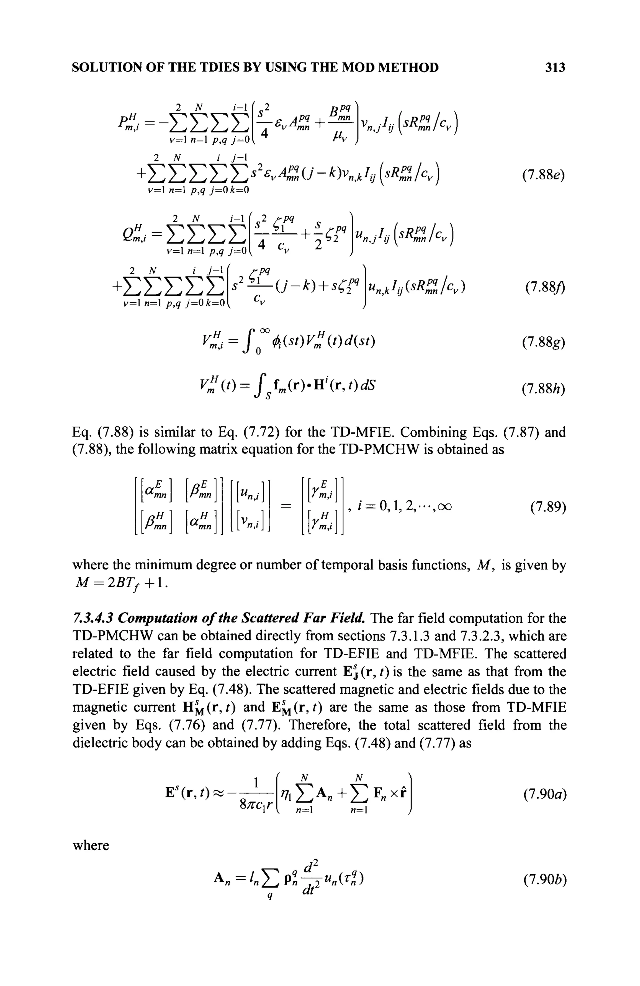 SOLUTION OF THE TDIES BY USING THE MOD METHOD 313
2 N i- s2
Bpq
— p ЛРЧ I "mn
. ^v^hnn ~
4 μν
v„jIa(sRSS,/cv)
# = -ΣΣΣΣ
v—1 n— p,q _/=0 ,
+ΣΣΣΣΣΑ^σ-*κ^(<ζ/<ν)
v=l и=1 р,9 y=01=0
2 J
V i-l
<
& = Σ Σ Σ Σ
v= n=l p,9 y'=0
2 JV / y'-l
+ Σ Σ Σ Σ Σ
v=l n=l ρ,? /=0«r=0
2 /-/>?
• ' ί
7 Ί Γ +
^
/>?
, 2 b j _
И„,А(<„А)
C ( 0 = /fM(r).H'(r,0dS
(7.88e)
(7.88/)
(7.88g)
(7.88/0
Eq. (7.88) is similar to Eq. (7.72) for the TD-MFIE. Combining Eqs. (7.87) and
(7.88), the following matrix equation for the TD-PMCHW is obtained as
a„
Hm
A
E
mn
a„.
i m,i I
, i = 0,1,2,···,oo (7.89)
where the minimum degree or number of temporal basis functions, M, is given by
M = 2BTf+.
7.3.4.3 Computation of the Scattered Far Field. The far field computation for the
TD-PMCHW can be obtained directly from sections 7.3.1.3 and 7.3.2.3, which are
related to the far field computation for TD-EFIE and TD-MFIE. The scattered
electric field caused by the electric current Ej (r, t) is the same as that from the
TD-EFIE given by Eq. (7.48). The scattered magnetic and electric fields due to the
magnetic current Hj^(r, /) and E^(r, t) are the same as those from TD-MFIE
given by Eqs. (7.76) and (7.77). Therefore, the total scattered field from the
dielectric body can be obtained by adding Eqs. (7.48) and (7.77) as
Ea
(r,0! 1
%ncxr
?
7ιΣΑ
»+ΣΡ
«χί
я=1 и=1
(7.90α)
where
: /
« Σ Ρ Π 7 Τ Μ
> « )
q dt
(7.90b)
 